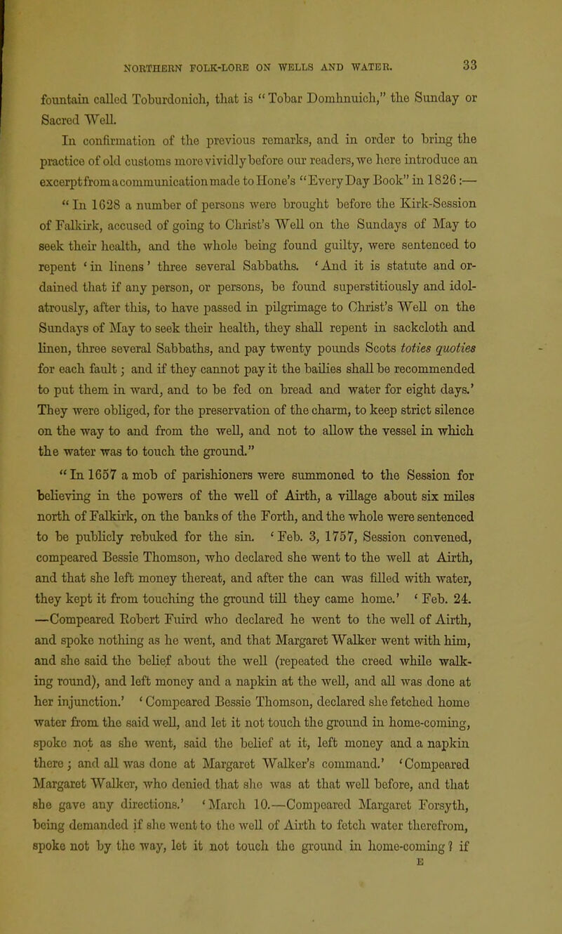 fountain called Toburdonich, that is lobar Domhnuich, tbe Sunday or Sacred WeU. In confirmation of the previous remarks, and in order to bring the practice of old customs morevividlybofore our readers, we here introduce an excerptfromacommunicationmade to Hone's Every Day Book in 1826:— In 1628 a number of persons were brought before the Kirk-Session of Falkirk, accused of going to Christ's WeU on the Sundays of May to seek their health, and the whole being found guilty, were sentenced to repent * in linens' three several Sabbaths. * And it is statute and or- dained that if any person, or persons, be found superstitiously and idol- atrously, after this, to have passed in pilgrimage to Christ's Well on the Sundays of May to seek their health, they shall repent in sackcloth and linen, three several Sabbaths, and pay twenty pounds Scots toties quoties for each fault; and if they cannot pay it the bailies shall be recommended to put them in ward, and to be fed on bread and water for eight days.* They were obliged, for the preservation of the charm, to keep strict silence on the way to and from the well, and not to allow the vessel in which, the water was to touch the ground. In 1657 a mob of parishioners were summoned to the Session for believing in the powers of the well of Airth, a village about six miles north of Falkirk, on the banks of the Forth, and the whole were sentenced to be publicly rebuked for the sin. 'Feb. 3, 1757, Session convened, compeared Bessie Thomson, who declared she went to the well at Airth, and that she left money thereat, and after the can was filled with water, they kept it from touching the ground till they came home.' * Feb. 24. —Compeared Eobert Fuird who declared he went to the well of Airth, and spoke nothing as he went, and that Margaret Walker went mth him, and she said the belief about the well (repeated the creed while walk- ing round), and left money and a napkin at the well, and all was done at her injunction.' * Compeared Bessie Thomson, declared she fetched home water from the said well, and let it not touch the ground in home-coming, spoke not as she went, said the belief at it, left money and a napkin there; and aU was done at Margaret Walker's command.' 'Compeared Margaret Walker, who denied that she was at that well before, and that she gave any directions.' 'March 10.—Compeared Margaret Forsyth, being demanded if she went to the well of Airth to fetch water therefrom, spoke not by the way, let it not touch the ground in home-coming ? if E