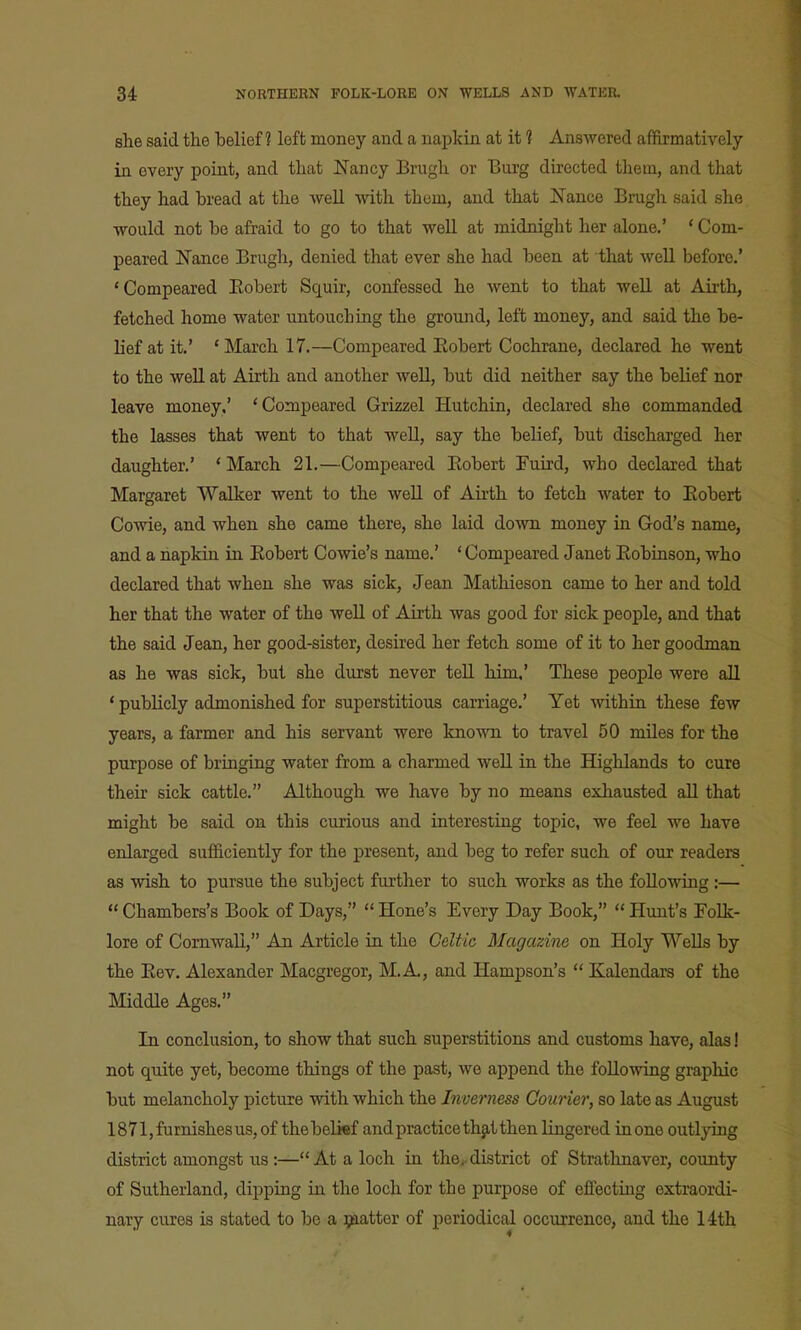 she said the belief? left money and a napkin at it 1 Answered affirmatively in every point, and that Nancy Brugh or Burg directed them, and that they had bread at the well with them, and that jSTance Brugh said she would not be afraid to go to that well at midnight her alone.' * Com- peared Nance Brugh, denied that ever she had been at that well before.' 'Compeared Kobert Squir, confessed he went to that well at Airth, fetched home water untouching the ground, left money, and said the be- lief at it.' 'March 17.—Compeared Eobert Cochrane, declared he went to the well at Airth and another well, but did neither say the belief nor leave money.' 'Compeared Grizzel Hutchin, declared she commanded the lasses that went to that w^ell, say the belief, but discharged her daughter,' ' March 21.—Compeared Eobert Fuird, who declared that Margaret Walker went to the well of Airth to fetch water to Eobert Cowie, and when she came there, she laid down money in God's name, and a napkin in Eobert Cowie's name.' ' Compeared Janet Eobinson, who declared that when she was sick, Jean Mathieson came to her and told her that the water of the well of Airth was good for sick people, and that the said Jean, her good-sister, desired her fetch some of it to her goodman as he was sick, but she durst never teU him,' These people were all * publicly admonished for superstitious carriage.' Yet withia these few years, a farmer and his servant were known to travel 50 miles for the purpose of bringuig water from a charmed well in the Highlands to cure their sick cattle. Although we have by no means exhausted aU that might be said on this curious and interesting topic, we feel we have enlarged sufficiently for the present, and beg to refer such of our readers as wish to pursue the subject further to such works as the following :—  Chambers's Book of Days,  Hone's Every Day Book,  Hunt's Folk- lore of CornAvaU, An Article in the Celtic Magazine on Holy WeUs by the Eev. Alexander Macgregor, M. A, and Hampson's  Kalendars of the Middle Ages. In conclusion, to show that such superstitions and customs have, alas! not quite yet, become things of the past, we append the following graphic but melancholy picture with which the Inverness Courier, so late as August 1871, furnishes us, of thebelkf and practice thjit then lingered in one outlying district amongst us :—At a loch in the^. district of Stratlinaver, county of Sutherland, dipping in the loch for the purpose of effecting extraordi- nary cures is stated to be a ijaatter of periodical occurrence, and the 14th