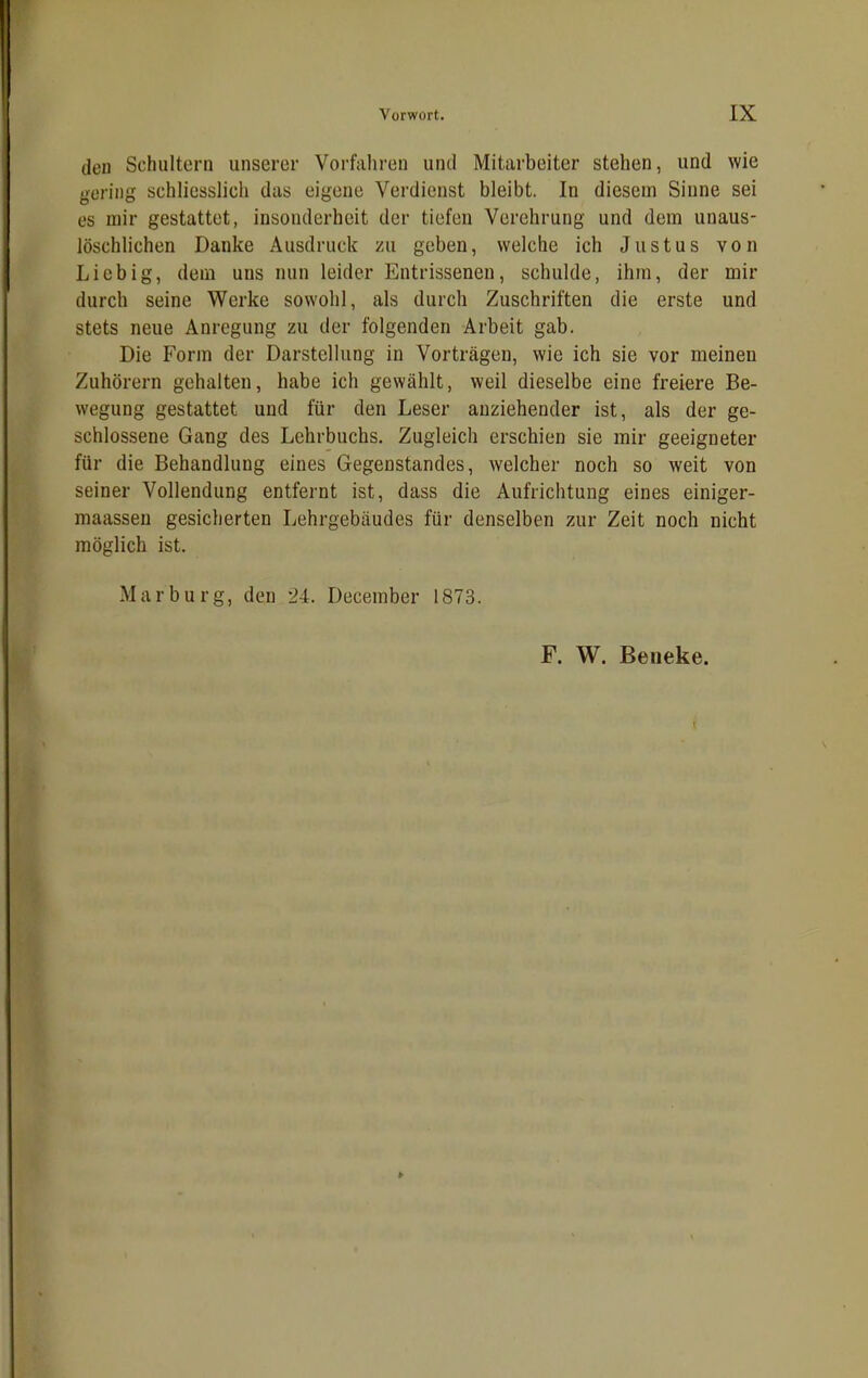 (len Schultern unserer Vorfahren und Mitarbeiter stehen, und wie gering schliesslich das eigene Verdienst bleibt. In diesem Sinne sei es mir gestattet, insonderheit der tiefen Verehrung und dein unaus- löschlichen Danke Ausdruck zu geben, welche ich Justus von Liebig, dem uus nun leider Entrissenen, schulde, ihm, der mir durch seine Werke sowohl, als durch Zuschriften die erste und stets neue Anregung zu der folgenden Arbeit gab. Die Form der Darstellung in Vorträgen, wie ich sie vor meinen Zuhörern gehalten, habe ich gewählt, weil dieselbe eine freiere Be- wegung gestattet und für den Leser anziehender ist, als der ge- schlossene Gang des Lehrbuchs. Zugleich erschien sie mir geeigneter für die Behandlung eines Gegenstandes, welcher noch so weit von seiner Vollendung entfernt ist, dass die Aufrichtung eines einiger- maassen gesicherten Lehrgebäudes für denselben zur Zeit noch nicht möglich ist. Marburg, den 24. December 1873. F. W. Beneke.