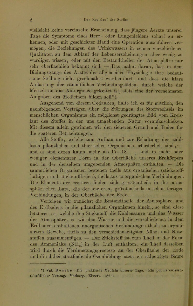 vielleicht keine vereinzelte Erscheinung, dass jüngere Aerzte unserer Tage die Symptome eines Herz- oder Lungenleidens scharf zu er- kennen, oder mit geschickter Hand eine Operation auszuflihren ver- mögen, die Beziehungen des Trinkwassers in seinen verschiedenen Qualitäten zu dem Ablauf der Lebenserscheinungen aber wenig zu würdigen wissen, oder mit den Bestandtheilcn der Atmosphäre nur sehr oberflächlich bekannt sind. — Das mahnt daran, dass in dem Bildungsgänge des Arztes der allgemeinen Physiologie ihre bedeut- same Stellung nicht geschmälert werden darf, und dass die klare Auffassung der sämmtlichen Verbindungsfäden, durch welche der Mensch an das Naturganze gekettet ist, stets eine der vornehmsten Aufgaben des Mediciners bilden soll*). Ausgehend von diesem Gedanken, halte ich es für nützlich, den nachfolgenden Vorträgen über die Störungen des Stoffwechsels im menschlichen Organismus ein möglichst gedrängtes Bild vom Kreis- lauf des Stoffes in der uns umgebenden Natur voraufzuschicken. Mit diesem allein gewinnen wir den sicheren Grund und Boden für die späteren Betrachtungen. Alle Stoffe, welche zum Aufbau und zur Erhaltung der zahl- losen pflanzlichen und tliierischen Organismen erforderlich sind, •— und es sind deren kaum mehr als 17—18 —, sind in mehr oder weniger elementarer Form in der Oberfläche unseres Erdkörpers und in der denselben umgebenden Atmosphäre enthalten. — Die sämmtlichen Organismen bestehen tlieils aus organischen (stickstoff- haltigen und stickstofffreien), tlieils aus unorganischen Verbindungen. Die Elemente der ersteren Anden sich grosstentheils in der atmo- sphärischen Luft, die der letzteren, grösstentheils in schon fertigen Verbindungen, in der Oberfläche der Erde. — Verfolgen wir zunächst die Bestandtlieile der Atmosphäre und des Erdbodens in die pflanzlichen Organismen hinein, so sind diese letzteren es, welche den Stickstoff, die Kohlensäure und das Wasser der Atmosphäre, so wie das Wasser und die verschiedenen in dem Erdboden enthaltenen unorganischen Verbindungen theils zu organi- sirtem Gewebe, theils zu den verschiedenartigsten Nähr- und Nutz- stoffen zusammenfügen. — Der Stickstoff' ist zum Tkeil in der Form des Ammoniaks (NH3) in der Luft enthalten; ein Theil desselben wird durch die Verdunstungsprocesse an der Oberfläche der Erde und die dabei stattfindende Ozonbildung stets zu salpetriger Säure *) Vgl. Beneke: Die praktische Medicin unserer Tage. Ein populär-wissen- schaftlicher Vortrag. Marburg. Eiwert. 1863.