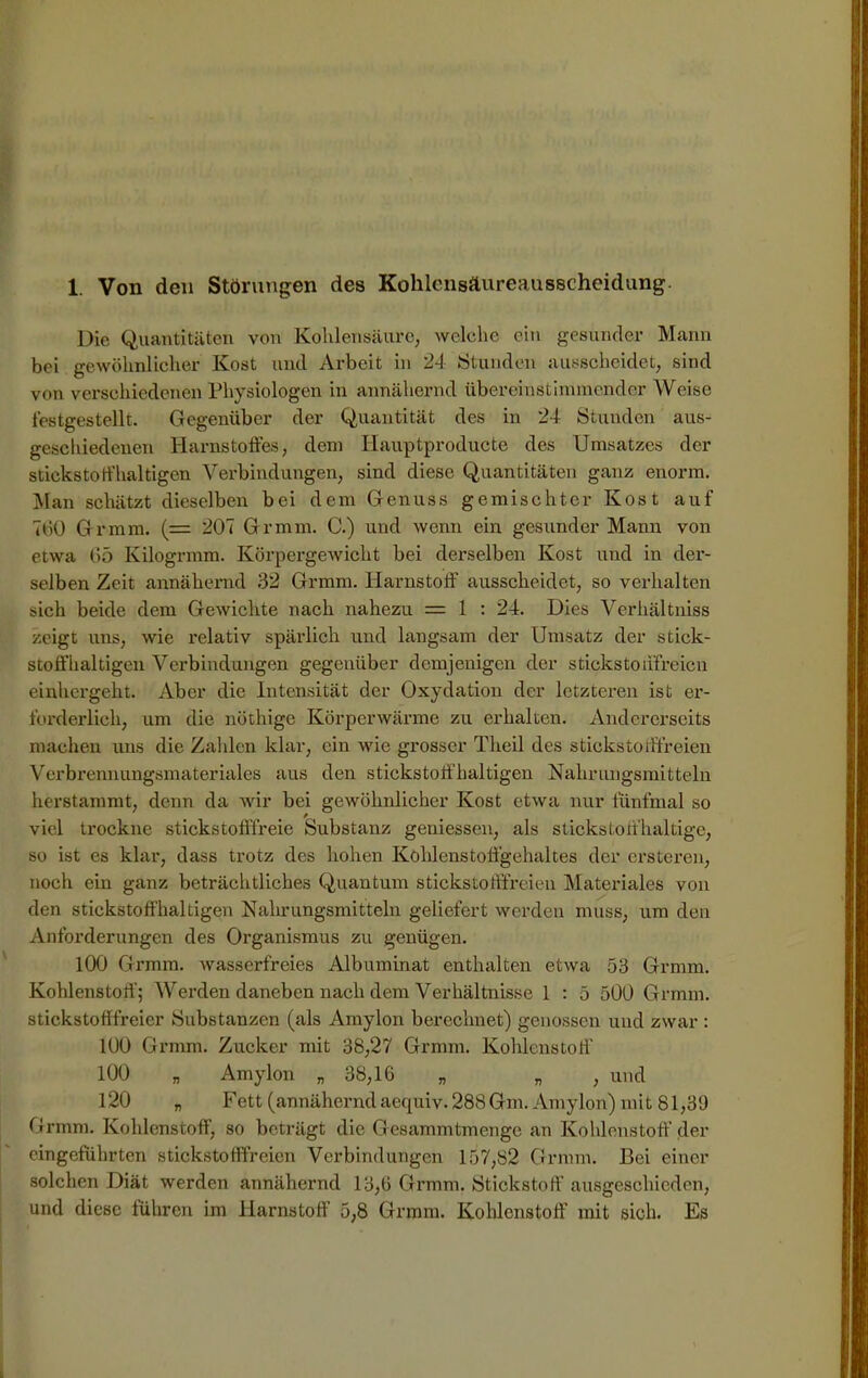1. Von den Störungen des Kohlensäureausscheidung. Die Quantitäten von Kohlensäure, welche ein gesunder Mann bei gewöhnlicher Kost und Arbeit in 24 Stunden ausscheidet, sind von verschiedenen Physiologen in annähernd übereinstimmender Weise festgestellt. Gegenüber der Quantität des in 24 Stunden aus- geschiedenen Harnstoffes, dem Iiauptproducte des Umsatzes der stickstoffhaltigen Verbindungen, sind diese Quantitäten ganz enorm. Man schätzt dieselben bei dem Genuss gemischter Kost auf 760 Gr mm. (= 207 Gr mm. C.) und wenn ein gesunder Mann von etwa 65 Kilogrmm. Körpergewicht bei derselben Kost und in der- selben Zeit annähernd 32 Grmm. Harnstoff ausscheidet, so verhalten sich beide dem Gewichte nach nahezu = 1 : 24. Dies Verhältniss zeigt uns, wie relativ spärlich und langsam der Umsatz der stick- stoffhaltigen Verbindungen gegenüber demjenigen der stickstoiffreicn einhergeht. Aber die Intensität der Oxydation der letzteren ist er- forderlich, um die nöthige Körperwärme zu erhalten. Andererseits machen uns die Zahlen klar, ein wie grosser Theil des stickstofffreien Verbrennungsmateriales aus den stickstoffhaltigen Nahrungsmitteln herstammt, denn da wir bei gewöhnlicher Kost etwa nur fünfmal so viel trockne stickstofffreie Substanz gemessen, als stickstoffhaltige, so ist es klar, dass trotz des hohen Kohlenstoffgehaltes der erstcren, noch ein ganz beträchtliches Quantum stickstofffreien Materiales von den stickstoffhaltigen Nahrungsmitteln geliefert werden muss, um den Anforderungen des Organismus zu genügen. 100 Grmm. wasserfreies Albuminat enthalten etwa 53 Grmm. Kohlenstoff; Werden daneben nach dem Verhältnisse 1 : 5 500 Grmm. stickstofffreier Substanzen (als Amylon berechnet) genossen und zwar : 100 Grmm. Zucker mit 38,27 Grmm. Kohlenstoff’ 100 „ Amylon „ 38,16 „ „ , und 120 „ Fett (annähernd aequiv. 288Gm. Amylon) mit 81,39 Grmm. Kohlenstoff, so beträgt die Gesammtmenge an Kohlenstoff der eingeführten stickstofffreien Verbindungen 157,82 Grmm. Bei einer solchen Diät werden annähernd 13,6 Grmm. Stickstoff ausgeschieden, und diese führen im Harnstoff 5,8 Grmm. Kohlenstoff mit sich. Es