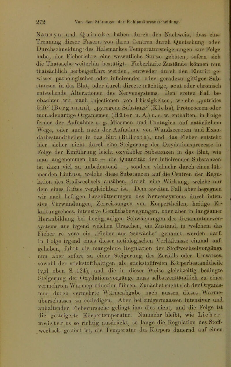 Naunyn und Quincke haben durch den Nachweis, dass eine Trennung dieser Fasern von ihren Centren durch Quetschung oder Durchschneidung' des Halsmarkes Temperatursteigerungen zur Folge habe, der Fieberlehre eine wesentliche Stütze geboten, sofern sich die Thatsache weiterhin bestätigt. Fieberhafte Zustände können nun thatsächlieli herbeigeführt werden, entweder durch den Eintritt ge- wisser pathologischer oder inficirender oder geradezu giftiger Sub- stanzen in das Blut, oder durch directe mächtige, acut oder chronisch entstehende Alterationen des Nervensystems. Den ersten Fall be- obachten wir nach Injectionen von Flüssigkeiten, welche „putrides Gift“ (Bergmann), „pyrogene Substanz“ (Klebs), Protococcen oder monadenartige Organismen (Hüter u. A.) u. s. w. enthalten, in Folge ferner der Aufnahme s. g. Miasmen und Contagien auf natürlichem Wege, oder auch nach der Aufnahme von Wundsecreten und Exsu- datbegtandtheilen in das Blut (Billroth), und das Fieber entsteht hier sicher nicht durch eine Steigerung der Oxydationsprocesse in Folge der Einführung leicht oxydabler Substanzen in das Blut, wie man angenommen hat — die Quantität der inficirenden Substanzen ist dazu viel zu unbedeutend —, sondern vielmehr durch einen läh- menden Einfluss, welche diese Substanzen auf die Centren der Regu- lation des Stotfwechsels ausüben, durch eine Wirkung, welche nur dem eines Giftes vergleichbar ist. Dem zweiten Fall aber begegnen wir nach heftigen Erschütterungen des Nervensystems durch inten- sive Verwundungen, Zerreissungen von Ivörpertheilen, heftige Er- kältungschocs, intensive Gemüthsbewegungen, oder aber in langsamer Heranbildung bei hochgradigen Schwächungen des Gesannntnerven- systems aus irgend welchen Ursachen, ein Zustand, in welchem das Fieber re vera ein „Fieber aus Schwäche“ genannt werden darf, ln Folge irgend eines dieser aetiologischen Verhältnisse einmal auf- gehoben, führt die mangelnde Regulation der Stoffwechselvorgänge nun aber sofort zu einer Steigerung des Zerfalls oder Umsatzes, sowohl der stickstoffhaltigen als stickstofffreien Kürperbestandtheile (vgl. oben S. 124), und die in dieser Vreise gleichzeitig bedingte Steigerung der Oxydationsvorgänge muss selbstverständlich zu einer vermehrten 'Wärmeproduction führen. Zunächst sucht sich der Organis- mus durch vermehrte Wärmeabgabe nach aussen dieses Wärme- überschusses zu entledigen. Aber bei einigermaassen intensiver und anhaltender Fieberursache gelingt ihm dies nicht, und die Folge ist die gesteigerte Körpertemperatur. Nunmehr bleibt, wie Lieber- m e i s t e r es so richtig ausdrückt, so lange die Regulation des Stoff- wechsels gestört ist, die Temperatur des Körpers dauernd anf einen