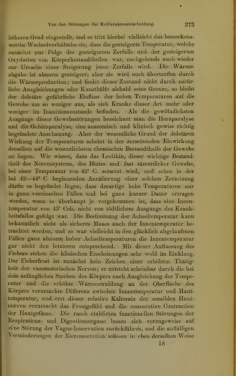 höheren Grad eingestellt, und es tritt hierbei vielleicht das bemerkens- werthe Wechselverhältniss ein, dass die gesteigerte Temperatur, welche zunächst nur Folge des gesteigerten Zerfalls und der gesteigerten Oxydation von Kürperbestandtheilen war, nachgekends auch wieder zur Ui'saclie einer Steigerung jenes Zerfalls wird. Die Wärme- abgabe ist abnorm gesteigert; aber sie wird noch iibertrotfen durch die Wärmeproduction; und findet dieser Zustand nicht durch natür- liche Ausgleichungen oder Kunsthülfe alsbald seine Grenze, so bleibt der deletäre gefährliche Einfluss der hohen Temperaturen auf die Gewebe um so weniger aus, als sich Kranke dieser Art mehr oder weniger im Inanitionszustande befinden. Als die gewöhnlichsten Ausgänge dieser Gewebsstörungen bezeichnet man die Herzparalyse und die Gehirnparalyse, eine anatomisch und klinisch gewiss richtig begründete Anschauung. Aber der wesentliche Grund der deletären Wirkung der Temperaturen scheint in der zersetzenden Einwirkung derselben auf die wesentlichsten chemischen Bestandtheile der Gewebe zu liegen. Wir wissen, dass das Lecithin, dieser wichtige Bestand- tlieil des Nervensystems, des Blutes und fast sämmtlicher Gewebe, bei einer Temperatur von 45° C. zersetzt wird, und schon in der bei 42—44° C. beginnenden Annäherung einer solchen Zersetzung dürfte es begründet liegen, dass derartige hohe Temperaturen nur in ganz vereinzelten Fällen und bei ganz kurzer Dauer ertragen werden, wenn es überhaupt je vorgekommen ist, dass eine Innen- temperatur von 43 Cels. nicht von tödtlichem Ausgange des Krank- heitsfalles gefolgt war. Die Bestimmung der Achseltemperatur kann bekanntlich nicht als sicheres Maass auch der Innentemperatur be- trachtet werden, und so war vielleicht in den glücklich abgelaufenen Fällen ganz abnorm hoher Achseltemperaturen die Innentemperatur gar nicht den letzteren entsprechend. Mit dieser Auffassung des Fiebers stehen die klinischen Erscheinungen sein’ wohl im Einklang. Der Fieberfrost ist zunächst kein Zeichen einer erhöhten Thätig- keit der vasomotorischen Nerven; er entsteht scheinbar durch die bei dem anfänglichen Streben des Körpers nach Ausgleichung der Tempe- ratur und die erhöhte Wärmestrahlung an der Oberfläche des Körpers verursachte Differenz zwischen Innentemperatur und Ilaut- temperatur, und erst dieser relative Kältereiz der sensiblen Haut- nerven verursacht das Frostgefühl und die consecutive Contraction der Hautgefässe. Die rasch etablirten functioncllen Störungen der llespirations- und Digestionsorgane lassen sich vorzugsweise auf eine Störnng der Vagus-Innervation zurückführen, und die auffälligen Verminderungen der Nierensecretion müssen in eben derselben Weise 18