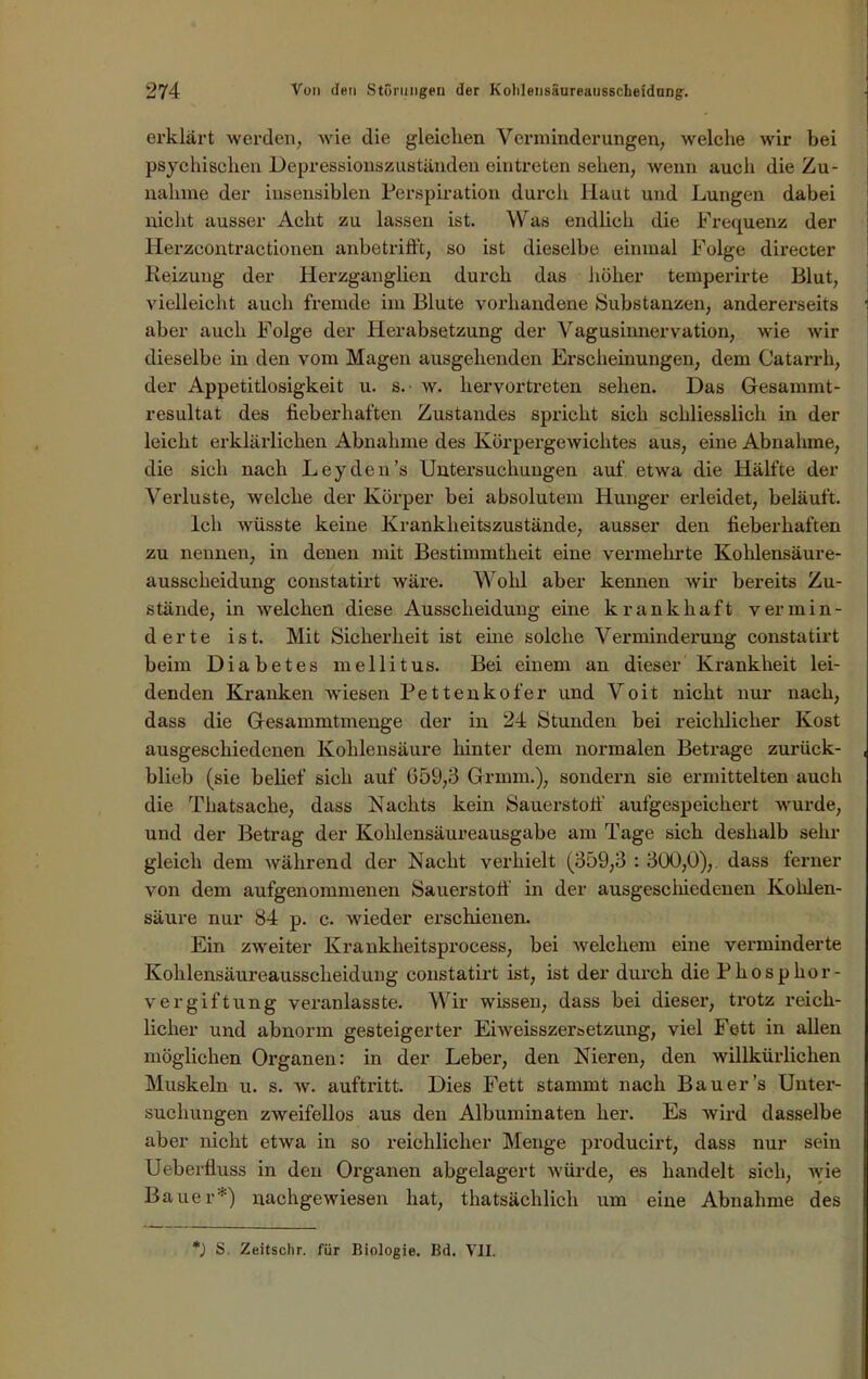 erklärt werden, wie die gleiclien Verminderungen, welche wir bei psychischen Depressionszuständen eintreten sehen, wenn auch die Zu- nahme der insensiblen Perspiration durch Haut und Lungen dabei nicht ausser Acht zu lassen ist. Was endlich die Frequenz der Herzeontractionen anbetrifft, so ist dieselbe einmal Folge directer Reizung der Herzganglien durch das höher temperirte Blut, vielleicht auch fremde im Blute vorhandene Substanzen, andererseits aber auch Folge der Herabsetzung der Vagusinnervation, wie wir dieselbe in den vom Magen ausgehenden Erscheinungen, dem Catarrh, der Appetitlosigkeit u. s. ■ w. hervortreten sehen. Das Gesanunt- resultat des fieberhaften Zustandes spricht sich schliesslich in der leicht erklärlichen Abnahme des Körpergewichtes aus, eine Abnahme, die sich nach Leyden’s Untersuchungen auf etwa die Hälfte der Verluste, welche der Körper bei absolutem Hunger erleidet, beläuft. Ich wüsste keine Krankheitszustände, ausser den fieberhaften zu nennen, in denen mit Bestimmtheit eine vermehrte Kohlensäure- ausscheidung constatirt wäre. Wohl aber kennen wir bereits Zu- stände, in welchen diese Ausscheidung eine krankhaft vermin- derte ist. Mit Sicherheit ist ehie solche Verminderung constatirt beim Diabetes mellitus. Bei einem an dieser Krankheit lei- denden Kranken wiesen Pettenkofer und Voit nicht nur nach, dass die Gesammtmenge der in 24 Stunden bei reichlicher Kost ausgeschiedenen Kohlensäure hinter dem normalen Betrage zurück- blieb (sie belief sich auf 659,3 Grmm.), sondern sie ermittelten auch die Thatsache, dass Nachts kein Sauerstoff' aufgespeichert wurde, und der Betrag der Kohlensäureausgabe am Tage sich deshalb sehr gleich dem während der Nacht verhielt (359,3 : 300,0),. dass ferner von dem aufgenommenen Sauerstoff in der ausgeschiedenen Kohlen- säure nur 84 p. c. wieder erschienen. Ein zweiter Krankheitsprocess, bei welchem eine verminderte Kohlensäureausscheidung constatirt ist, ist der durch die Phosphor- vergiftung veranlasste. Wir wissen, dass bei dieser, trotz reicli- licher und abnorm gesteigerter Eiweisszersetzung, viel Fett in allen möglichen Organen: in der Leber, den Nieren, den willkürlichen Muskeln u. s. w. auftritt. Dies Fett stammt nach Bauer’s Unter- suchungen zweifellos aus den Albuminaten her. Es wird dasselbe aber nicht etwa in so reichlicher Menge producirt, dass nur sein Ueberfluss in den Organen abgelagert würde, es handelt sich, wie Bauer*) nachgewiesen hat, thatsächlich um eine Abnahme des *) S. Zeitschr. für Biologie. Bd. VII.