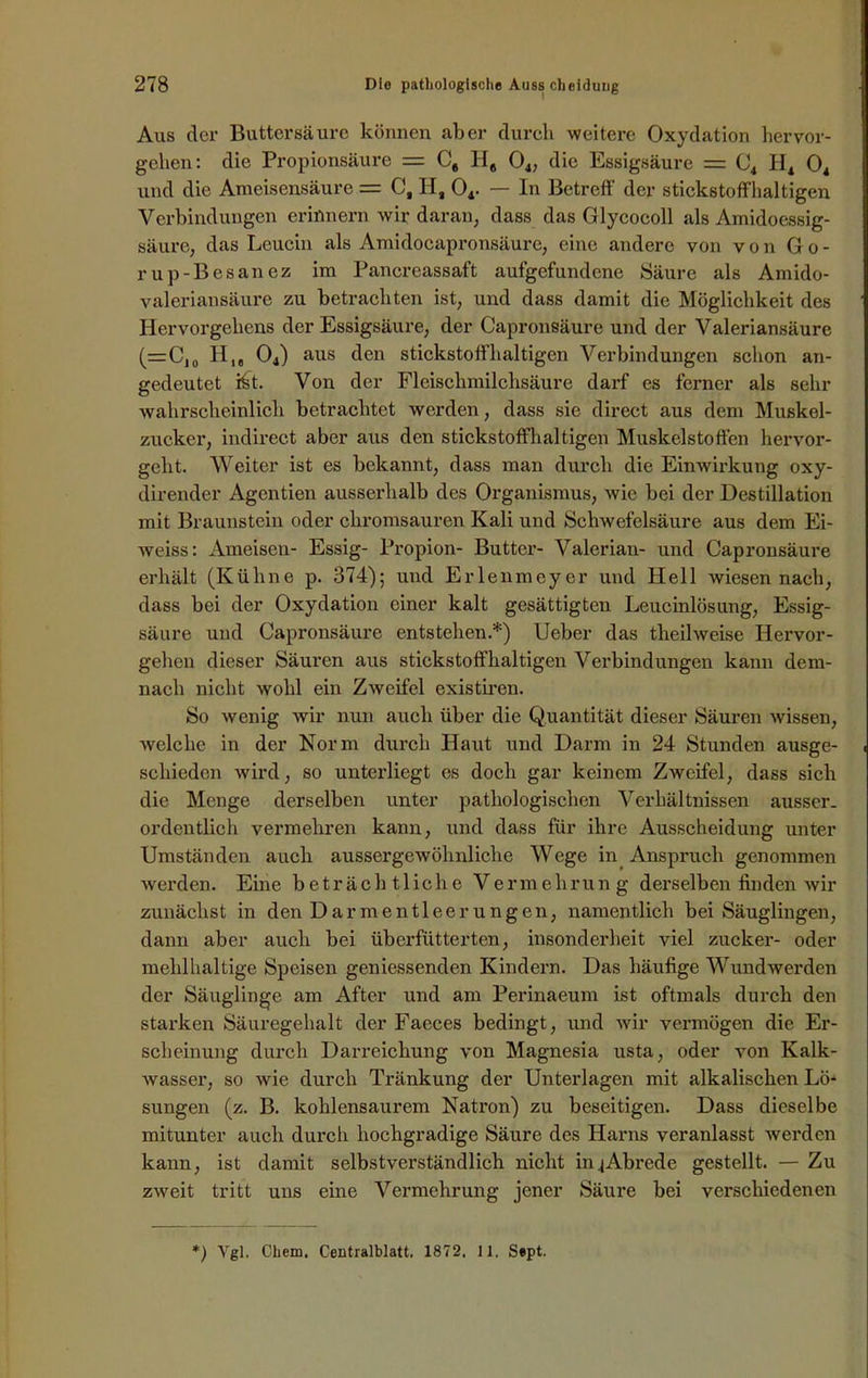 Aus der Buttersäure können aber durch weitere Oxydation hervor- gclien: die Propionsäure = C, 118 04, die Essigsäure = C4 Ii4 04 und die Ameisensäure = C, II, 04. — In Betreff' der stickstoffhaltigen Verbindungen erinnern wir daran, dass das Glycocoll als Amidoessig- säure, das Leucin als Amidocapronsäurc, eine andere von von Go- rup-Besanez im Pancreassaft aufgefundene Säure als Amido- valeriansäure zu betrachten ist, und dass damit die Möglichkeit des Hervorgehens der Essigsäure, der Capronsäure und der Valeriansäure (=CJ0 H04) aus den stickstoffhaltigen Verbindungen schon an- gedeutet ikt. Von der Fleischmilchsäure darf es ferner als sehr wahrscheinlich betrachtet werden, dass sie direct aus dem Muskel- zucker, indirect aber aus den stickstoffhaltigen Muskelstoffen hervor- geht. Weiter ist es bekannt, dass man durch die Einwirkung oxy- dirender Agentien ausserhalb des Organismus, wie bei der Destillation mit Braunstein oder chromsauren Kali und Schwefelsäure aus dem Ei- weiss: Ameisen- Essig- Propion- Butter- Valerian- und Capronsäure erhält (Kühne p. 374); und Erlenmeyer und Hell wiesen nach, dass bei der Oxydation einer kalt gesättigten Leucinlösung, Essig- säure und Capronsäure entstehen.*) Ueber das tlieilweise Hervor- gehen dieser Säuren aus stickstoffhaltigen Verbindungen kann dem- nach nicht wohl ein Zweifel existiren. So wenig wir nun auch über die Quantität dieser Säuren wissen, welche in der Norm durch Haut und Darm in 24 Stunden ausge- schieden wird, so unterliegt es doch gar keinem Zweifel, dass sich die Menge derselben unter pathologischen Verhältnissen ausser, ordentlich vermehren kann, und dass für ihre Ausscheidung unter Umständen auch aussergeAvöhnliche Wege in Anspruch genommen werden. Eine beträchtliche Vermehrung derselben finden wir zunächst in den Darmentleerungen, namentlich bei Säuglingen, dann aber auch bei überfütterten, insonderheit viel zucker- oder mehlhaltige Speisen geniessenden Kindern. Das häufige Wundwerden der Säuglinge am After und am Perinaeum ist oftmals durch den starken Säuregehalt der Faeces bedingt, und wir vermögen die Er- scheinung durch Darreichung von Magnesia usta, oder von Kalk- Avasser, so Avie durch Tränkung der Unterlagen mit alkalischen Lö- sungen (z. B. kohlensaurem Natron) zu beseitigen. Dass dieselbe mitunter auch durch hochgradige Säure des Harns veranlasst werden kann, ist damit selbstverständlich nicht inj Abrede gestellt. — Zu zAveit tritt uns eine Vermehrung jener Säure bei verschiedenen *) Ygl. Chem. Centralblatt. 1872. 1 1. Sept.