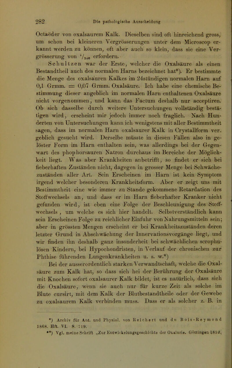 Octaeder von oxalsaurem Kalk. Dieselben sind oft hinreichend gross, um schon bei kleineren Vergrösserungen unter dem Microscop er- kannt werden zu können, oft aber auch so klein, dass sie eine Ver- grösserung von Vaoo erfordern. Schultzen war der Erste, welcher die Oxalsäure als einen Bestandteil auch des normalen Harns bezeichnet hat* **)). Er bestimmte die Menge des Oxalsäuren Kalkes im 24stündigen normalen Harn auf 0,1 Grmm. = 0,07 Grmm. Oxalsäure. Ich habe eine chemische Be- stimmung dieser angeblich im normalen Harn enthaltenen Oxalsäure nicht vorgenommen, und kann das Factum deshalb nur acceptiren. Ob sich dasselbe durch weitere Untersuchungen vollständig bestä- tigen wird, erscheint mir jedoch immer noch fraglich. Nach Hun- derten von Untersuchungen kann ich wenigstens mit aller Bestimmtheit sagen, dass im normalen Harn oxalsaurer Kalk in Crystallform ver- geblich gesucht wird. Derselbe müsste in diesen Fällen also in ge- löster Form im Harn enthalten sein, was allerdings bei der Gegen- wart des phophorsauren Natron durchaus im Bereiche der Möglich- keit liegt. Was aber Krankheiten anbetrifft, so findet er sich bei fieberhaften Zuständen nicht, dagegen in grosser Menge bei Schwäche- zuständen aller Art. Sein Erscheinen im Harn ist kein Symptom irgend welcher besonderen Krankheitsform. Aber er zeigt uns mit Bestimmtheit eine wie immer zu Stande gekommene Retardation des Stoffwechsels an, und dass er im Harn fieberhafter Kranker nicht gefunden wird, ist eben eine Folge der Beschleunigung des Stoff- wechsels , um welche es sich hier handelt. Selbstverständlich kann sein Erscheinen Folge zu reichlicher Einfuhr von Nahrungsmitteln sein; aber in grössten Mengen erscheint er bei Krankheitszuständen deren letzter Grund in Abschwächung der Innervationsvorgänge liegt, und wir finden ihn deshalb ganz insonderheit bei schwächlichen scrophu- lösen Kindern, bei Hypochondristen. in Verlauf der chronischen zur Phthise führenden Lungenkrankheiten u. s. w.*) Bei der ausserordentlich starken Verwandtschaft, welche die Oxal- säure zum Kalk hat, so dass sich hei der Berührung der Oxalsäure mit Knochen sofort oxalsaurer Kalk bildet, ist es natürlich, dass sich die Oxalsäure, wenn sie auch nur für kurze Zeit als solche im Blute cursirt, mit dem Kalk der Blutbestandtheile oder der Gewebe zu oxalsaurem Kalk verbinden muss. Dass er als solcher z. B. in *) Archiv für Ant. und Physiol. von Reichert und du Bois-Reymond 1868. Hft. VI. S. 719. **) Vgl. meine Schrift „Zur Entwickelungsgeschichte der Oxalurie. Göttingen 1852,