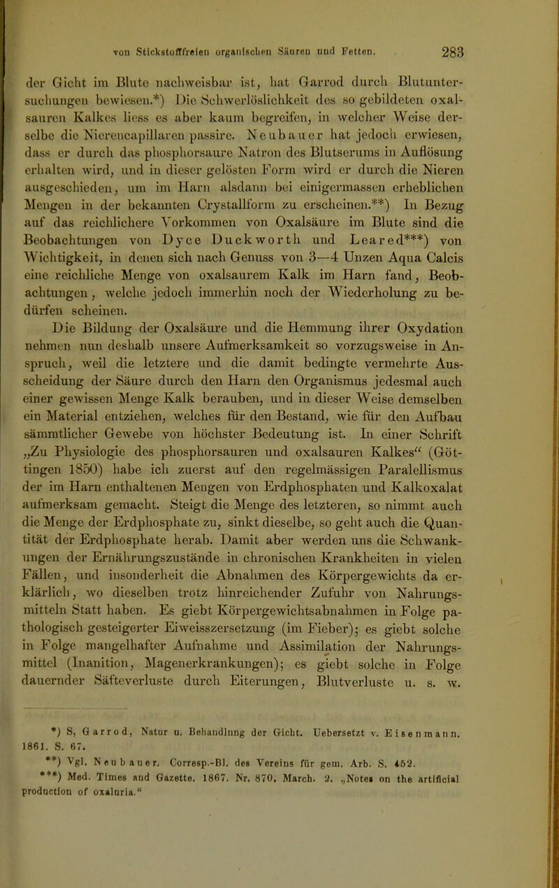 der Gicht im Blute nachweisbar ist, hat Garrod durch Blutunter- suchungen bewiesen.*) Die Schwerlöslichkeit des so gebildeten Oxal- säuren Kalkes Hess es aber kaum begreifen, in welcher Weise der- selbe die Nierencapillaren passire. Neubauer hat jedoch erwiesen, dass er durch das phosphorsaure Natron des Blutserums in Auflösung erhalten wird, und in dieser gelösten Form wird er durch die Nieren ausgeschieden, um im Harn alsdann bei einigermassen erheblichen Mengen in der bekannten Crystallform zu erscheinen.**) ln Bezug auf das reichlichere Vorkommen von Oxalsäure im Blute sind die Beobachtungen von Dyce Duckworth und Lea red***) von Wichtigkeit, in denen sich nach Genuss von 3—4 Unzen Aqua Calcis eine reichliche Menge von oxalsaurem Kalk im Harn fand, Beob- achtungen , welche jedoch immerhin noch der Wiederholung zu be- dürfen scheinen. Die Bildung der Oxalsäure und die Hemmung ihrer Oxydation nehmen nun deshalb unsere Aufmerksamkeit so vorzugsweise in An- spruch, weil die letztere und die damit bedingte vermehrte Aus- scheidung der Säure durch den Harn den Organismus jedesmal auch einer gewissen Menge Kalk berauben, und in dieser Weise demselben ein Material entziehen, welches für den Bestand, wie für den Aufbau sämmtlicher Gewebe von höchster Bedeutung ist. ln einer Schrift „Zu Physiologie des phosphorsauren und oxalsauren Kalkes“ (Göt- tingen 1850) habe ich zuerst auf den regelmässigen Paralellismus der im Harn enthaltenen Mengen von Erdphosphaten und Kalkoxalat aufmerksam gemacht. Steigt die Menge des letzteren, so nimmt auch die Menge der Erdphosphate zu, sinkt dieselbe, so geht auch die Quan- tität der Erdphosphate herab. Damit aber werden uns die Schwank- ungen der Ernährungszustände in chronischen Krankheiten in vielen Fällen, und insonderheit die Abnahmen des Körpergewichts da er- klärlich, wo dieselben trotz hinreichender Zufuhr von Nahrungs- mitteln Statt haben. Es giebt Körpergewichtsabnahmen in Folge pa- thologisch gesteigerter Eiweisszersetzung (im Fieber); es giebt solche in Folge mangelhafter Aufnahme und Assimilation der Nahrungs- mittel (Inanition, Magenerkrankungen); es giebt solche in Folge dauernder Säfteverluste durch Eiterungen, Blutverluste u. s. w. *) S, Garrod, Natur u. Behandlung der Gicht. Uebersetzt v. Eisen mann. 1861. S. 67. **) Vgl. Neubauer. Corresp.-Bl. des Vereins für gern. Arb. S. 162. ***) Med. Times aud Gazette. 1867. Nr. 870, March. 2. „Note» on the artificial prodoction of oxaluria.“