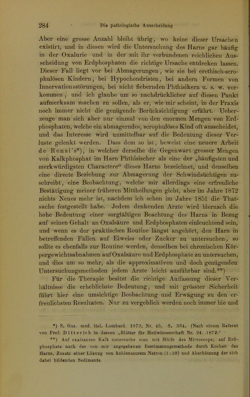 Aber eine grosse Anzahl bleibt übrig, wo keine dieser Ursachen existirt, und in diesen wird die Untersuchung des Harns gar häufig in der Oxalurie und in der mit ihr verbundenen reichlichen Aus- scheidung von Erdphosphaten die richtige Ursache entdecken lassen. Dieser Fall liegt vor bei Abmagerungen , wie sie bei erethiscli-scro- phulösen Kindern, bei Hypochondristen, bei andern Formen von Innervationsstörungen, bei nicht fiebernden Phthisikern u. s. w. Vor- kommen , und ich glaube um so nachdrücklicher auf diesen Punkt aufmerksam machen zu sollen, als er, wie mir scheint, in der Praxis noch immer nicht die genügende Berücksichtigung erfährt. Ueber- zeuge man sich aber nur einmal von den enormen Mengen von Erd- phosphaten, welche ein abmagerndes, scrophulöses Kind oft ausscheidet, und das Interesse wird unmittelbar auf die Bedeutung dieser Ver- luste gelenkt werden. Dass dem so ist, beweist eine neuere Arbeit de Renzi’s*), in welcher derselbe die Gegenwart grosser Mengen von Kalkphosphat im Harn Phthisischer als eine der „häufigsten und merkwürdigsten Charactere“ dieses Harns bezeichnet, und denselben eine directe Beziehung zur Abmagerung der Schwindsüchtigen zu- schreibt, eine Beobachtung, welche mir allerdings eine erfreuliche Bestätigung meiner früheren Mittheilungen giebt, aber im Jahre 1872 nichts Neues mehr ist, nachdem ich schon im Jahre 1851 die That- sache festgestellt habe. Jedem denkenden Arzte wird hiernach die hohe Bedeutung einer sorgfältigen Beachtung des Harns in Bezug auf seinen Gehalt an Oxalsäure und Erdphosphaten einleuchtend sein, und wenn es der praktischen Routine längst angehört, den Harn in betreffenden Fällen auf Eiweiss oder Zucker zu untersuchen, so sollte es ebenfalls zur Routine werden, denselben bei chronischen Kör- pergewichtsabnahmen auf Oxalsäure und Erdphosphate zu untersuchen, und dies um so mehr, als die approximativen und doch genügenden Untersuchungsmethoden jedem Arzte leicht ausführbar sind.**) Für die Therapie besitzt die richtige Auffassung dieser Ver- hältnisse die erheblichste Bedeutung, und mit grösster Sicherheit führt hier eine umsichtige Beobachtung und Erwägung zu den er- freulichsten Resultaten. Nur zu vergeblich werden noch immer hie und *) S. Gaz. med. ital. Lombard. 1872. Nr. 45, S. 304. (Nach eiuem Referat von Prof. Ditterich in dessen „Blätter für Heilwissenschaft Nr. 24. 1872.“ **) Auf Oxalsäuren Kalk untersuche man mit Hülfe des Mieroscops; auf Erd- phosphate nach der von mir angegebenen Bestimmungsmethode durch Kochen des Harns, Zusatz einer Lösung von kohlensaurem Natron (1 : 10) und Abschätzung der sich dabei bildenden Sedimente.