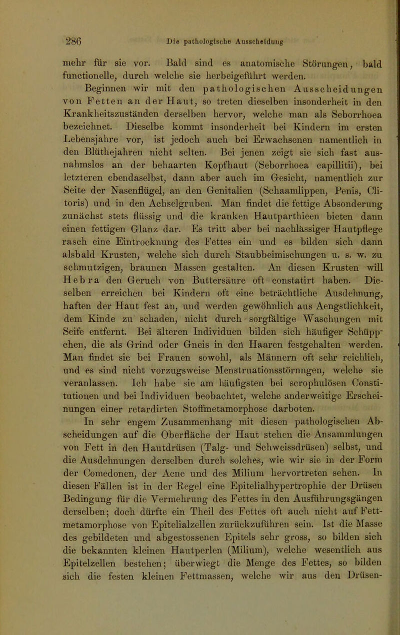 mehr für sie vor. Bald sind es anatomische Störungen, bald functioneile, durch welche sie herbeigeführt werden. Beginnen wir mit den pathologischen Ausscheidungen von Fetten an der Haut, so treten dieselben insonderheit in den Krankheitszuständen derselben hervor, welche man als Seborrhoea bezeichnet. Dieselbe kommt insonderheit bei Kindern im ersten Lebensjahre vor, ist jedoch auch bei Erwachsenen namentlich in den Blüthejahren nicht selten. Bei jenen zeigt sie sich fast aus- nahmslos an der behaarten Kopfhaut (Seborrhoea capillitii), bei letzteren ebendaselbst, dann aber auch im Gesicht, namentlich zur Seite der Nasenflügel, an den Genitalien (Schaamlippen, Penis, Cli- toris) und in den Achselgruben. Man findet die fettige Absonderung zunächst stets flüssig und die kranken Hautparthieen bieten dann einen fettigen Glanz dar. Es tritt aber bei nachlässiger Hautpflege rasch eine Eintrocknung des Fettes ein und es bilden sich dann alsbald Krusten, welche sich durch Staubbeimischungen u. s. w. zu schmutzigen, braunen Massen gestalten. An diesen Krusten will Hebra den Geruch von Buttersäure oft constatirt haben. Die- selben erreichen bei Kindern oft eine beträchtliche Ausdehnung, haften der Haut fest an, und werden gewöhnlich aus Aengstliclikeit, dem Kinde zu schaden, nicht durch sorgfältige Waschungen mit Seife entfernt. Bei älteren Individuen bilden sich häufiger Schüpp- chen, die als Grind oder Gneis in den Haaren festgehalten werden. Man findet sie bei Frauen sowohl, als Männern oft sehr reichlich, und es sind nicht vorzugsweise Menstruationsstörnngen, welche sie veranlassen. Ich habe sie am häufigsten bei scrophulösen Consti- tutionen und bei Individuen beobachtet, welche anderweitige Erschei- nungen einer retardirten Stoffmetamorphose darboten. In sehr engem Zusammenhang mit diesen pathologischen Ab- scheidungen auf die Oberfläche der Haut stehen die Ansammlungen von Fett in den Hautdrüsen (Talg- und Schweissdrüsen) selbst, und die Ausdehnungen derselben durch solches, wie wir sie in der Form der Comedonen, der Acne und des Milium hervortreten sehen. In diesen Fällen ist in der Regel eine Epitelialhypertrophie der Drüsen Bedingung für die Vermehrung des Fettes in den Ausführungsgängen derselben; doch dürfte ein Theil des Fettes oft auch nicht auf Fett- metamorphose von Epitelialzellen zurückzuführen sein. Ist die Masse des gebildeten und abgestossenen Epitels sehr gross, so bilden sich die bekannten kleinen Hautperlen (Milium), welche wesentlich aus Epitelzellen bestehen; überwiegt die Menge des Fettes, so bilden sich die festen kleinen Fettmassen, welche wir aus den Drüsen-