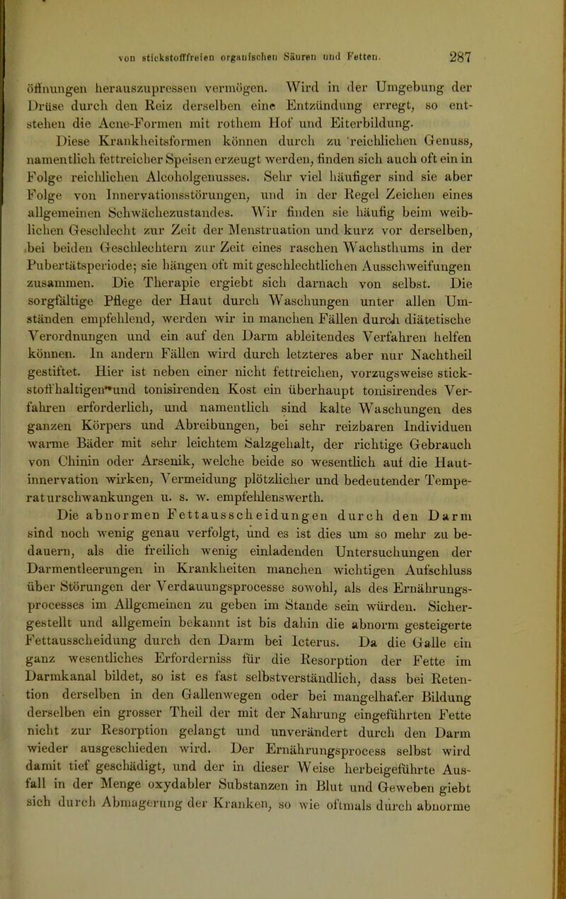 Öffnungen herauszupressen vermögen. Wird in der Umgebung der Drüse durch den Reiz derselben eine Entzündung erregt, so ent- stehen die Acne-Formen mit rotliem Hot- und Eiterbildung. Diese Kxankheitsformen können durch zu reichlichen Genuss, namentlich fettreicher Speisen erzeugt werden, linden sich auch oft ein in Folge reichlichen Alcoholgenusses. Sehr viel häutiger sind sie aber Folge von Innervationsstörungen, und in der Regel Zeichen eines allgemeinen Schwächezustandes. Wir finden sie häufig beim weib- lichen Geschlecht zur Zeit der Menstruation und kurz vor derselben, bei beiden Geschlechtern zur Zeit eines raschen Wachsthums in der Pubertätsperiode; sie hängen oft mit geschlechtlichen Ausschweifungen zusammen. Die Therapie ergiebt sich darnach von selbst. Die sorgfältige Pflege der Haut durch Waschungen unter allen Um- ständen empfehlend, werden wir in manchen Fällen durch diätetische Verordnungen und ein auf den Darm ableitendes Verfahren helfen können, ln andern Fällen wird durch letzteres aber nur Nachtheil gestiftet. Hier ist neben einer nicht fettreichen, vorzugsweise Stick- stoff haltigen**und tonisirenden Kost ein überhaupt tonisirendes Ver- fahren erforderlich, und namentlich sind kalte Waschungen des ganzen Körpers und Abreibungen, bei sehr reizbaren Individuen wanne Bäder mit sehr leichtem Salzgehalt, der richtige Gebrauch von Chinin oder Arsenik, welche beide so wesentlich auf die Haut- innervation wirken, Vermeidung plötzlicher und bedeutender Tempe- raturschwankungen u. s. w. empfehlenswerth. Die abnormen Fettausscheidungen durch den Darm sind noch wenig genau verfolgt, und es ist dies um so mehr zu be- dauern, als die freilich wenig einladenden Untersuchungen der Darmentleerungen in Krankheiten manchen wichtigen Aufschluss über Störungen der Verdauungsprocesse sowohl, als des Ernährungs- processes im Allgemeinen zu geben im Stande sein würden. Sicher- gestellt und allgemein bekannt ist bis dahin die abnorm gesteigerte Fettausscheidung durch den Darm bei Icterus. Da die Galle ein ganz wesentliches Erforderniss für die Resorption der Fette im Darmkanal bildet, so ist es fast selbstverständlich, dass bei Reten- tion derselben in den Gallenwegen oder bei mangelhaf.er Bildung derselben ein grosser Theil der mit der Nahrung eingeführten Fette nicht zur Resorption gelangt und unverändert durch den Darm wieder ausgeschieden wird. Der Ernährungsprocess selbst wird damit tief geschädigt, und der in dieser Weise herbeigeführte Aus- fall in der Menge oxydabler Substanzen in Blut und Geweben giebt sich durch Abmagerung der Kranken, so wie oftmals durch abnorme