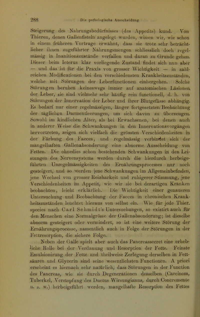 Steigerung des Nabrungsbedürfnisses (des Appetits) kund. Von Thieren, denen Gallentistein angelegt wurden, wissen wir, wie schon in einem früheren Vortrage erwähnt, dass sie trotz sehr beträcht- licher ihnen zugeführter Nahrungsmengen schliesslich doch regel- mässig in Inanitionszustände verfallen und daran zu Grunde gehen. Dieser beim Icterus klar vorliegende Zustand findet sich nun aber — und das ist für die Praxis von grosser Wichtigkeit — in zahl- reichen Modificationen bei den verschiedensten Krankheitszuständen, welche mit Störungen der Leberfunctionen einhergehen. Solche Störungen beruhen keineswegs immer auf anatomischen Läsionen der Leber, sie sind vielmehr sehr häufig rein functioneil, d. h. von Störungen der Innervation der Leber und ihrer Blutgefässe abhängig. Es bedarf nur einer regelmässigen, länger fortgesetzten Beobachtung der täglichen Darmentleerungen, um sich davon zu überzeugen. Sowohl im kindlichen Alter, als bei Erwachsenen, bei denen auch in anderer Weise die Schwankungen in den Innervationsvorgängen hervortreten, zeigen sich vielfach die grössten Verschiedenheiten in der Färbung des Faeces, und regelmässig verbindet sich der mangelhaften Gallenabsonderung eine abnorme Ausscheidung von Fetten. Die ohnedies schon bestehenden Schwankungen in den Lei- stungen des Nervensystems werden durch die hierdurch herbeige- führten Unregelmässigkeiten des Emährungsprocesses nur noch gesteigert, und so werden jene Schwankungen im Allgemeinbefinden, jene Wechsel von grosser Reizbarkeit und ruhigerer Stimmung, jene Verschiedenheiten im Appetit, wie wir sie bei derartigen Kranken beobachten, leicht erklärlich. Die Wichtigkeit einer genaueren Untersuchung und Beobachtung der Faeces in chronischen Krank- heitszuständen leuchtet hieraus von selbst ein. Wie für jede Thier. species nach Carl Schmidt’s Untersuchungen, so existirt auch für den Menschen eine Normalgrösse der Gallenabsonderung; ist dieselbe abnorm gesteigert oder vermindert, so ist eine weitere Störung der Ernälirungsprocesse, namentlich auch in Folge der Störungen in der Fettresorption, die sichere Folge. Neben der Galle spielt aber auch das Pancreassecret eine erheb- liche Rolle bei der Verdauung und Resorption der Fette. Fernste Emulsionirung der Fette und theilweise Zerlegung derselben in Fett- säuren und Glycerin sind seine wesentlichsten Functionen. A priori erscheint es hiernach sehr natürlich, dass Störungen in der Function des Pancreas, wie sie durch Degenerationen desselben (Carcinom, Tuberkel, Verstopfung des Ductus Wirsungianus, durch Concremente u. s. w.) herb eigeführt werden, mangelhafte Resorption des Fettes
