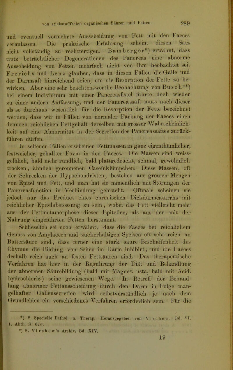 und eventuell vennehrte Ausscheidung von Fett mit den Faeces veranlassen. Die praktische Erfahrung scheint diesen Satz nicht vollständig zu rechtfertigen. Bamberger*) erwähnt, dass trotz beträchtlicher Degenerationen des Pancreas eine abnorme Ausscheidung von Fetten mehrfach nicht von ihm beobachtet sei. Frerichs und Lenz glauben, dass in diesen Fällen die Gr alle und der Darmsaft hinreichend seien, um die Resorption der Fette zu be- wirken. Aber eine sehr beachtenswerthe Beobachtung von Busch**) bei einem Individuum mit einer Pancreasfistel führte doch wieder zu einer andern Auffassung, und der Pancreassaft muss nach dieser als so durchaus wesentlich für die Resorption der Fette bezeichnet werden, dass wir in Fällen von normaler Färbung der Faeces einen dennoch reichlichen Fettgehalt derselben mit grosser W ahrscheinlich- keit auf eine Abnormität in der Secretion des Pancreassaftes zurück- führen dürfen. In seiteneu Fällen erscheinen Fettmassen in ganz eigentümlicher, festweicher, geballter Form in den Faeces. Die Massen sind weiss- gelblich, bald mehr rundlich, bald plattgedrückt, schmal, gewöhnlich trocken, ähnlich geronnenen Caseinklümpchen. Diese Massen, oft der Schrecken der Hypochondristen, bestehen aus grossen Mengen von Epitel und Fett, und man hat sie namentlich mit Störungen der Pancreasfunction in Verbindung gebracht. Oftmals scheinen sie jedoch nur das Product eines chronischen Dickdarmcatarrhs mit reichlicher Epitelabstossung zu sein, wobei das Fett vielleicht mehr aus der Fettmetamorphose dieser Epitclien, als aus den mit der Nahrung eingeführten Fetten herstammt. Schliesslich sei noch erwähnt, dass die Faeces bei reichlichem Genuss von Amylaceeu und zuckerhaltigen Speisen oft sehr reich an Buttersäure sind, dass ferner eine stark saure Beschaffenheit des Chymus die Bildung von Seifen im Darm inhibirt, und die Faeces deshalb reich auch an festen Fettsäuren sind. Das therapeutische Verfahren hat hier in der Regulirung der Diät und Behandlung der abnormen Säurebildung (bald mit Magnes. usta, bald mit Acid. hydrochloric.) seine gewiesenen Wege. In Betreff’ der Behand- lung abnormer Fettausscheidung durch den Dann in Folge man- gelhafter Gallensecretion wird selbstverständlich je nach dem Grundleiden ein verschiedenes Verfahren erforderlich sein. Für die *) S. Specielle Pathol. u. Thernp. Ilorausgegeben von Viroho.w. Rd. VI. 1. Abth. S. 67li. *) S. Virchow’s Archiv. Bd. XIV. 19