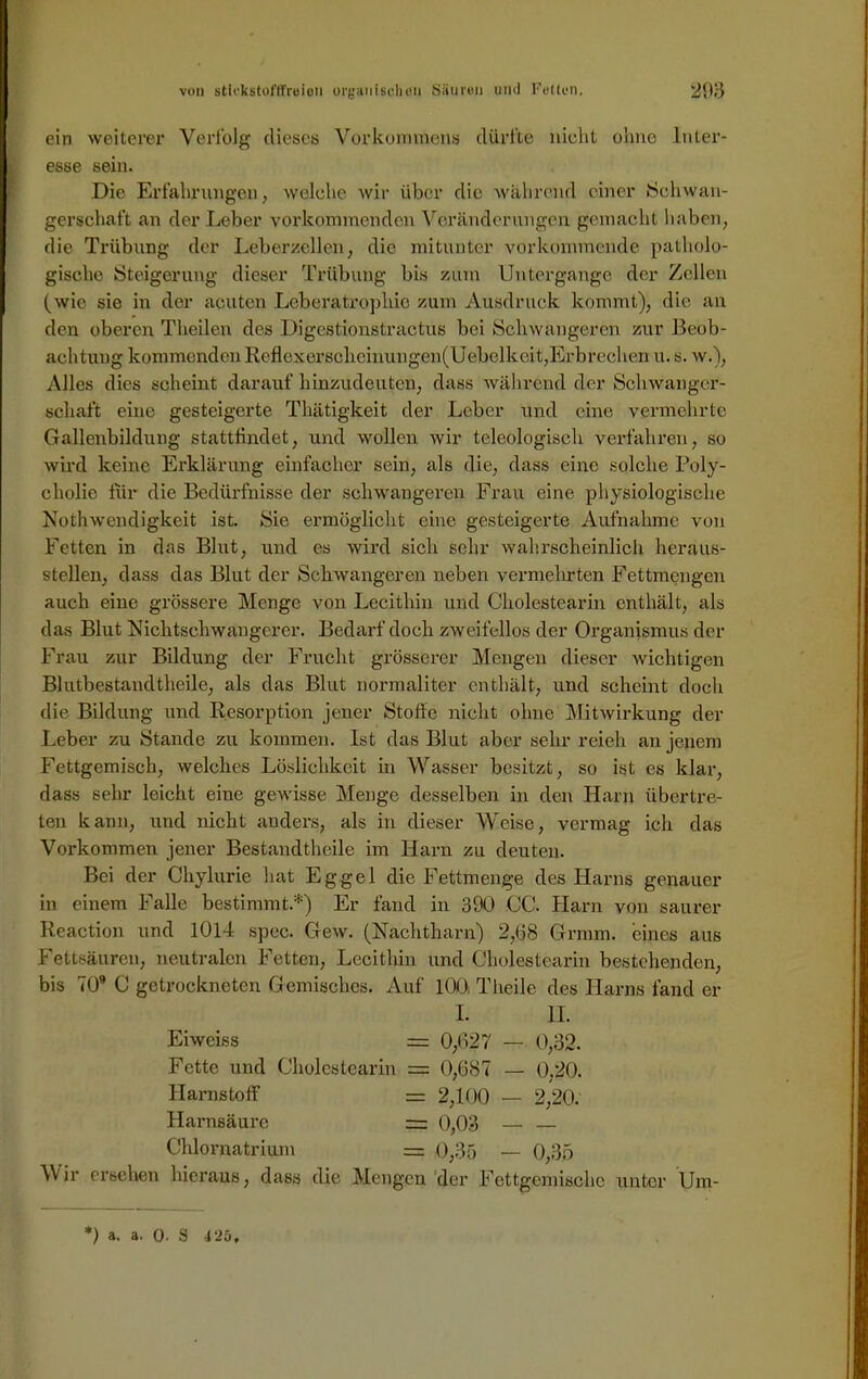 ein weiterer Verfolg dieses Vorkommens dürfte nicht ohne Inter- esse sein. Die Erfahrungen, welche wir über die wahrend einer »Schwan- gerschaft an der Leber vorkommenden Veränderungen, gemacht haben, die Trübung der Leberzellen, die mitunter vorkommende patholo- gische Steigerung dieser Trübung bis zum Untergänge der Zellen (wie sie in der acuten Leberatrophie zum Ausdruck kommt), die an den oberen Theilen des Digestionstractus bei Schwangeren zur Beob- achtung kommenden Reflcxersclieinungen(Uebelkeit, Erbrechen u. s. w.), Alles dies scheint darauf hinzudeuten, dass während der Schwanger- schaft eine gesteigerte Thätigkeit der Leber und eine vermehrte Gallenbildung stattfindet, und wollen wir teleologisch verfahren, so wird keine Erklärung einfacher sein, als die, dass eine solche Poly- cholie für die Bedürfnisse der schwangeren Frau eine physiologische Notwendigkeit ist. Sic ermöglicht eine gesteigerte Aufnahme von Fetten in das Blut, und es wird sich sehr wahrscheinlich heraus- steilen, dass das Blut der Schwangeren neben vermehrten Fettmengen auch eine grössere Menge von Lecithin und Cholestearin enthält, als das Blut Nichtschwangerer. Bedarf doch zweifellos der Organismus der Frau zur Bildung der Frucht grösserer Mengen dieser wichtigen Blutbestandtheile, als das Blut normaliter enthält, und scheint doch die Bildung und Resorption jener Stoffe nicht ohne Mitwirkung der Leber zu Stande zu kommen. Ist das Blut aber sehr reieh an jenem Fettgemisch, welches Löslichkeit in Wasser besitzt, so ist es klar, dass sehr leicht eine gewisse Menge desselben in den Harn übertre- ten kann, und nicht anders, als in dieser Weise, vermag ich das Vorkommen jener Bestandteile im Harn zu deuten. Bei der Chylurie hat Eggel die Fettmenge des Harns genauer in einem Falle bestimmt.*) Er fand in 390 CG. Harn von saurer Reaction und 1014 spec. Gew. (Nachtharn) 2,(38 Grmm. eines aus Fettsäuren, neutralen Fetten, Lecithin und Cholestearin bestehenden, bis 70” C getrockneten Gemisches. Auf 100. Theile des Harns fand er I. II. Eiwciss = 0,627 — 0,32. Fette und Cholestearin = 0,687 — 0,20. Harnstoff = 2,100 — 2,20. Harnsäure = 0,03 — — Chlornatrium = 0,35 _ 0,35 Wir ersehen hieraus, dass die Mengen der Fcttgemischc unter Um- *) a. a. 0. S 425,