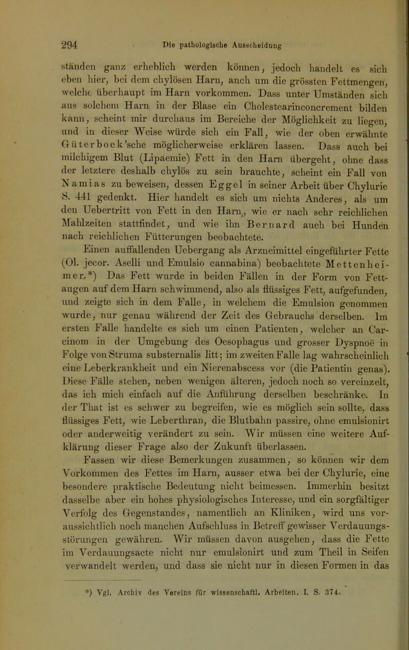 ständen ganz erheblich werden können, jedoch handelt es sich eben hier, bei dem chylösen Harn, anch um die grössten Fettmengen, welche überhaupt im Harn Vorkommen. Dass unter Umständen sich aus solchem Harn in der Blase ein Cholestearinconcrement bilden kann, scheint mir durchaus im Bereiche der Möglichkeit zu liegen, und in dieser Weise würde sich ein Fall, wie der oben erwähnte Güter bock 'sehe möglicherweise erklären lassen. Dass auch bei milchigem Blut (Lipäemie) Fett in den Ham übergeht, ohne dass der letztere deshalb chylös zu sein brauchte, scheint ein Fall von Namias zu beweisen, dessen Eggel in seiner Arbeit über Chylurie S. 441 gedenkt. Hier handelt es sich um nichts Anderes, als um den Uebertritt von Fett in den Harn,, wie er nach sehr reichlichen Mahlzeiten stattfindet, und wie ihn Bernard auch bei Hunden nach reichlichen Fütterungen beobachtete. Einen auffallenden Uebergang als Arzneimittel eingeführter Fette (Ol. jecor. Aselli und Emulsio cannabina) beobachtete Mettenhei- m e r. *) Das Fett wurde in beiden Fällen in der Form von Fett- augen auf dem Harn schwimmend, also als flüssiges Fett, aufgefunden, und zeigte sich in dem Falle, in welchem die Emulsion genommen wurde, nur genau während der Zeit des Gebrauchs derselben. Im ersten Falle handelte es sich um einen Patienten, welcher an Car- cinom in der Umgebung des Oesophagus und grosser Dyspnoe in Folge von Struma substernalis litt; im zweiten Falle lag wahrscheinlich eine Lebei’krankheit und ein Nierenabscess vor (die Patientin genas). Diese Fälle stehen, neben wenigen älteren, jedoch noch so vereinzelt, das ich mich einfach auf die Anführung derselben beschränke. In der That ist es schwer zu begreifen, wie es möglich sein sollte, dass flüssiges Fett, wie Leberthran, die Blutbahn passire, ohne emulsionirt oder anderweitig verändert zu sein. Wir müssen eine weitere Auf- klärung dieser Frage also der Zukunft überlassen. Fassen wir diese Bemerkungen zusammen, so können wir dem Vorkommen des Fettes im Harn, ausser etwa bei der Chylurie, eine besondere praktische Bedeutung nicht beimessen. Immerhin besitzt dasselbe aber ein hohes physiologisches Interesse, und ein sorgfältiger Verfolg des Gegenstandes, namentlich an Kliniken, wird uns vor- aussichtlich noch manchen Aufschluss in Betreff gewisser Verdauungs- störungen gewähren. Wir müssen davon ausgehen, dass die Fette im Verdauungsacte nicht nur emulsionirt und zum Theil in Seifen verwandelt werden, und dass sie nicht nur in diesen Formen in das *) Vgl. Archiv des Vereins für wissenschaftl. Arbeiten. I. S. 374.