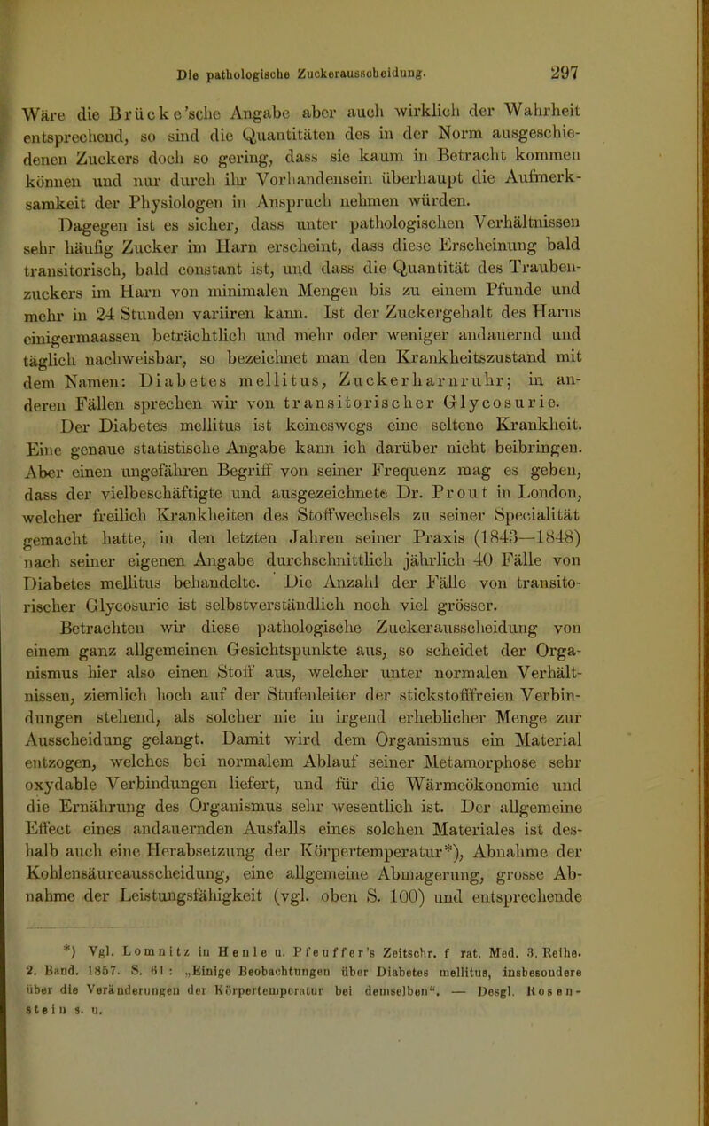 Wäre die Brück e'sche Angabe aber auch wirklich der Wahrheit entsprechend, so sind die Quantitäten des in der Norm ausgeschie- denen Zuckers doch so gering, dass sie kaum in Betracht kommen können und nur durch ilu’ Vorhandensein überhaupt die Aufmerk- samkeit der Physiologen in Anspruch nehmen würden. Dagegen ist es sicher, dass unter pathologischen Verhältnissen sein- häufig Zucker im Harn erscheint, dass diese Erscheinung bald transitorisch, bald eonstant ist, und dass die Quantität des Trauben- zuckers im Harn von minimalen Mengen bis zu einem Pfunde und mehr in 24 Stunden variiren kann. Ist der Zuckergehalt des Harns einigermaassen beträchtlich und mehr oder weniger andauernd und täglich nachweisbar, so bezeichnet man den Krankheitszustand mit dem Namen: Diabetes mellitus, Zuckerharnruhr; in an- deren Fällen sprechen wir von transitorischer Glycosurie. Der Diabetes mellitus ist keineswegs eine seltene Krankheit. Eine genaue statistische Angabe kann ich darüber nicht beibringen. Aber einen ungefähren Begriff von seiner Frequenz mag es geben, dass der vielbeschäftigte und ausgezeichnete Dr. Pr out in London, welcher freilich Krankheiten des Stoffwechsels zu seiner Specialität gemacht hatte, in den letzten Jahren seiner Praxis (1843—1848) nach seiner eigenen Angabe durchschnittlich jährlich 40 Fälle von Diabetes mellitus behandelte. Die Anzahl der Fälle von transito- rischer Glycosurie ist selbstverständlich noch viel grösser. Betrachten wir diese pathologische Zuckerausscheidung von einem ganz allgemeinen Gesichtspunkte aus, so scheidet der Orga- nismus hier also einen Stoff aus, welcher unter normalen Verhält- nissen, ziemlich hoch auf der Stufenleiter der stickstofffreien Verbin- dungen stehend, als solcher nie in irgend erheblicher Menge zur Ausscheidung gelangt. Damit wird dem Organismus ein Material entzogen, welches bei normalem Ablauf seiner Metamorphose sehr oxydable Verbindungen liefert, und für die Wärmeökonomie und die Ernährung des Organismus sehr wesentlich ist. Der allgemeine Effect eines andauernden Ausfalls eines solchen Materiales ist des- halb auch eine Herabsetzung der Körpertemperatur*), Abnahme der Kohlensäureausscheidung, eine allgemeine Abmagerung, grosse Ab- nahme der Leistungsfähigkeit (vgl. oben S. 100) und entsprechende *) Vgl. Lomnitz in Henle u. Pfeuffer’s Zeitschr. f rat, Med. 3. Reihe. 2. Band. 1857. S. H1 : ,,Einige Beobachtungen über Diabetes uiellitns, insbesondere über die Veränderungen der Körpertemperatur bei demselben“. — Desgl. Bosen- ste i u s. u.