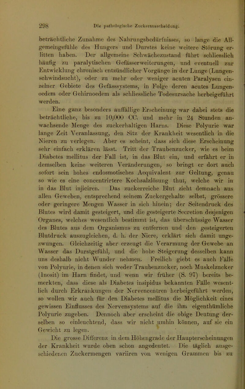 beträchtliche Zunahme des Nahrungsbedürfnisses, so lange die All- gemeingefühle des Hungers und Durstes keine weitere Störung er- litten haben. Der allgemeine Schwächezustand führt schliesslich häutig zu paralytischen Gefässerweiterungen, und eventuell zur Entwicklung chronisch entzündlicher Vorgänge in der Lunge (Lungen- schwindsucht), oder zu mehr oder weniger acuten Paralysen ein- zelner Gebiete des Gefässsystems, in Folge deren acutes Lungen- oedem oder Gehirnoedem als schliessliche Todesursache herbeigeführt werden. Eine ganz besonders auffällige Erscheinung war dabei stets die beträchtliche, bis zu 10,000 CC. und mehr in 24 Stunden an- wachsende Menge des zuckerhaltigen Harns. Diese Polyurie war lange Zeit Veranlassung, den Sitz der Krankheit wesentlich in die Nieren zu verlegen. Aber es scheint, dass sich diese Erscheinung sehr einfach erklären lässt. Tritt der Traubenzucker, wie es beim Diabetes mellitus der Fall ist, in das Blut ein, und erfahrt er in demselben keine weiteren Veränderungen, so bringt er dort auch sofort sein hohes endosmotisches Aequivalent zur Geltung, genau so wie es eine concentrirtere Kochsalzlösung thut, welche wir in in das Blut injiciren. Das zuckerreiche Blut zieht demnach aus allen Geweben, entsprechend seinem Zuckergehalte selbst, grössere oder geringere Mengen Wasser in sich hinein; der Seitendruck des Blutes wird damit gesteigert, und die gesteigerte Secretion desjenigen Organes, welches wesentlich bestimmt ist, das überschüssige Wasser des Blutes aus dem Organismus zu entfernen und den gesteigerten Blutdruck auszugleichen, d. h. der Niere, erklärt sich damit unge- zwungen. Gleichzeitig aber erzeugt die Verarmung der Gewebe an Wasser das Durstgefühl, und die hohe Steigerung desselben kann uns deshalb nicht Wunder nehmen. Freilich giebt es auch Fälle von Polyurie, in denen sich weder Traubenzucker, noch Muskelzucker (lnosit) im Harn findet, und wenn wir früher (S. 97) bereits be- merkten, dass diese als Diabetes iusipidus bekannten Fälle wesent- lich durch Erkrankungen der Nervencentren herbeigeführt werden, so wollen wir auch für den Diabetes mellitus die Möglichkeit eines gewissen Einflusses des Nervensystems auf die ihm eigentümliche Polyurie zugeben. Dennoch aber erscheint die obige Deutung der- selben so einleuchtend, dass wir nicht umhin können, auf sie ein Gewicht zu legen. Die grosse Differenz in dem Höhengrade der Haupterscheinungen der Krankheit wurde oben schon angedeutet. Die täglich ausge- schiedenen Zuckermengen variiren von wenigen Grammen bis zu