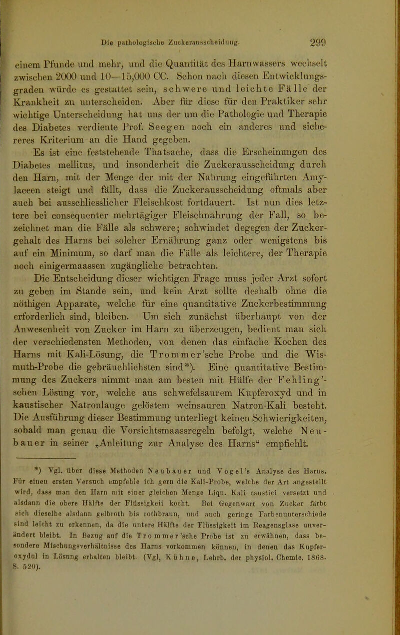 einem Pfunde und mehr, und die Quantität des Harnwassers wechselt zwischen 2000 und 10—15,000 CC. Schon nach diesen Entwicklungs- graden würde es gestattet sein, schwere und leichte Fälle der Krankheit zu unterscheiden. Aber für diese für den Praktiker sehr wichtige Unterscheidung hat uns der um die Pathologie und Therapie des Diabetes verdiente Prof. See gen noch ein anderes und siche- reres Kriterium an die Hand gegeben. Es ist eine feststehende Thatsache, dass die Erscheinungen des Diabetes mellitus, und insonderheit die Zuckerausscheidung durch den Harn, mit der Menge der mit der Nahrung eingeführten Amy- laceen steigt und fällt, dass die Zuckerausscheidung oftmals aber auch bei ausschliesslicher Fleischkost fortdauert. Ist nun dies letz- tere bei consequenter mehrtägiger Fleischnahrung der Fall, so be- zeichnet man die Fälle als schwere; schwindet degegen der Zucker- gehalt des Harns bei solcher Ernährung ganz oder wenigstens bis auf ein Minimum, so darf man die Fälle als leichtere, der Therapie noch einigermaassen zugängliche betrachten. Die Entscheidung dieser wichtigen Frage muss jeder Arzt sofort zu geben im Stande sein, und kein Arzt sollte deshalb ohne die nöthigen Apparate, welche für eine quantitative Zuckerbestimmung erforderlich sind, bleiben. Um sich zunächst überhaupt von der Anwesenheit von Zucker im Harn zu überzeugen, bedient man sich der verschiedensten Methoden, von denen das einfache Kochen des Harns mit Kali-Lösung, die Trommer’sche Probe und die Wis- muth-Probe die gebräuchlichsten sind*). Eine quantitative Bestim- mung des Zuckers nimmt man am besten mit Hülfe der Fehling’- schen Lösung vor, welche aus schwefelsaurem Kupferoxyd und in kaustischer Natronlauge gelöstem weinsauren Natron-Kali besteht. Die Ausführung dieser Bestimmung unterliegt keinen Schwierigkeiten, sobald man genau die Vorsichtsmaassregeln befolgt, welche Neu- bauer in seiner „Anleitung zur Analyse des Harns“ empfiehlt. *) Vgl. über diese Methoden Neubauer und Vogel’s Analyse des Harns. Für eineu ersten Versuch empfehle ich gern die Kali-Probe, welche der Art augestellt wird, dass man den Harn mit einer gleichen Monge Liqu. Kali caustici versetzt und alsdann die obere Hälfte der Flüssigkeii kocht. Hei Gegenwart von Zucker färbt sich dieselbe alsdann gelbroth bis rotlibraun, und auch geringe Farbenunterschiede sind leicht zu erkennen, da die untere Hälfte der Flüssigkeit im Reagensglase unver- ändert bleibt. In Bezug auf die Trommer’sche Probe ist zu erwähnen, dass be- sondere Mischungsverhältnisse des Harns Vorkommen können, in denen das Kupfer- oxydul in Lösung erhalten bleibt. (Vgl, Kühne, Lehrb. der physiol. Chemie. 1868. S. 520).