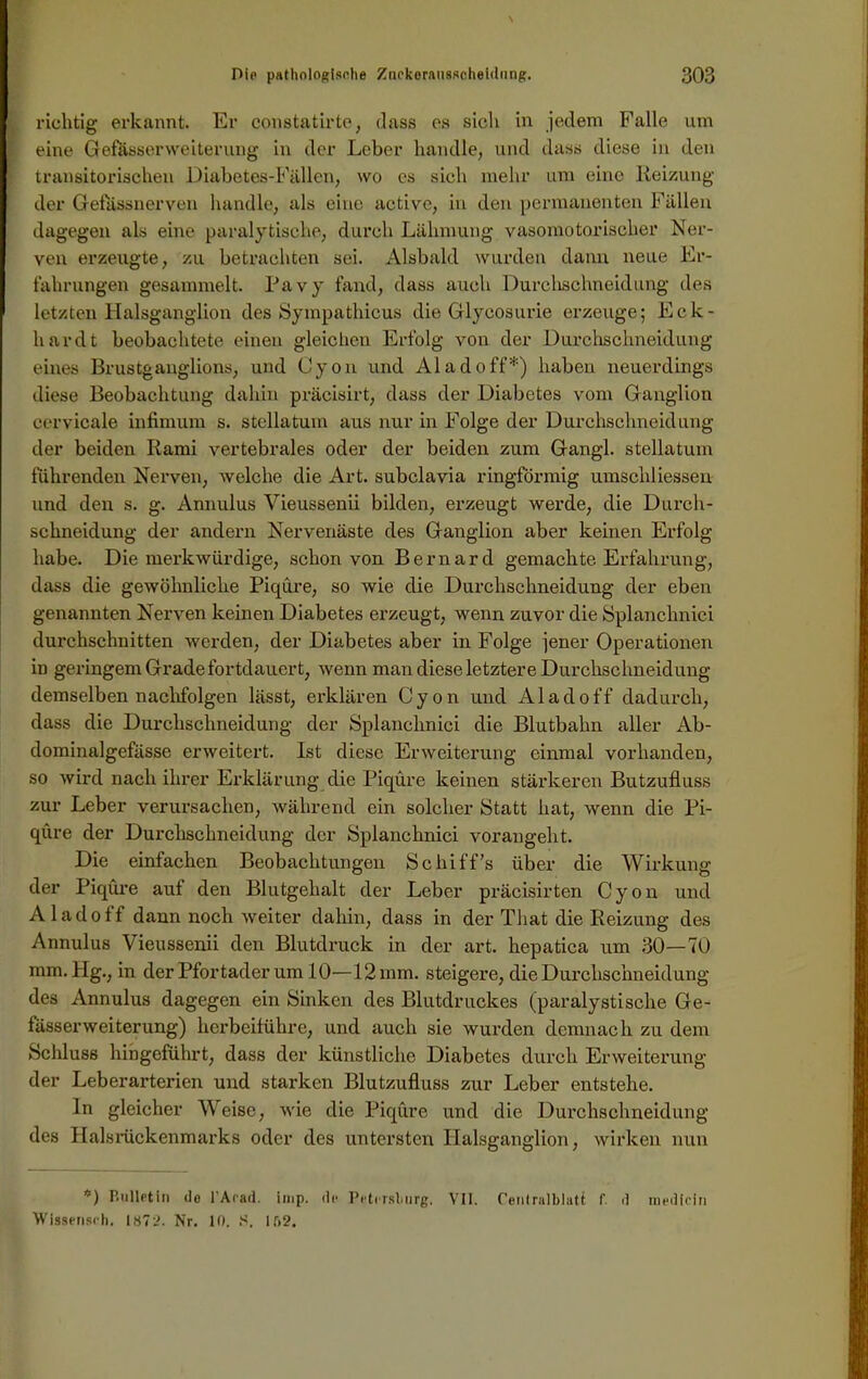 richtig erkannt. Er constatirte, dass es sich in jedem Falle um eine Gef&sserweiterung in der Leber handle, und dass diese in den transitorischen Diabetes-Fällen, wo cs sich mehr um eine Reizung der Gelassnerven handle, als eine active, in den permanenten Fällen dagegen als eine paralytische, durch Lähmung vasomotorischer Ner- ven erzeugte, zu betrachten sei. Alsbald wurden dann neue Er- fahrungen gesammelt. Pavy fand, dass auch Durchschneidung des letzten Halsganglion des Sympathicus die Glycosurie erzeuge; Eck- hardt beobachtete einen gleichen Erfolg von der Durchschneidung eines Brustganglions, und Lyon und Al ad off*) haben neuerdings diese Beobachtung dahin präcisirt, dass der Diabetes vom Ganglion cervicale infimum s. stellatum aus nur in Folge der Durchschneidung der beiden Rami vertebrales oder der beiden zum Gangl. stellatum führenden Nerven, welche die Art. subclavia ringförmig umschliessen und den s. g. Annulus Vieussenii bilden, erzeugt werde, die Durch- schneidung der andern Nervenäste des Ganglion aber keinen Erfolg habe. Die merkwürdige, schon von Bernard gemachte Erfahrung, dass die gewöhnliche Piqüre, so wie die Durchschneidung der eben genannten Nerven keinen Diabetes erzeugt, wenn zuvor die Splanchnici durchschnitten werden, der Diabetes aber in Folge jener Operationen in geringem Grade fortdauert, wenn man diese letztere Durchschneidung demselben nachfolgen lässt, erklären Cyon und Aladoff dadurch, dass die Durclisclineidung der Splanchnici die Blutbahn aller Ab- dominalgefässe erweitert. Ist diese Erweiterung einmal vorhanden, so wird nach ihrer Erklärung die Piqüre keinen stärkeren Butzufluss zur Leber verursachen, während ein solcher Statt hat, wenn die Pi- qüre der Durchschneidung der Splanchnici voraugeht. Die einfachen Beobachtungen Schiffs über die Wirkung der Piqüre auf den Blutgehalt der Leber präcisirten Cyon und Aladoff dann noch weiter dahin, dass in der That die Reizung des Annulus Vieussenii den Blutdruck in der art. hepatica um 30—70 mm. Hg., in der Pfortader um 10—12 mm. steigere, die Durchschneidung des Annulus dagegen ein Sinken des Blutdruckes (paralystische Ge- fässerweiterung) herbeiführe, und auch sie wurden demnach zu dem Schluss hingeführt, dass der künstliche Diabetes durch Erweiterung der Leberarterien und starken Blutzufluss zur Leber entstehe. ln gleicher Weise, wie die Piqüre und die Durchschneidung des Halsrückenmarks oder des untersten Halsganglion, wirken nun *) Bulletin de l’Arad. imp. de Petersburg. VII. Centralblatt f d medlcin Wissenseh, 1872. Nr. 10. S. 162.