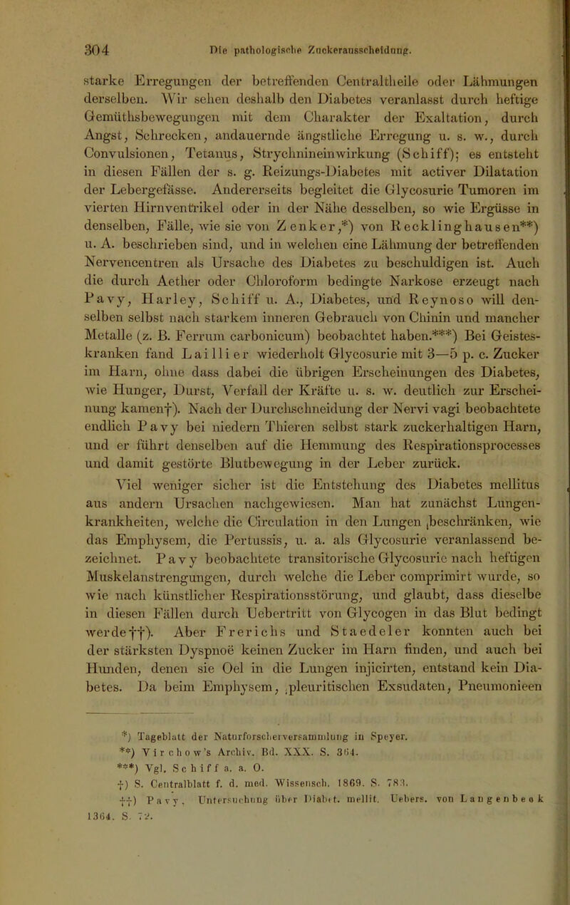 starke Erregungen der betreffenden Centraltlieile oder Lähmungen derselben. Wir sehen deshalb den Diabetes veranlasst durch heftige Gemüthsbewegungen mit dem Charakter der Exaltation, durch Angst, Schrecken, andauernde ängstliche Erregung u. s. w., durch Convulsionen, Tetanus, Strychnineinwirkung (Schiff); es entsteht in diesen Fällen der s. g. Reizungs-Diabetes mit activer Dilatation der Lebergefässe. Andererseits begleitet die Glycosurie Tumoren im vierten Hirnventrikel oder in der Nähe desselben, so wie Ergüsse in denselben, Fälle, wie sie von Zenker,*) von Recklinghausen**) u. A. beschrieben sind, und in welchen eine Lähmung der betreffenden Nervencentren als Ursache des Diabetes zu beschuldigen ist. Auch die durch Aether oder Chloroform bedingte Narkose erzeugt nach Ravy, Harley, Schiff u. A., Diabetes, und Reynoso will den- selben selbst nach starkem inneren Gebrauch von Chinin und mancher Metalle (z. ß. Ferrum carbonicum) beobachtet haben.***) Bei Geistes- kranken fand Lai 11 i er wiederholt Glycosurie mit 3—5 p. c. Zucker im Harn, ohne dass dabei die übrigen Erscheinungen des Diabetes, wie Hunger, Durst, Verfall der Kräfte u. s. w. deutlich zur Erschei- nung kamenf). Nach der Durchschneidung der Nervi vagi beobachtete endlich Pavy bei niedern Thieren selbst stark zuckerhaltigen Harn, und er führt denselben auf die Hemmung des Respirationsprocesses und damit gestörte Blutbewegung in der Leber zurück. Viel weniger sicher ist die Entstehung des Diabetes mellitus aus andern Ursachen nachgewiesen. Man hat zunächst Lungen- krankheiten, welche die Circulation in den Lungen (beschränken, wie das Emphysem, die Pertussis, u. a. als Glycosurie veranlassend be- zeichnet. Pavy beobachtete transitorische Glycosurie nach heftigen Muskelanstrengungen, durch welche die Leber comprimirt wurde, so wie nach künstlicher Respirationsstörung, und glaubt, dass dieselbe in diesen Fällen durch Uebertritt von Glycogen in das Blut bedingt werde ff). Aber Frerichs und Staedeler konnten auch bei der stärksten Dyspnoe keinen Zucker im Harn finden, und auch bei Hunden, denen sie Oel in die Lungen injicirten, entstand kein Dia- betes. Da beim Emphysem, .pleur irischen Exsudaten, Pnenmonieen *) Tageblatt der NaturforscherVersammlung in Speyer. Virchow’s Archiv. Bd. XXX. S. 3ü4. ***) Vgl. Schiff a. a. 0. f) S. Centralblatt f. d. mod. Wissensch. 1869. S. 78:1. ff) Pavy, Untersuchung über Diabrt. mellit. Uebers. von Laugenbeo k 13(54. S. TJ.