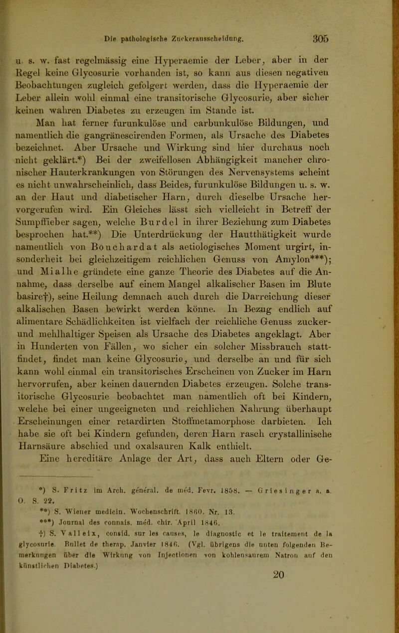 u s. w. fast regelmässig eine Hyperaemie der Leber, aber in der Regel keine Glycosurie vorhanden ist, so kann aus diesen negativen Beobachtungen zugleich gefolgert werden, dass die Hyperaemie der Leber allein wohl einmal eine transitorische Glycosurie, aber sicher keinen wahren Diabetes zu erzeugen im Stande ist. Man hat ferner furunkulöse und carbunkulöse Bildungen, und namentlich die gangrünescirenden Formen, als Ursache des Diabetes bezeichnet. Aber Ursache und Wirkung sind hier durchaus noch nicht geklärt.*) Bei der zweifellosen Abhängigkeit mancher chro- nischer Hauterkrankungen von Störungen des Nervensystems scheint es nicht unwahrscheinlich, dass Beides, furunkulöse Bildungen u. s. w. an der Haut und diabetischer Harn, durch dieselbe Ursache her- vorgerufen wird. Ein Gleiches lässt sich vielleicht in Betreff der Sumpffieber sagen, welche Burdel in ihrer Beziehung zum Diabetes besprochen hat.**) Die Unterdrückung der Hautthätigkeit wurde namentlich von Boucliardat als aetiologisches Moment urgirt, in- sonderheit bei gleichzeitigem reichlichen Genuss von Amylon***); und M i a 1 h e gründete eine ganze Theorie des Diabetes auf die An- nahme, dass derselbe auf einem Mangel alkalischer Basen im Blute basiref), seine Heilung demnach auch durch die Darreichung dieser alkalischen Basen bewirkt werden könne. In Bezug endlich auf alimentäre Schädlichkeiten ist vielfach der reichliche Genuss zucker- und mehlhaltiger Speisen als Ursache des Diabetes a,ngeklagt. Aber in Hunderten von Fällen, wo sicher ein solcher Missbrauch statt- lindet, findet man keine Glycosurie, und derselbe an und für sich kann wohl einmal ein transitorisches Erscheinen von Zucker im Harn hervorrufen, aber keinen dauernden Diabetes erzeugen. Solche trans- itorische Glycosurie beobachtet man namentlich oft bei Kindern, welehe bei einer ungeeigneten und reichlichen Nahrung übei’haupt Erscheinungen einer retardirten Stoffmetamorphose darbieten. Ich habe sie oft bei Kindern gefunden, deren Harn rasch crystallinische Harnsäure abschied und oxalsauren Kalk enthielt. Eine hereditäre Anlage der Art, dass auch Eltern oder Ge- *) S. Fritz im Arch. general, de med. Fevr. 1858. — Griesinger a. a. 0. S. 22. **) S. Wiener medicin. Wochenschrift. 1860. Nr. 13. ***) Journal des connais. med. chir. April 1846. f) S. V alleix, consid. sur les causes, le diagnostic et le traitement de la glycosurie. Bullet de therap. Janvier 184 0. (Vgl. übrigens die nnteu folgenden Be- merkungen über die Wirkung von Injectionen von kohlensaurem Natron auf den künstlichen Diabetes.) 20