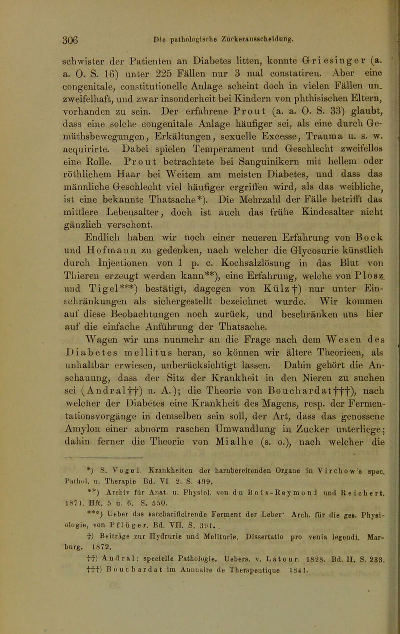 scliwister der Patienten an Diabetes litten, konnte Giriesinger (a. a. 0. S. 16) unter 225 Fällen nur 3 mal constatiren. Aber eine congenitale, constitutioneile Anlage scheint doch in vielen Fällen un_ zweifelhaft, und zwar insonderheit bei Kindern von phthisischen Eltern, vorhanden zu sein. Der erfahrene Prout (a. a. 0. S. 33) glaubt, dass eine solche congenitale Anlage häufiger sei, als eine durch Ge- müthsbewegungen, Erkältungen, sexuelle Excesse, Trauma u. s. w. acquirirte. Dabei spielen Temperament und Geschlecht zweifellos eine Rolle. Prout betrachtete bei Sanguinikern mit hellem oder röthlichem Haar bei Weitem am meisten Diabetes, und dass das männliche Geschlecht viel häufiger ergriffen wird, als das weibliche; ist eine bekannte Thatsache*). Die Mehrzahl der Fälle betrifft das mildere Lebensalter, doch ist auch das frühe Kindesalter nicht gänzlich verschont. Endlich haben wir noch einer neueren Erfahrung von Bock und Hofmann zu gedenken, nach welcher die Glycosurie künstlich durch lnjectionen von 1 p. c. Kochsalzlösung in das Blut von Tliieren erzeugt werden kann**), eine Erfahrung, welche von Plosz und Tigel***) bestätigt, dagegen von Külzf) nur unter Ein- schränkungen als sichergestellt bezeichnet wurde. Wir kommen auf diese Beobachtungen noch zurück, und beschränken uns hier auf die einfache Anführung der Thatsache. Wagen wir uns nunmehr an die Frage nach dem Wesen des Diabetes mellitus heran, so können wir ältere Theorieen, als unhaltbar erwiesen, unberücksichtigt lassen. Dahin gehört die An- schauung, dass der Sitz der Krankheit in den Nieren zu suchen sei (Andralff) u. A.); die Theorie von Bouchardatfff), nach welcher der Diabetes eine Krankheit des Magens, resp. der Fermen- tationsVorgänge in demselben sein soll, der Art, dass das genossene Amylon einer abnorm raschen Umwandlung in Zucker unterliege; dahin ferner die Theorie von Mialhe (s. o.), nach welcher die *) S. Vogel. Krankheiten der harubereitenden Organe in Virchow’s spec. Palhol. ii. Therapie Bd. VI 2. S. 499. **) Archiv für Anat. u. Physiol. von du Bois-Reyniond und Reichert. 1871. Hft. 5 n. 6. S. 550. ***) Ueber das sacchariflcirende Ferment der Leber’ Arch. für die ges. Physi- ologie, von Pflüger. Bd. VII. S, 391.. f) Beiträge zur Hydrurie und Meliturie. Dissertatio pro venia legondi, Mar- burg. 1872. ff) Audral; specielle Pathologie. Uebers, v. Latour. 1828. Bd. II. S. 233. fff) Bouchardat im Auuuaire de Tkerapeutique 1841.