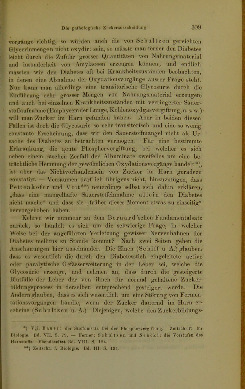 Vorgänge richtig, so würden auch die von Schnitzen gereichten Glycerinmengen nicht oxydirt sein, so müsste man ferner den Diabetes leicht durch die Zufuhr grosser Quantitäten von Nahrungsmaterial und insonderheit von Amylaceen erzeugen können, und endlich müssten wir den Diabetes oft bei Krankheitszuständen beobachten, in denen eine Abnahme der Oxydationsvorgänge ausser Frage steht. Nun kann man allerdings eine transitorische Glycosurie durch die Einführung sehr grosser Mengen von Nahrungsmaterial erzeugen, und auch bei einzelnen Krankheitszuständen mit verringerter Sauer- stoffaufnahme (Emphysem der Lunge, Ivohlcnoxydgasvergiftung, u. s. w.) will man Zucker im Harn gefunden haben. Aber in beiden diesen Fällen ist doch die Glycosurie so sehr transitorisch und eine so wenig constante Ex*scheinung, dass wir den Sauerstoffmangel nicht als Ur- sache des Diabetes zu betrachten vermögen. Für eine bestimmte Erkrankung, die acute Phosphorvergiftung, bei welcher es sich neben einem raschen Zerfall der Albuminate zweifellos um eine be- trächtliche Hemmung der gewöhnlichen Oxydationsvorgänge handelt *), ist aber das Nichtvorhandensein von Zucker im Harn geradezu constatirt. — Versäumen darf ich übrigens nicht, hinzuzufügen, dass Pettenkofer und Voit**) neuerdings selbst sich dahin erklären, „dass eine mangelhafte Sauerstoffeinnahme allein den Diabetes nicht mache“ und dass sie „früher dieses Moment etwas zu einseitig“ hervorgehoben haben. Kehren wir nunmehr zu dem Bernard'scheu Fundamentalsatz zurück, so handelt es sich um die schwierige Frage, in welcher Weise bei der angeführten Verletzung gewisser Nervenbahnen der Diabetes mellitus zu Stande kommt? Nach zwei Seiten gehen die Anschauungen hier auseinander. Die Einen (Schiff u. A.) glauben, dass es wesentlich die durch den Diabetesstich eingeleitete active oder paralytische Gefasserweiterung in der Leber sei, welche die Glycosurie erzeuge, und nehmen an, dass durch die gesteigerte Blutfülle der Leber der von ihnen für normal gehaltene Zuckcr- bildungsprocess in derselben entsprechend gesteigert werde. Die Andern glauben, dass es sich wesentlich um eine Störung von Fermen- tationsvorgängen handle, wenn der Zucker dauernd im Harn er- scheine (Schultzen u. A.) Diejenigen, welche den Zuckerbildungs- *) Vgl. Bauer: der Stoffumsatz, bei der Phosphorvorgiftuug, Zeitschrift für Biologie. Bd. VII. S. 79. — Ferner: Schultzen lind Neucki: die Vorstufen des Harnstoffs. Ebendaselbst Bd. VIII. S. 124. Zeitschr. f. Biologie. Bd. III. S. 431.