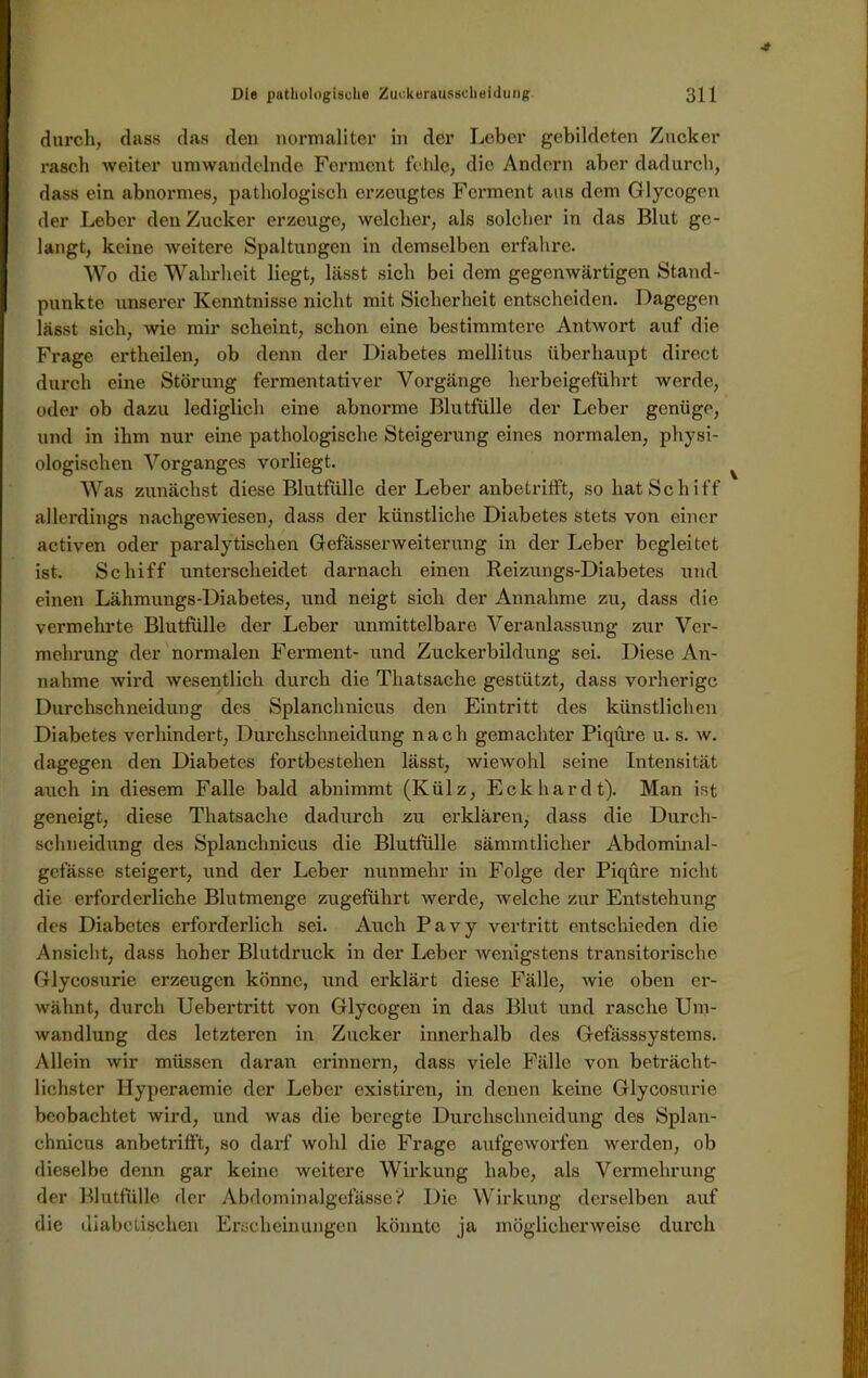 durch, dass das den normaliter in der Leber gebildeten Zucker rasch weiter umwandelnde Ferment fehle, die Andern aber dadurch, dass ein abnormes, pathologisch erzeugtes Ferment aus dem Glycogen der Leber den Zucker erzeuge, welcher, als solcher in das Blut ge- langt, keine weitere Spaltungen in demselben erfahre. Wo die Wahrheit liegt, lässt sich bei dem gegenwärtigen Stand- punkte unserer Kenntnisse nicht mit Sicherheit entscheiden. Dagegen lässt sich, wie mir scheint, schon eine bestimmtere Antwort auf die Frage ertheilen, ob denn der Diabetes mellitus überhaupt direct durch eine Störung fermentativer Vorgänge herbeigeführt werde, oder ob dazu lediglich eine abnorme Blutfülle der Leber genüge, und in ihm nur eine pathologische Steigerung eines normalen, physi- ologischen Vorganges vorliegt. Was zunächst diese Blutfülle der Leber anbetrifft, so hat Schiff allerdings nachgewiesen, dass der künstliche Diabetes stets von einer aetiven oder paralytischen Gefässerweiterung in der Leber begleitet ist. Schiff unterscheidet darnach einen Reizungs-Diabetes und einen Lähmungs-Diabetes, und neigt sich der Annahme zu, dass die vermehrte Blutfülle der Leber unmittelbare Veranlassung zur Ver- mehrung der normalen Ferment- und Zuckerbildung sei. Diese An- nahme wird wesentlich durch die Thatsache gestützt, dass vorherige Durchschneidung des Splanchnicus den Eintritt des künstlichen Diabetes verhindert, Durchsclmeidung nach gemachter Piqüre u. s. w. dagegen den Diabetes fortbestehen lässt, wiewohl seine Intensität auch in diesem Falle bald abnimmt (Külz, Eckhardt). Man ist geneigt, diese Thatsache dadurch zu erklären, dass die Durch- schneidung des Splanchnicus die Blutfülle sämmtlicher Abdominal- gefässe steigert, und der Leber nunmehr in Folge der Piqüre nicht die erforderliche Blutmenge zugeführt werde, welche zur Entstehung des Diabetes erforderlich sei. Auch Pavy vertritt entschieden die Ansicht, dass hoher Blutdruck in der Leber wenigstens transitorische Glycosurie erzeugen könne, und erklärt diese Fälle, Avie oben er- wähnt, durch Uebertritt von Glycogen in das Blut und rasche Um- wandlung des letzteren in Zucker innerhalb des Gefässsystems. Allein wir müssen daran erinnern, dass viele Fälle von beträcht- lichster Hyperaemie der Leber existiren, in denen keine Glycosurie beobachtet wird, und was die beregte Durchsclmeidung des Splan- chnicus anbetrifft, so darf wohl die Frage aufgeworfen werden, ob dieselbe denn gar keine weitere Wirkung habe, als Vermehrung der Blutfülle der Abdom in algefässeV Die Wirkung derselben auf die diabetischen Erscheinungen könnte ja möglichenveise durch