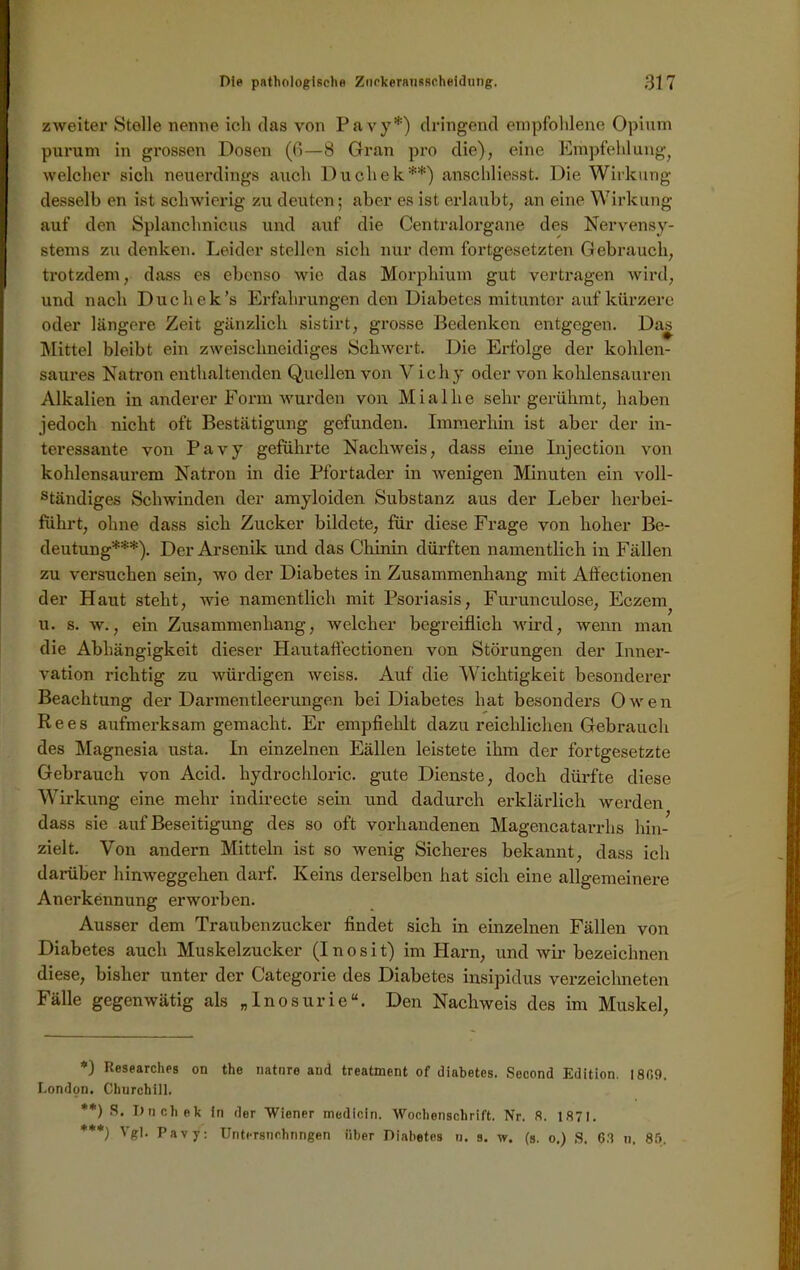 zweiter Stelle nenne ich das von Pavy*) dringend empfohlene Opium purum in grossen Dosen (fl—8 Gran pro die), eine Empfehlung, welcher sich neuerdings auch Ducliek**) anschliesst. Die Wirkung desselb en ist schwierig zu deuten; aber es ist erlaubt, an eine Wirkung auf den Splanchnicus und auf die Centralorgane des Nervensy- stems zu denken. Leider stellen sich nur dem fortgesetzten Gebrauch, trotzdem, dass es ebenso wie das Morphium gut vertragen wird, und nach Ducliek’s Erfahrungen den Diabetes mitunter auf kürzere oder längere Zeit gänzlich sistirt, grosse Bedenken entgegen. Da^ Mittel bleibt ein zweischneidiges Schwert. Die Erfolge der kohlen- saures Natron enthaltenden Quellen von V ichy oder von kohlensauren Alkalien in anderer Form wurden von Miallie sehr gerühmt, haben jedoch nicht oft Bestätigung gefunden. Immerhin ist aber der in- teressante von Pavy geführte Nachweis, dass eine Injection von kohlensaurem Natron in die Pfortader in wenigen Minuten ein voll- ständiges Schwinden der amyloiden Substanz aus der Leber herbei- führt, ohne dass sich Zucker bildete, für diese Frage von hoher Be- deutung***). Der Arsenik und das Chinin dürften namentlich in Fällen zu versuchen sein, wo der Diabetes in Zusammenhang mit Aöectionen der Haut steht, wie namentlich mit Psoriasis, Furunculose, Eczem^ u. s. w., ein Zusammenhang, welcher begreiflich wird, wenn man die Abhängigkeit dieser Hautaflectionen von Störungen der Inner- vation richtig zu würdigen weiss. Auf die Wichtigkeit besonderer Beachtung der Darmentleerungen bei Diabetes hat besonders Owen Rees aufmerksam gemacht. Er empfiehlt dazu reichlichen Gebrauch des Magnesia usta. In einzelnen Eällen leistete ihm der fortgesetzte Gebrauch von Acid. liydrochloric. gute Dienste, doch dürfte diese Wirkung eine mehr indirecte sein und dadurch erklärlich werden dass sie auf Beseitigung des so oft vorhandenen Magencatarrhs hin- zielt. Von andern Mitteln ist so wenig Sicheres bekannt, dass ich darüber hinweggehen darf. Iveins derselben hat sich eine allgemeinere Anerkennung erworben. Ausser dem Traubenzucker findet sich in einzelnen Fällen von Diabetes auch Muskelzucker (I n o s i t) im Harn, und wir bezeichnen diese, bisher unter der Categorie des Diabetes insipidus verzeichneten Fälle gegenwätig als „Inosurie“. Den Nachweis des im Muskel, *) Researches on the natnre and treatment of diabetes. Second Edition. 1869. London. Churchill. **) Dnchek in der Wiener medicin. Wochenschrift. Nr. .8. 1871. ***) Vgl. Pavy: Untersuchungen über Diabetes n. s. w. (s. o.) S. 68 n. 85.