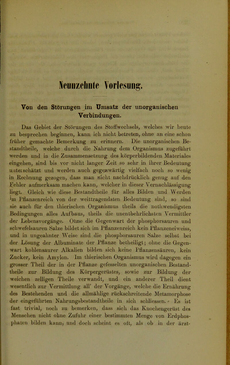 Neunzehnte Vorlesung. Von den Störungen im Umsatz der unorganischen Verbindungen. Das Gebiet der Störungen des Stoffwechsels, welches wir heute zu besprechen beginnen, kann ich nicht betreten, ohne an eine schon früher gemachte Bemerkung zu erinnern. Die unorganischen Be- standtheile, welche durch die Nahrung dem Organismus zugeführt werden und in die Zusammensetzung des körperbildenden Materiales eingehen, sind bis vor nicht langer Zeit so sehr in ihrer Bedeutung uuteischätzt und werden auch gegenwärtig vielfach noch so wenig in Rechnung gezogen, dass man nicht nachdrücklich genug auf den Fehler aufmerksam machen kann, welcher in dieser Vernachlässigung liegt. Gleich wie diese Bestandtheile für alles Bilden und Werden ’m Pflanzenreich von der weittragendsten Bedeutung sind, so sind sie auch für den thierischen Organismus theils die nothwendigsten Bedingungen alles Aufbaus, theils die unentbehrlichsten Vermittler der Lebensvorgänge. Oline die Gegenwart der phosphorsauren und schwefelsauren »Salze bildet sich im Pflanzenreich kein Pflanzeneiweiss, und in ungeahnter Weise sind die phosphorsauren Salze selbst bei der Lösung der Albuminate der Pflanze betheiligt; ohne die Gegen- wart kohlensaurer Alkalien bilden sich keine Pflanzensäuren, kein Zucker, kein Amylon. Im tinerischen Organismus wird dagegen ein grosser Theil der in der Pflanze gefesselten unorganischen Bestand- theile zur Bildung des Körpergerüstes, sowie zur Bildung der weichen zelligen Theile verwandt, und ein anderer Theil dient wesentlich zur Vermittlung all’ der Vorgänge, av eiche die Ernährung des Bestehenden und die allmählige rückschreitende Metamorphose der eingeführten Nahrungsbestandthcile in sich schliessen. >• Es ist fast trivial, noch zu bemerken, dass sich das Knochengerüst des Menschen nicht ohne Zufuhr einer bestimmten Menge von Erdphos- phaten bilden kann, und doch scheint es oft, als ob in der ärzt-