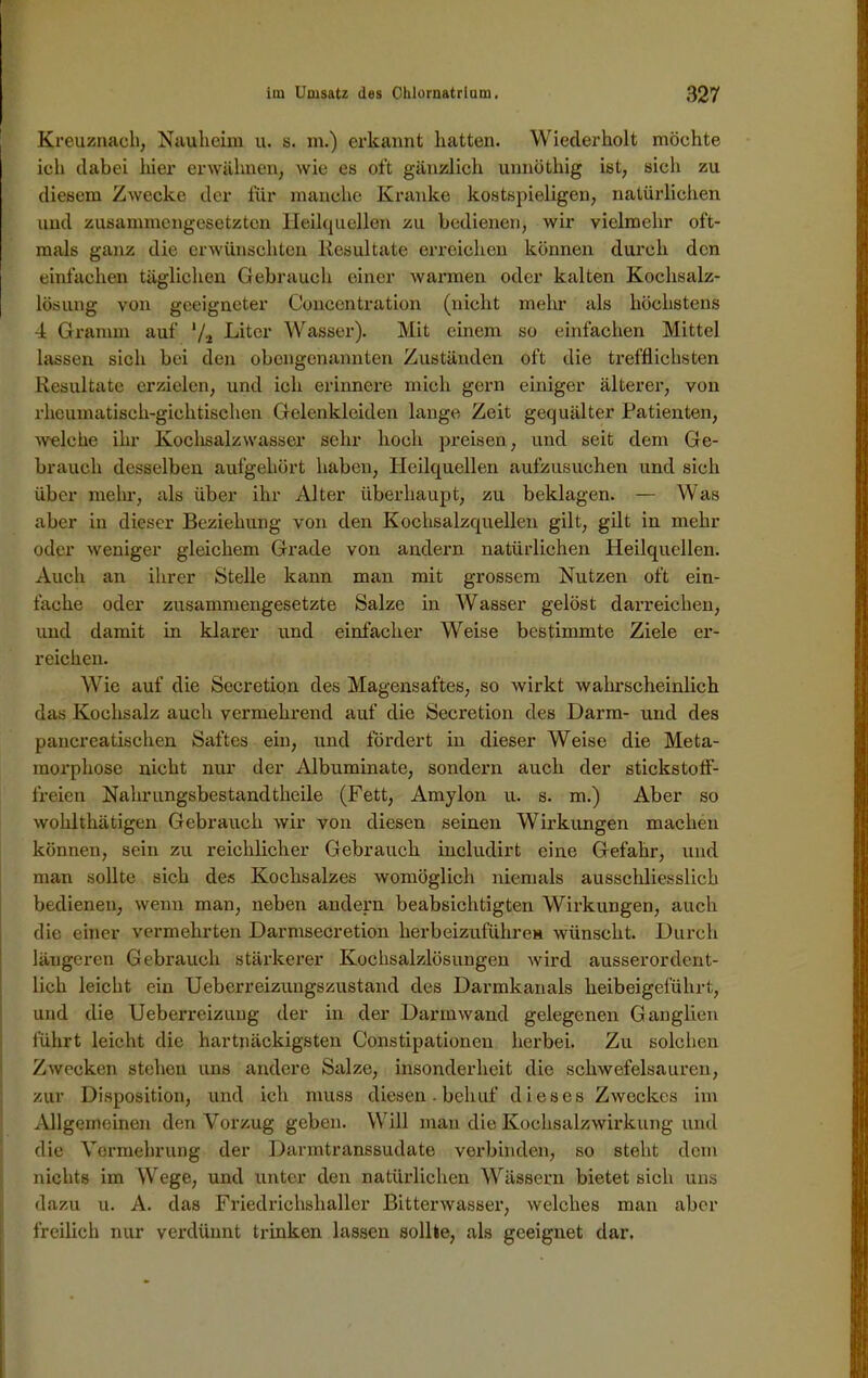 ! Kreuznach, Nauheim u. s. m.) erkannt hatten. Wiederholt möchte ich dabei liier erwähnen, wie es oft gänzlich unnüthig ist, sich zu diesem Zwecke der für manche Kranke kostspieligen, natürlichen und zusammengesetzten Heilquellen zu bedienen, wir vielmehr oft- mals ganz die erwünschten Resultate erreichen können durch den einfachen täglichen Gebrauch einer warmen oder kalten Kochsalz- lösung von geeigneter Concentration (nicht mehr als höchstens 4 Gramm auf */2 Liter Wasser). Mit einem so einfachen Mittel lassen sich bei den obengenannten Zuständen oft die trefflichsten Resultate erzielen, und ich erinnere mich gern einiger älterer, von rheumatisch-gichtischen Gelenklciden lange Zeit gequälter Patienten, welche ihr Kochsalzwasser sehr hoch preisen, und seit dem Ge- brauch desselben aufgehört haben, Heilquellen aufzusuchen und sich über mein-, als über ihr Alter überhaupt, zu beklagen. — Was aber in dieser Beziehung von den Kochsalzquellen gilt, gilt in mehr oder weniger gleichem Grade von andern natürlichen Heilquellen. Auch an ihrer Stelle kann man mit grossem Nutzen oft ein- fache oder zusammengesetzte Salze in Wasser gelöst darreichen, und damit in klarer und einfacher Weise bestimmte Ziele er- reichen. Wie auf die Sccretion des Magensaftes, so wirkt wahrscheinlich das Kochsalz auch vermehrend auf die Secretion des Darm- und des pancreatischen Saftes ein, und fördert in dieser Weise die Meta- morphose nicht nur der Albuminate, sondern auch der stickstoff- freien Nahrungsbestandtheile (Fett, Amylon u. s. m.) Aber so wohlthätigen Gebrauch wir von diesen seinen Wirkungen machen können, sein zu reichlicher Gebrauch includirt eine Gefahr, und man sollte sich des Kochsalzes womöglich niemals ausschliesslich bedienen, wenn man, neben andern beabsichtigten Wirkungen, auch die einer vermehrten Darmsecretion herbeizuführen wünscht. Durch längeren Gebrauch stärkerer Kochsalzlösungen wird ausserordent- lich leicht ein Ueberreizuugszustand des Darmkanals lxeibeigeführt, und die Ueberreizung der in der Darmwand gelegenen Ganglien führt leicht die hartnäckigsten Constipationen herbei. Zu solchen Zwecken stehen uns andere Salze, insonderheit die schwefelsauren, zur Disposition, und ich muss diesen. bchuf dieses Zweckes im Allgemeinen den Vorzug geben. Will man die Kochsalzwirkung und die Vermehrung der Darmtranssudate verbinden, so steht dem nichts im Wege, und unter den natürlichen Wässern bietet sich uns dazu u. A. das Friedrichshaller Bitterwasser, welches man aber freilich nur verdünnt trinken lassen sollte, als geeignet dar.