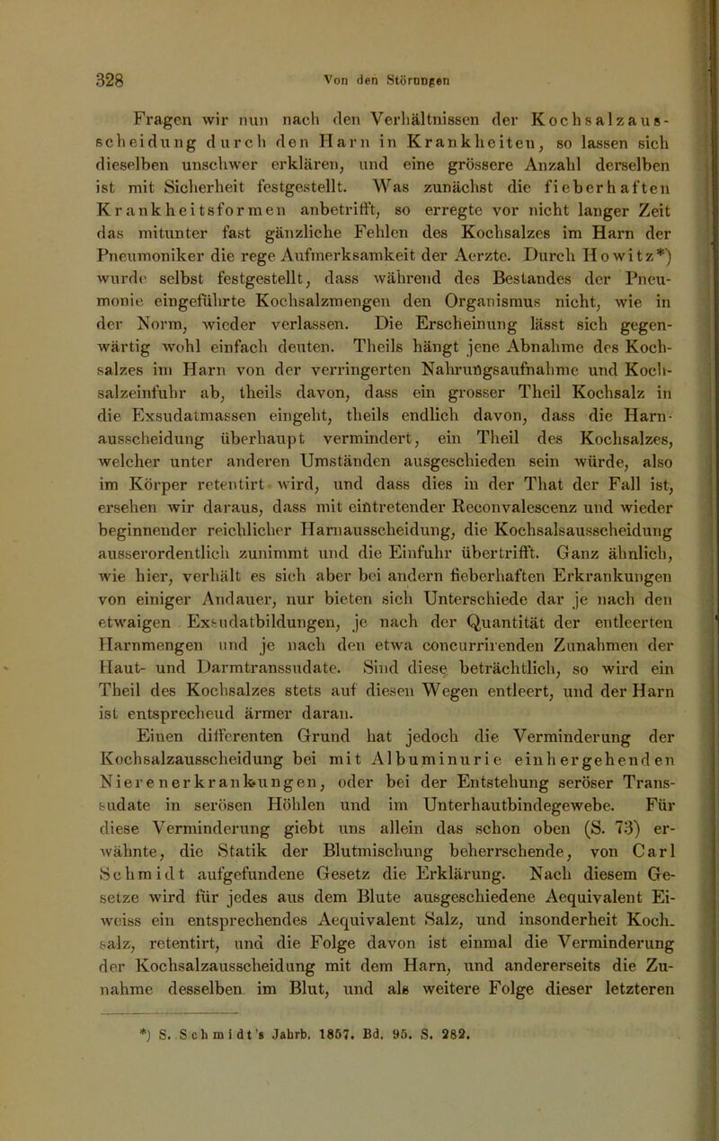 Fragen wir nun nach den Verhältnissen der Kochsalzaus- scheidung durch den Harn in Krankheiten, so lassen sich dieselben unschwer erklären, und eine grössere Anzahl derselben ist mit Sicherheit festgestellt. Was zunächst die fieberhaften Krankheitsformen anbetrifft, so erregte vor nicht langer Zeit das mitunter fast gänzliche Fehlen des Kochsalzes im Harn der Pneumoniker die rege Aufmerksamkeit der Aerzte. Durch Howitz*) wurde selbst festgestellt, dass während des Bestandes der Pneu- monie eingeführte Kochsalzmengen den Organismus nicht, wie in der Norm, Avicder verlassen. Die Erscheinung lässt sich gegen- Avärtig Avohl einfach deuten. Theils hängt jene Abnahme des Koch- salzes im Harn von der verringerten Nahrungsaufnahme und Koch- salzeinfuhr ab, theils davon, dass ein grosser Theil Kochsalz in die Exsudatmassen eingeht, theils endlich davon, dass die Harn- ausscheidung überhaupt vermindert, ein Theil des Kochsalzes, welcher unter anderen Umständen ausgeschieden sein würde, also im Körper retentirt wird, und dass dies in der That der Fall ist, ersehen Avir daraus, dass mit eintretender Reconvalescenz und wieder beginnender reichlicher Harnausscheidung, die Kochsaisausscheidung ausserordentlich zunimmt und die Einfuhr übertrifft. Ganz ähnlich, Avie hier, verhält es sich aber bei andern lieber haften Erkrankungen von einiger Andauer, nur bieten sich Unterschiede dar je nach den etwaigen Exsudatbildungen, je nach der Quantität der entleerten Harnmengen und je nach den etwa concurrirenden Zunahmen der Haut- und Darmtranssudate. Sind diese beträchtlich, so wird ein Theil des Kochsalzes stets auf diesen Wegen entleert, und der Harn ist entsprechend ärmer daran. Eiuen differenten Grund hat jedoch die Verminderung der Kochsalzausscheidung bei mit Albuminurie einh ergehend en Nierenerkrankungen, oder bei der Entstehung seröser Trans- sudate in serösen Höhlen und im UnterhautbindegeAvebe. Für diese Verminderung giebt uns allein das schon oben (S. 73) er- Avähnte, die Statik der Blutmischung beherrschende, von Carl »Schmidt aufgefundene Gesetz die Erklärung. Nach diesem Ge- setze wird für jedes aus dem Blute ausgeschiedene Aequivalent Ei- Avciss ein entsprechendes Aequivalent Salz, und insonderheit Koch, salz, retentirt, und die Folge davon ist einmal die Verminderung der Kochsalzausscheidung mit dem Harn, und andererseits die Zu- nahme desselben im Blut, und als weitere Folge dieser letzteren *) S. Schmidt’« Jahrb, 1857. Bd. 95. S. 282.