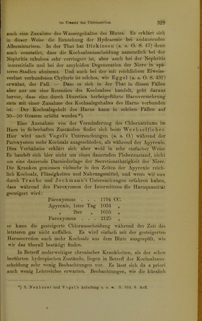 auch eine Zunahme des Wassergehaltes des Blutes. Es erklärt sich in dieser Weise die Entstehung der Hydraemie bei andauernden Albuminurieen. ln der That hat Dick in son (a. a. 0. S. 47) denn auch constatirt, dass die Kochsalzausscheidung namentlich bei der Nephritis tubulosa sehr verringert ist, aber auch bei der Nephritis interstitialis und bei der amyloiden Degeneration der Niere in spä- teren Stadien abnimmt. Und auch bei der mit reichlichem Eiweiss- verlust verbundenen Chylurie ist solches, wie Eggel (a. a. 0. S. 431) erwähnt, der Fall. — Dass es sich in der That in diesen Fällen aber nur um eine Retention des Kochsalzes handelt, geht daraus hervor, dass eine durch Diuretica herbeigeführte Harnvermehrung stets mit einer Zunahme des Kochsalzgehaltes des Harns verbunden ist. Der Kochsalzgebclt des Harns kann in solchen Fällen auf 30—50 Gramm erhöht werden*). Eine Ausnahme von der Verminderung des Chlornatriums im Harn in fieberhaften Zuständen findet sich beim Wechselfieber. Hier wird nach Vogel’s Untersuchungen (a. a. 0.) während der Paroxysmen mehr Kochsalz ausgeschieden, als während der Apyrexie. Dies Verhältniss erklärt sich aber wohl in sehr einfacher Weise Es handelt sich hier nicht um einen dauernden Fieberzustand, nicht um eine dauernde Darniederlage der Secretionsthätigkeit der Niere. Die Kranken gemessen vielmehr in den Zeiten der Apyrexie reich- lich Kochsalz, Flüssigkeiten und Nahrungsmittel, und wenn wir nun durch Traube und Jochmann’s Untersuchungen erfahren haben, dass während des Paroxysmus der Intermittens die Harnquantität gesteigert wird: Paroxysmus . . . 1794 CC. Apyrexie, lster Tag 1034 „ n 2ter „ 1655 „ Paroxysmus ... 2125 „ so kann die gesteigerte Chlorausscheidung während der Zeit des letzteren gar nicht auffallen. Es wird einfach mit der gesteigerten Harnsecretion auch mehr Kochsalz aus dem Blute ausgespült, wie wir das überall bestätigt finden. In Betreff anderweitiger chronischer Krankheiten, als der schon berührten hydropischen Zustände, liegen in Betreff der Kochsalzaus- scheidung sehr wenig Beobachtungen vor. Es lässt sich da a priori auch wenig Lehrreiches erwarten. Beobachtungen, wie die kürzlich *) S. Neubauer und Vogel’s Anleitung u. s. w. S. 353. 6. Auft.