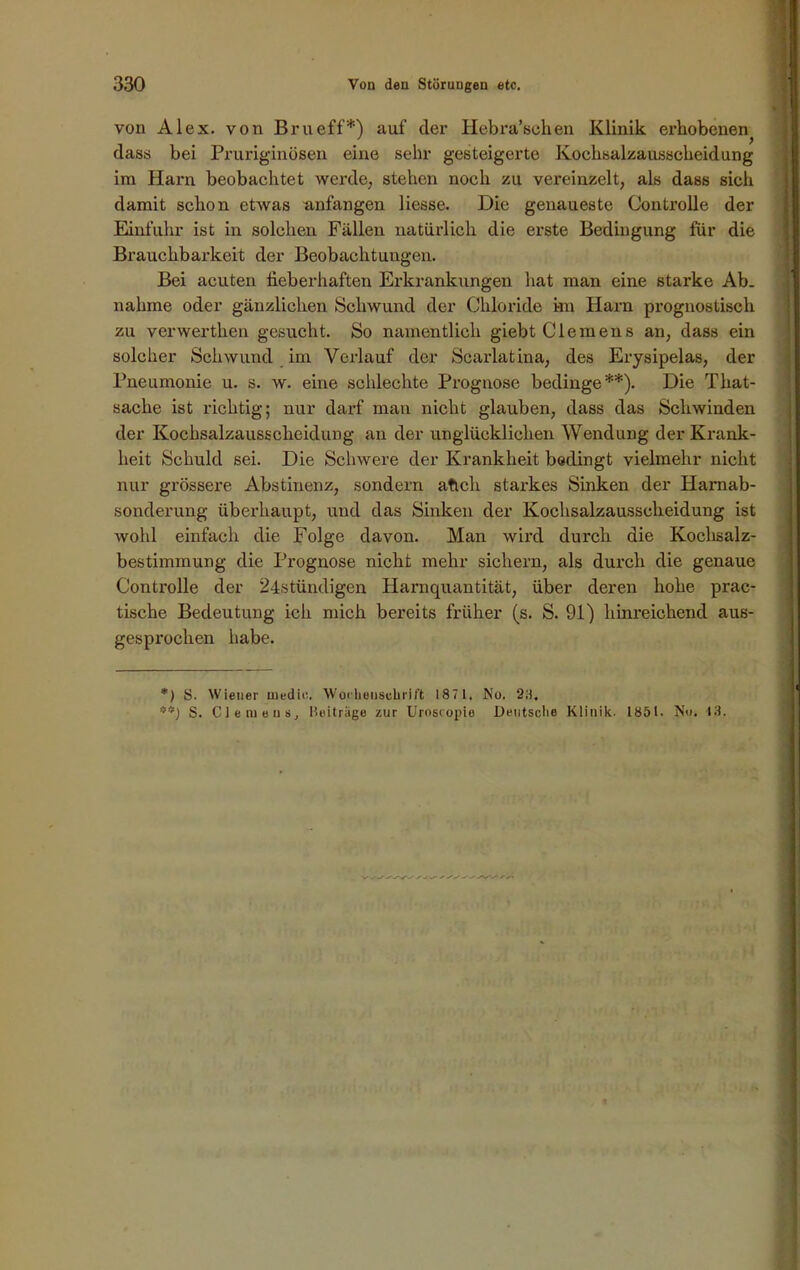 von Alex, von Brueff*) auf der Hebra’schen Klinik ex’hobenen^ dass bei Pruriginösen eine sehr gesteigerte Kochsalzausscheidung im Harn beobachtet werde, stehen noch zu vereinzelt, als dass sich damit schon etwas anfangen Hesse. Die genaueste Controlle der Einfuhr ist in solchen Fällen natürlich die erste Bedingung für die Brauchbarkeit der Beobachtungen. Bei acuten fieberhaften Erkrankungen hat man eine starke Ab. nähme oder gänzlichen Schwund der Chloride kn Harn prognostisch zu verwerthen gesucht. So namentlich giebt Clemens an, dass ein solcher Schwund im Verlauf der Scarlatina, des Erysipelas, der Pneumonie u. s. w. eine schlechte Prognose bedinge**). Die That- sache ist richtig; nur darf man nicht glauben, dass das Seilwinden der Kochsalzausscbeidung an der unglücklichen Wendung der Krank- heit Schuld sei. Die Schwere der Krankheit bedingt vielmehr nicht nur grössere Abstinenz, sondern atich starkes Sinken der Harnab- sonderung überhaupt, und das Sinken der Kochsalzausscheidung ist wohl einfach die Folge davon. Man wird dux'ch die Kochsalz- bestimmung die Prognose nicht mehr sichern, als durch die genaue Controlle der 24stündigen Hamquantität, über deren hohe prac- tische Bedeutung ich mich bereits früher (s. S. 91) hinreichend aus- gesprochen habe. *) S. Wiener medic. Wochenschrift 187 1. No. 2;i, S. Clemens, Beiträge zur Uroscopie Deutsche Klinik. 1851. No. 13.