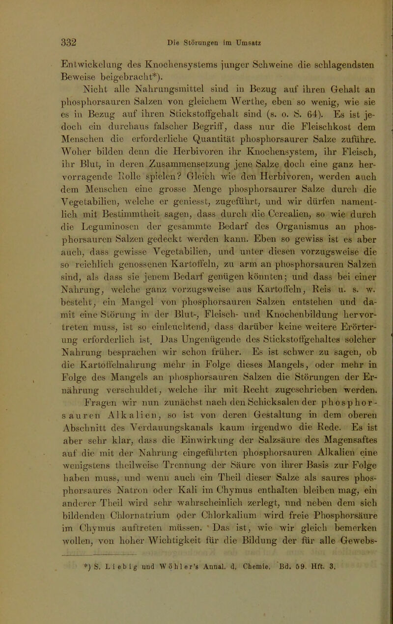 Entwickelung des Knochensystems junger Schweine die schlagendsten Beweise beigebracht*). Nicht alle Nahrungsmittel sind in Bezug auf ihren Gehalt an phosphorsauren Salzen von gleichem Wert he, eben so wenig, wie sie es in Bezug auf ihren Stickstoff geh alt sind (s. o. S. 64). Es ist je- doch ein durchaus falscher Begriff, dass nur die Fleischkost dem Menschen die erforderliche Quantität phosphorsaurer Salze zufuhre. Woher bilden denn die Herbivoren ihr Knochensystem, ihr Fleisch, ihr Blut, in deren Zusammensetzung jene Salze doch eine ganz her- vorragende Rolle spielen? Gleich wie den Herbivoren, werden auch dem Menschen eine grosse Menge phosphorsaurer Salze durch die Vegetabilien, welche er geniesst, zugeführt, und wir dürfen nament- lich mit Bestimmtheit sagen, dass durch die Cerealien, so wie durch die Leguminosen der gesammte Bedarf des Organismus an phos- phorsauren Salzen gedeckt werden kann. Eben so gewiss ist es aber auch, dass gewisse Vegetabilien, und unter diesen vorzugsweise die so reichlich genossenen Kartoffeln, zu arm an phosphorsauren Salzen sind, als dass sie jenem Bedarf genügen könnten; und dass bei einer Nahrung, welche ganz vorzugsweise aus Kartolfeln, Reis u. s. w. besteht, ein Mangel von phosphorsauren Salzen entstehen und da- mit eine Störung in der Blut-, Fleisch- und Knochenbildung hervor- treten muss, ist so einleuchtend, dass darüber keine weitere Erörter- ung erforderlich ist. Das Ungenügende des Stickstoffgehaltes solcher Nahrung besprachen wir schon früher. Es ist schwer zu sagen, ob die Kartolfelnahrung mehr in Folge dieses Mangels, oder mehr in Folge des Mangels an phosphorsauren Salzen die Störungen der Er- nährung verschuldet, welche ihr mit Recht zugeschricben werden. Fragen wir nun zunächst nach den Schicksalen der phosphor- sauren Alkalien, so ist von deinen Gestaltung in dem oberen Abschnitt des Verdauungskanals kaum irgendwo die Rede. Es ist aber sehr klar, dass die Einwirkung der Salzsäure des Magensaftes auf die mit der Nahrung eingeführten phosphorsauren Alkalien eine wenigstens theilweise Trennung der Säure von ihrer Basis zur Folge haben muss, und wenn auch ein Theil dieser Salze als saures phos- phorsaures Natron oder Kali im Chymus enthalten bleiben mag, ein anderer Theil wird sehr wahrscheinlich zerlegt, und neben dem sich bildenden Chlornatrium oder Chlorkalium wird freie Phosphorsäure im Chymus auftreten müssen. Das ist, wie wir gleich bemerken wollen, von hoher Wichtigkeit für die Bildung der für alle Gewebs- *) S. Liebig und Wöhler’s Annal. d. Chemie, Bd. 59. Hft. 3.
