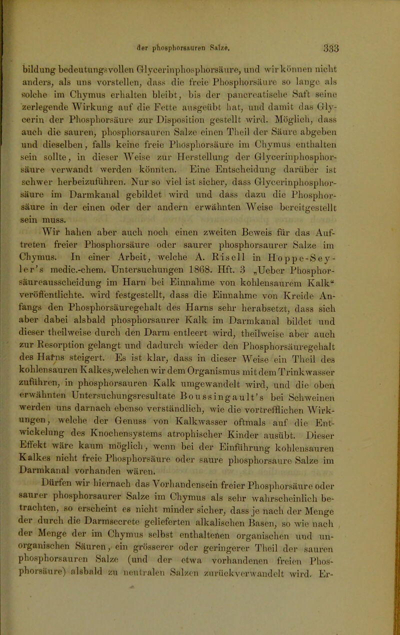 bildung bedeutungsvollen Glycerinphosphorsäure, und wir können nicht anders, als uns vorstellen, dass die freie Phosphorsäure so lange als solche im Chymus erhalten bleibt, bis der pancreatische Saft seine zerlegende Wirkung auf die Fette ausgeübt hat, und damit das Gly- cerin der Phosphorsäure zur Disposition gestellt wird. Möglich, dass auch die sauren, phosphorsauren Salze einen Theil der Säure abgeben und dieselben, falls keine freie Phosphorsäure im Chymus enthalten sein sollte, in dieser Weise zur Herstellung der Glycerinphosphor- säure verwandt werden könnten. Eine Entscheidung darüber ist schwer herbeizuführen. Nur so viel ist sicher, dass Glycerinphosphor- säure im Darmkanal gebildet wird und dass dazu die Phosphor- säure in der einen oder der andern erwähnten Weise bereitgestellt sein muss. Wir haben aber auch noch einen zweiten Beweis für das Auf- treten freier Phosphorsäure oder saurer phosphorsaurer Salze im Chymus. In einer Arbeit, welche A. Risell in Hoppe-Sey- ler’s medic.-chem. Untersuchungen 1868. Hft. 3 „Ueber Phosphor- säureausscheidung im Harn bei Einnahme von kohlensaurem Kalk“ veröffentlichte, wird festgestellt, dass die Einnahme von Kreide An- fangs den Phosphorsäuregehalt des Harns sehr herabsetzt, dass sich aber dabei alsbald phosphorsaurer Kalk im Darmkanal bildet und dieser theilweise durch den Darm entleert wird, theilweise aber auch zur Resorption gelangt und dadurch wieder den Phosphorsäuregehalt des Halms steigert. Es ist klar, dass in dieser Weise ein Theil des kohlensauren Kalkes,welchen wir dem Organismus mit dem Trinkwasser zuführen, in phosphorsauren Kalk umgewandelt wird, und die oben erwähnten Untersuchungsresultate Boussingault’s bei Schweinen werden uns darnach ebenso verständlich, wie die vortrefflichen Wirk- ungen, welche der Genuss von Kalkwasser oftmals auf die Ent- wickelung des Knochensystems atrophischer Kinder ausübt. Dieser Effekt wäre kaum möglich, wenn bei der Einführung kohlensauren Kalkes nicht freie Phosphorsäure oder saure phosphorsaure Salze im Darmkanal vorhanden wären. Düifen wir hiernach das Vorhandensein freier Phosphorsäure oder saui ei phosphorsaurer Salze im Chymus als sehr wahrscheinlich be- trachten, so erscheint es nicht minder sicher, dass je nach der Menge der durch die Darmsecrete gelieferten alkalischen Basen, so wie nach dei Menge der im Chymus selbst enthaltenen organischen und un- organischen Säuren, ein grösserer oder geringerer Theil der sauren phosphorsauren Salze (und der etwa vorhandenen freien Phos- phorsäure) alsbald zu neutralen Salzen zu rück verwand eit wird. Er-