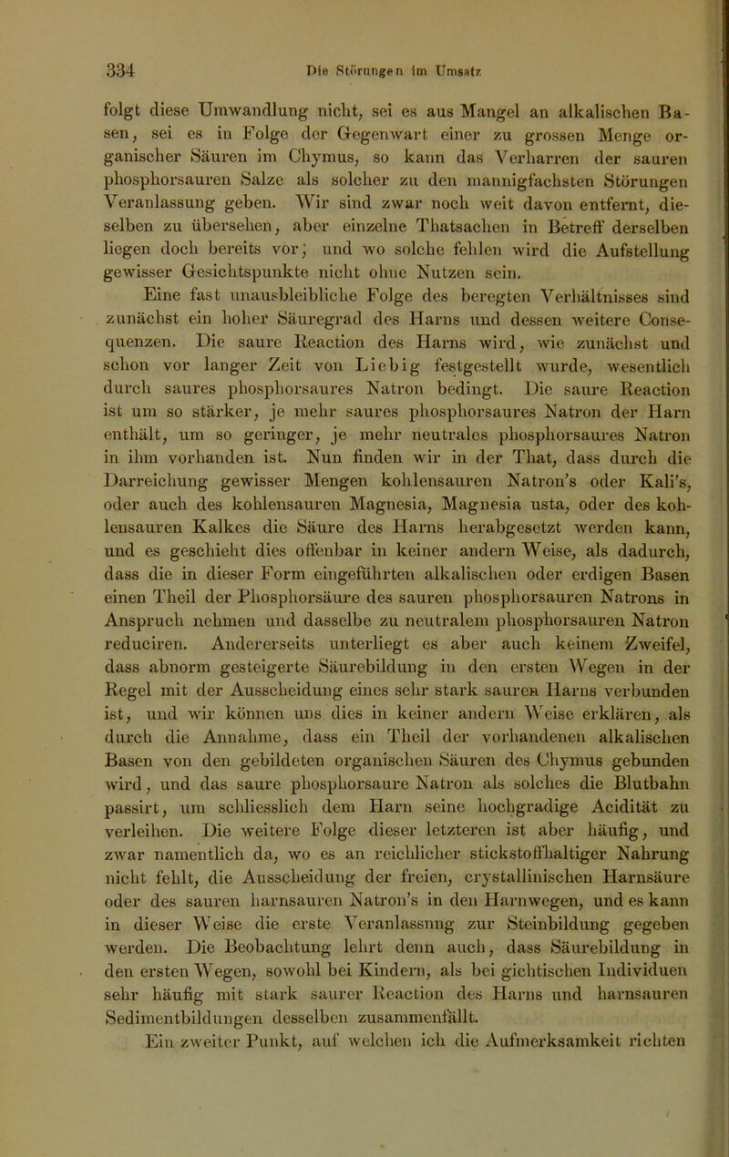 folgt diese Umwandlung nicht, sei es aus Mangel an alkalischen Ba- sen, sei es in Folge der Gegenwart einer zu grossen Menge or- ganischer Säuren im Chymus, so kann das Verharren der sauren phosphorsauren Salze als solcher zu den mannigfachsten Störungen Veranlassung geben. Wir sind zwar noch weit davon entfernt, die- selben zu übersehen, aber einzelne Thatsaclien in Betreff derselben liegen doch bereits vor; und wo solche fehlen wird die Aufstellung gewisser Gesichtspunkte nicht ohne Nutzen sein. Eine fast unausbleibliche Folge des beregten Verhältnisses sind zunächst ein hoher Säuregrad des Harns und dessen weitere Conse- quenzen. Die saure Reaction des Harns wird, wie zunächst und schon vor langer Zeit von Liebig festgestellt wurde, wesentlich durch saures phosphorsaures Natron bedingt. Die saure Reaction ist um so stärker, je mehr saures phosphorsaures Natron der Harn enthält, um so geringer, je mehr neutrales phosphorsaures Natron in ihm vorhanden ist. Nun finden wir in der That, dass durch die Darreichung gewisser Mengen kohlensauren Natron’s oder Kali’s, oder auch des kohlensauren Magnesia, Magnesia usta, oder des koh- lensauren Kalkes die Säure des Harns herabgesetzt werden kann, und es geschieht dies offenbar in keiner andern Weise, als dadurch, dass die in dieser Form eingeführten alkalischen oder erdigen Basen einen Theil der Phosphorsäure des sauren phosphorsauren Natrons in Anspruch nehmen und dasselbe zu neutralem phosphorsauren Natron reduciren. Andererseits unterliegt es aber auch keinem Zweifel, dass abnorm gesteigerte Säurebildung in den ersten Wegen in der Regel mit der Ausscheidung eines sehr stark sauren Harns verbunden ist, und wir können uns dies in keiner andern Weise erklären, als durch die Annahme, dass ein Theil der vorhandenen alkalischen Basen von den gebildeten organischen Säuren des Chymus gebunden wird, und das saure phosphorsaure Natron als solches die Blutbahn passirt, um schliesslich dem Harn seine hochgradige Acidität zu verleihen. Die weitere Folge dieser letzteren ist aber häufig, und zwar namentlich da, wo es an reichlicher stickstoffhaltiger Nahrung nicht fehlt, die Ausscheidung der freien, crystallinischen Harnsäure oder des sauren harnsauren Natron’s in den Harnwegen, und es kann in dieser Weise die erste Veranlassung zur Steinbildung gegeben werden. Die Beobachtung lehrt denn auch, dass Säurebildung in den ersten Wegen, sowohl bei Kindern, als bei gichtischen Individuen sehr häufig mit stark saurer Reaction des Harns und harnsauren Sedimentbildungen desselben zusammenfällt. Ein zweiter Punkt, auf welchen ich die Aufmerksamkeit richten
