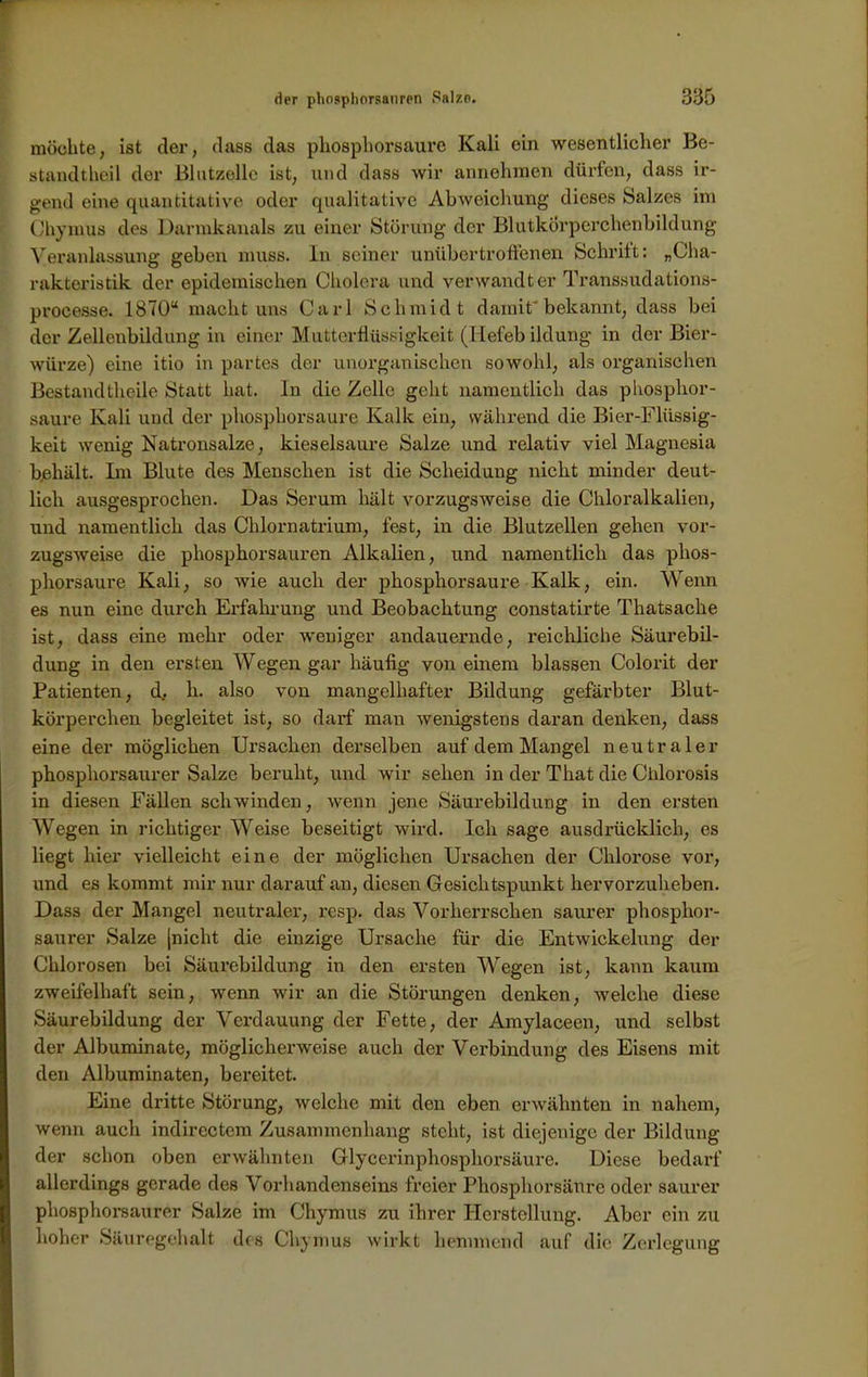 möchte, ist der, dass das phosphorsaure Kali ein wesentlicher Be- standtheil der Blutzölle ist, und dass wir annehmen dürfen, dass ir- gend eine quantitative oder qualitative Abweichung dieses Salzes im Chymus des Dannkanals zu einer Störung der Blutkörperchenbildung Veranlassung geben muss. In seiner unübertroffenen Schritt: „Cha- rakteristik der epidemischen Cholera und verwandter Transsudations- processe. 1870“ macht uns Carl Schmidt damit'bekannt, dass bei der Zellenbildung in einer Mutterflüssigkeit (Hefeb ildung in der Bier- würze) eine itio in partes der unorganischen sowohl, als organischen Bestandtheile Statt hat. In die Zelle geht namentlich das phosphor- saure Kali und der phosphorsaure Kalk ein, während die Bier-Flüssig- keit wenig Natronsalze, kieselsaure Salze und relativ viel Magnesia bjehält. Im Blute des Menschen ist die Scheidung nicht minder deut- lich ausgesprochen. Das Serum hält vorzugsweise die Chloralkalien, und namentlich das Chlornatrium, fest, in die Blutzellen gehen vor- zugsweise die phosphorsauren Alkalien, und namentlich das phos- phorsaure Kali, so wie auch der phosphorsaure Kalk, ein. Wenn es nun eine durch Erfahrung und Beobachtung constatirte Thatsache ist, dass eine mehr oder weniger andauernde, reichliche Säurebil- dung in den ersten Wegen gar häufig von einem blassen Colorit der Patienten, d, h. also von mangelhafter Bildung gefärbter Blut- körperchen begleitet ist, so darf man wenigstens daran denken, dass eine der möglichen Ursachen derselben auf dem Mangel neutraler phosphorsaurer Salze beruht, und wir sehen in der That die Chlorosis in diesen Fällen schwinden, wenn jene Säurebildung in den ersten Wegen in richtiger Weise beseitigt wird. Ich sage ausdrücklich, es liegt hier vielleicht eine der möglichen Ursachen der Chlorose vor, und es kommt mir nur darauf an, diesen Gesichtspunkt hervorzuheben. Dass der Mangel neutraler, resp. das Vorherrschen saurer phosphor- saurer Salze |nicht die einzige Ursache für die Entwickelung der Chlorosen bei Säurebildung in den ersten Wegen ist, kann kaum zweifelhaft sein, wenn wir an die Störungen denken, welche diese Säurebildung der Verdauung der Fette, der Amylaceen, und selbst der Albuminate, möglicherweise auch der Verbindung des Eisens mit den Albuminaten, bereitet. Eine dritte Störung, welche mit den eben erwähnten in nahem, wenn aucli indirectem Zusammenhang steht, ist diejenige der Bildung der schon oben erwähnten Glycerinphosphorsäure. Diese bedarf allerdings gerade des Vorhandenseins freier Phosphorsänre oder saurer phosphorsaurer Salze im Chymus zu ihrer Herstellung. Aber ein zu hoher Säuregehalt des Chymus wirkt hemmend auf die Zerlegung