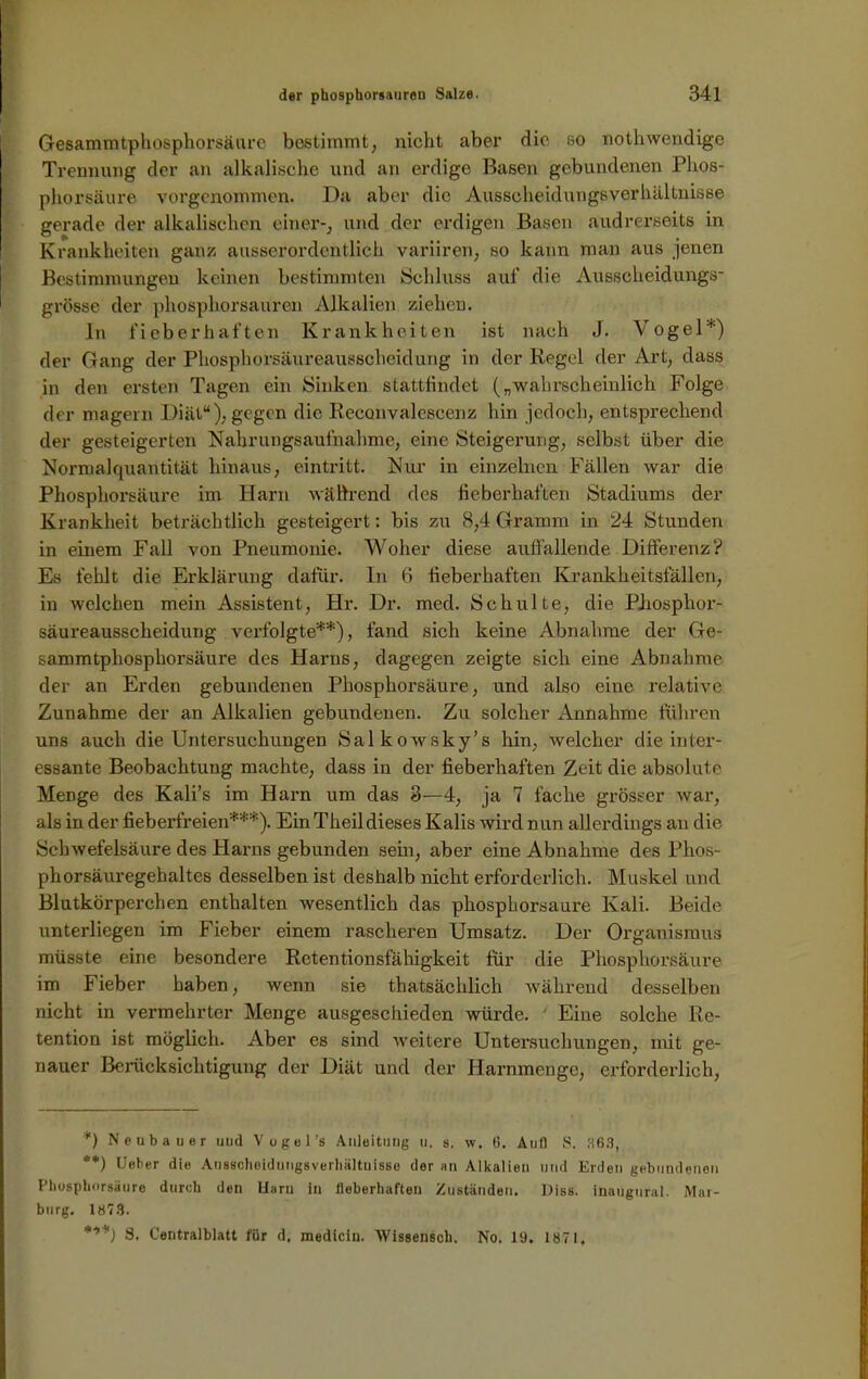 Gesammtphosphorsäure bestimmt, nicht aber die so nothwendige Trennung der an alkalische und an erdige Basen gebundenen Phos- phorsäure vorgenommen. Da aber die Ausscheidungsverhältnisse gerade der alkalischen einer-, und der erdigen Basen andrerseits in Krankheiten ganz ausserordentlich variiren, so kann man aus jenen Bestimmungen keinen bestimmten Schluss auf die Ausscheidungs- grösse der phosphorsauren Alkalien ziehen. In fieberhaften Krankheiten ist nach J. Vogel*) der Gang der Phosphorsäureausscheidung in der Regel der Art, dass in den ersten Tagen ein Sinken stattfindet („wahrscheinlich Folge der magern Diät“),gegen die Reconvalescenz hin jedoch, entsprechend der gesteigerten Nahrungsaufnahme, eine Steigerung, selbst über die Normalquantität hinaus, eintritt. Nur in einzelnen Fällen war die Phosphorsäure im Harn während des fieberhaften Stadiums der Krankheit beträchtlich gesteigert: bis zu 8,4 Gramm in 24 Stunden in einem Fall von Pneumonie. Woher diese aulfallende Differenz? Es fehlt die Erklärung dafür. In 6 fieberhaften Krankheitsfällen, in welchen mein Assistent, Hr. Dr. med. Schulte, die Phosphor- säureausscheidung verfolgte**), fand sich keine Abnahme der Ge- sammtphosphorsäure des Harns, dagegen zeigte sich eine Abnahme, der an Erden gebundenen Phosphorsäure, und also eine relative Zunahme der an Alkalien gebundenen. Zu solcher Annahme führen uns auch die Untersuchungen Salkowsky’s hin, welcher die inter- essante Beobachtung machte, dass in der fieberhaften Zeit die absolute Menge des Kali’s im Harn um das 3—4, ja 7 fache grösser war, als in der fieberfreien***). Ein Theildieses Kalis wird nun allerdings an die Schwefelsäure des Harns gebunden sein, aber eine Abnahme des Phos- phorsäuregehaltes desselben ist deshalb nicht erforderlich. Muskel und Blutkörperchen enthalten wesentlich das phosphorsaure Kali. Beide unterliegen im Fieber einem rascheren Umsatz. Der Organismus müsste eine besondere Retentionsfähigkeit für die Phosphorsäure im Fieber haben, wenn sie thatsächlich während desselben nicht in vermehrter Menge ausgeschieden würde. ' Eine solche Re- tention ist möglich. Aber es sind weitere Untersuchungen, mit ge- nauer Berücksichtigung der Diät und der Harnmenge, erforderlich, *) Neubauer uud Vogel’s Anleitung u. s. w. 6. Aull S. 363, **) Ueber die Aussclieidungsverhältuisse der an Alkalien und Erden gebundenen Pliospborsäure durch den Uaru ln lieberhaften Zuständen. Diss. iöaugural. Mar- burg. 1873. S. Centralblatt für d. medicin. Wissensch. No. 19. 1871,