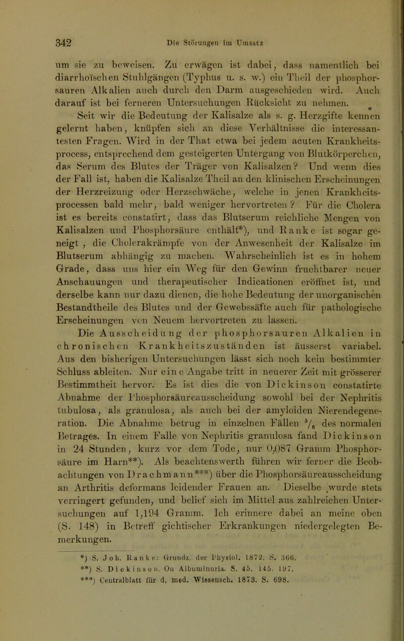 um sie zu beweisen. Zu erwägen ist clabei; dass namentlich bei diarrhoi'schen Stuhlgängen (Typhus u. s. w.) ein Theil der phosphor- sauren Alkalien auch durch den Darm ausgeschieden wird. Auch darauf ist bei ferneren Untersuchungen Rücksicht zu nehmen. Seit wir die Bedeutung der Kalisalze als s. g. Herzgifte kennen gelernt haben, knüpfen sich an diese Verhältnisse die interessan- testen Fragen. Wird in der That etwa bei jedem acuten Kranklieits- process, entsprechend dem gesteigerten Untergang von Blutkörperchen, das Serum des Blutes der Träger von Kalisalzen? Und wenn dies der Fall ist, haben die Kalisalze Theil an den klinischen Erscheinungen der Herzreizung oder Herzschwäche, welche in jenen Krankheits- processen bald mehr, bald weniger hervortreten? Für die Cholera ist es bereits constatirt, dass das Blutserum reichliche Mengen von Kalisalzen und Phosphorsäure enthält*), und Ranke ist sogar ge- neigt , die Cholerakrämpfe von der Anwesenheit der Kalisalze im Blutserum abhängig zu machen. Wahrscheinlich ist es in hohem Grade, dass uns hier ein Weg für den Gewinn fruchtbarer neuer Anschauungen und therapeutischer Indicationen eröffnet ist, und derselbe kann nur dazu dienen, die hohe Bedeutung der unorganischen Bestandtheile des Blutes und der Gewebssäfte auch für pathologische Erscheinungen von Neuem hervortreten zu lassen. Die Ausscheidung der phosphorsauren Alkalien in chronischen Krankheitszuständen ist äusserst variabel. Aus den bisherigen Untersuchungen lässt sich noch kein bestimmter Schluss ableiten. Nur ein e Angabe tritt in neuerer Zeit mit grösserer Bestimmtheit hervor. Es ist dies die von Dickinson constatirte Abnahme der Phosphorsäureausscheidung sowohl bei der Nephritis tubulosa, als granulosa, als auch bei der amyloiden Nierendegene- ration. Die Abnahme betrug in einzelnen Fällen 5/# des normalen Betrages. In einem Falle von Nephritis granulosa fand Dickinson in 24 Stunden, kurz vor dem Tode, nur 0,087 Gramm Phosphor- säure im Harn**). Als beachtenswerth führen wir ferner die Beob- achtungen von Drachmann***) über die Phosphorsäureausscheidung an Arthritis deformans leidender Frauen an. Dieselbe wurde stets verringert gefunden, und belief sich im Mittel aus zahlreichen Unter- suchungen auf 1,104 Gramm. Ich erinnere dabei an meine oben (S. 148) in Betreff gichtischer Erkrankungen niedergelegten Be- merkungen. *) S. Job. Kaliko: Grunds. dur l'hysiol. 1872. i>. 306. **) S. Diokinson. Ou Albuminuria. S. 45. 145. 1U7. ***) Centralblatt für d. med, Wissenscb. 1873. S. 698,