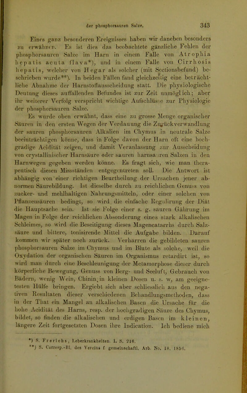 Eines ganz besonderen Ereignisses haben wir daneben besonders zu erwähnen. Es ist dies das beobachtete gänzliche Fehlen der phosphorsauren Salze im Harn in einem Falle von Atropliia hepatis acuta flava*), und in einem Falle von Cirrhosis hepatis, welcher von Hegar als solcher (mit Sectionsbefund) be- schrieben wurde**), ln beiden Fällen fand gleichzeitig eine beträcht- liche Abnahme der Harnstoffausscheidung statt. Die physiologische Deutung dieses auffallenden Befundes ist zur Zeit unmöglich; aber ihr weiterer Verfolg verspricht wichtige Aufschlüsse zur Physiologie der phosphorsauren Salze. Es wurde oben erwähnt, dass eine zu grosse Menge organischer Säuren in den ersten Wegen der Verdauung die ZiyückVerwandlung der sauren phosphorsauren Alkalien im Chymus in neutrale Salze beeinträchtigen könne, dass in Folge davon der Harn oft eine hoch- gradige Acidität zeigen, und damit Veranlassung zur Ausscheidung von crystallinischer Harnsäure oder sauren harnsauren Salzen in den Harnwegen gegeben werden könne. Es fragt sich, wie man thera- peutisch diesen Missständen entgegentreten soll. Die Antwort ist abhängig von'einer richtigen Beurtheilung der Ursachen jener ab- normen Säurebildung. Ist dieselbe durch zu reichlichen Genuss von zucker- und mehlhaltigen Nahrungsmitteln, oder einer solchen von Pflanzensäuren bedingt, so wird die einfache Regulirung der Diät die Hauptsache sein. Ist sie Folge einer s. g. sauren Gährung im Magen in Folge der reichlichen Absonderung eines stark alkalischen Schleimes, so wird die Beseitigung dieses Magencatarrhs durch Salz- säure und bittere, tonisirende Mittel die Aufgabe bilden. Darauf kommen wir später noch zurück. Verharren die gebildeten sauren phosphorsauren Salze im Chymus und im Blute als solche, weil die Oxydation der organischen Säuren im Organismus retardirt ist, so wird man durch eine Beschleunigung der Metamorphose dieser durch körperliche Bewegung* Genuss von Berg- und Seeluft, Gebrauch von Bädern, wenig Wein, Chinin An kleinen Dosen u. s. w, am geeigne- testen Hülfe bringen. Ergiebt sich aber schliesslich aus den nega- tiven Resultaten dieser verschiedenen Behandlungsmethoden, dass in der Tliat ein Mangel an alkalischen Basen die Ursache für die hohe Acidität des Harns, resp. der hochgradigen Säure des Chymus, bildet, so finden die alkalischen und erdigen Basen im kleinen, längere Zeit fortgesetzten Dosen ihre Indication. Ich bediene mich *) S. Frerichs, l.eberkrankbeiten. I. S. 216. **) S. Corresp.-Bl, des Vereins f. geineiuschaftl. Arb. No. 18. 1856.