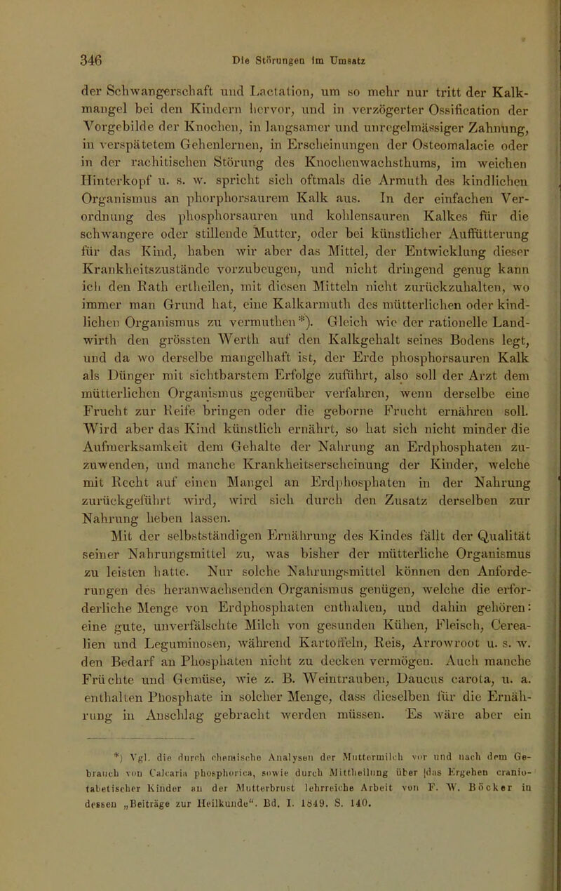 der Schwangerschaft und Lactation, um so mehr nur tritt der Kalk- mangel bei den Kindern hervor, und in verzögerter Ossification der Vorgebilde der Knochen, in langsamer und unregelmässiger Zahnung, in verspätetem Gehenlernen, in Erscheinungen der Osteomalacie oder in der rachitischen Störung des Knochenwachsthums, im weichen Hinterkopf u. s. w. spricht sich oftmals die Armuth des kindlichen Organismus an phorphorsaurem Kalk aus. In der einfachen Ver- ordnung des phosphorsauren und kohlensauren Kalkes für die schwangere oder stillende Mutter, oder bei künstlicher Auffütterung für das Kind, haben wir aber das Mittel, der Entwicklung dieser Krankheitszustände vorzubeugen, und nicht dringend genug kann icli den Rath ertheilen, mit diesen Mitteln nicht zurückzuhalten, wo immer man Grund hat, eine Kalkarmuth des mütterlichen oder kind- lichen Organismus zu vermuthen*). Gleich wie der rationelle Land- wirth den grössten Werth auf den Kalkgehalt seines Bodens legt, und da wo derselbe mangelhaft ist, der Erde phosphorsauren Kalk als Dünger mit sichtbarstem Erfolge zuführt, also soll der Arzt dem mütterlichen Organismus gegenüber verfahren, wenn derselbe eine Frucht zur Reife bringen oder die geborne Frucht ernähren soll. Wird aber das Kind künstlich ernährt, so hat sich nicht minder die Aufmerksamkeit dem Gehalte der Nahrung an Erdphosphaten zu- zuwenden, und manche Krankheitserscheinung der Kinder, welche mit Recht auf einen Mangel an Erdphosphaten in der Nahrung zurückgeführt wird, wird sich durch den Zusatz derselben zur Nahrung heben lassen. Mit der selbstständigen Ernährung des Kindes fällt der Qualität seiner Nahrungsmittel zu, was bisher der mütterliche Organismus zu leisten hatte. Nur solche Nahrungsmittel können den Anforde- rungen des heranwachsendcn Organismus genügen, welche die erfor- derliche Menge von Erdphosphaten enthalten, und dahin gehören: eine gute, unverfälschte Milch von gesunden Kühen, Fleisch, Cerea- lien und Leguminosen, während Kartoffeln, Reis, Arrowroot u. s. w. den Bedarf an Phosphaten nicht zu decken vermögen. Auch manche Früchte und Gemüse, wie z. B. Weintrauben, Daucus carota, u. a. enthalten Phosphate in solcher Menge, dass dieselben für die Ernäh- rung in Anschlag gebracht werden müssen. Es wäre aber ein *) Vgl. die durch chemische Analysen der Muttermilch vor und nach dem Ge- brauch von Calcaria phosphorioa, sowie durch Mittheilung über jdus Ergehen cranio- tabetischer Kinder au der Mutterbrust lehrreiche Arbeit von F. W. Böcker iu dessen „Beiträge zur Heilkunde“. Bd, I. 1849. S. 140.