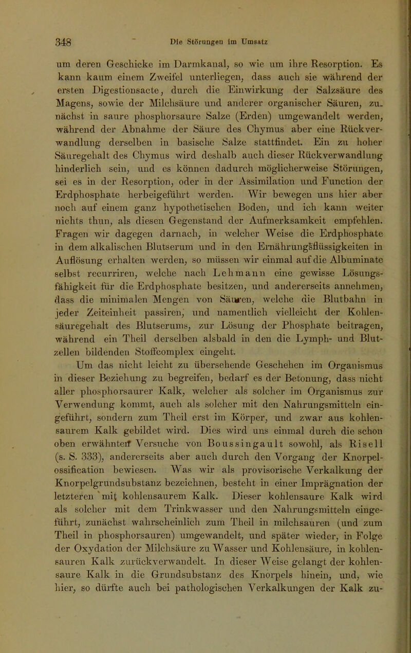 um deren Geschicke im Darmkanal, so wie um ihre Resorption. Es kann kaum einem Zweifel unterliegen, dass auch sie während der ersten Digestionsacte, durch die Einwirkung der Salzsäure des Magens, sowie der Milchsäure und anderer organischer Säuren, zu- nächst in saure phosphorsaure Salze (Erden) umgewandelt werden, während der Abnahme der Säure des Chymus aber eine Rückver- wandlung derselben in basische Salze stattfindet. Ein zu hoher Säuregehalt des Chymus wird deshalb auch dieser Rückverwandlung hinderlich sein, und es können dadurch möglicherweise Störungen, sei es in der Resorption, oder in der Assimilation und Function der Erdphosphate herbeigeführt werden. Wir bewegen uns hier aber noch auf einem ganz hypothetischen Boden, und ich kann weiter nichts thun, als diesen Gegenstand der Aufmerksamkeit empfehlen. Fragen wir dagegen darnach, in welcher Weise die Erdphosphate in dem alkalischen Blutserum und in den Ernähr ungsflüssigkeiten in Auflösung erhalten werden, so müssen wir einmal auf die Albuminate selbst recurriren, welche nach Lehmann eine gewisse Lösungs- fähigkeit für die Erdphosphate besitzen, und andererseits annehmen, dass die minimalen Mengen von Säuren, welche die Blutbahn in jeder Zeiteinheit passiren, und namentlich vielleicht der Kohlen- säuregehalt des Blutserums, zur Lösung der Phosphate beitragen, während ein Theil derselben alsbald in den die Lymph- und Blut- zellen bildenden Stoffeomplex eingeht. Um das nicht leicht zu übersehende Geschehen im Organismus in dieser Beziehung zu begreifen, bedarf es der Betonung, dass nicht aller phosphorsaurer Kalk, welcher als solcher im Organismus zur Verwendung kommt, auch als solcher mit den Nahrungsmitteln ein- geführt, sondern zum Theil erst im Körper, und zwar aus kohlen- saurem Kalk gebildet wird. Dies wird uns einmal durch die schon oben erwähnte# Versuche von Boussingault sowohl, als Risell (s. S. 333), andererseits aber auch durch den Vorgang der Knorpel- ossification bewiesen. Was wir als provisorische Verkalkung der Knorpelgrundsubstanz bezeichnen, besteht in einer Imprägnation der letzteren mit kohlensaurem Kalk. Dieser kohlensaure Kalk wird als solcher mit dem Trinkwasser und den Nahrungsmitteln einge- führt, zunächst wahrscheinlich zum Theil in milchsauren (und zum Theil in phosphorsauren) umgewandelt, und später wieder, in Folge der Oxydation der Milchsäure zu Wasser und Kohlensäure, in kohlen- sauren Kalk zurück verwandelt. In dieser Weise gelangt der kohlen- saure Kalk in die Grundsubstanz des Knorpels hinein, und, wie hier, so dürfte auch bei pathologischen Verkalkungen der Kalk zu-