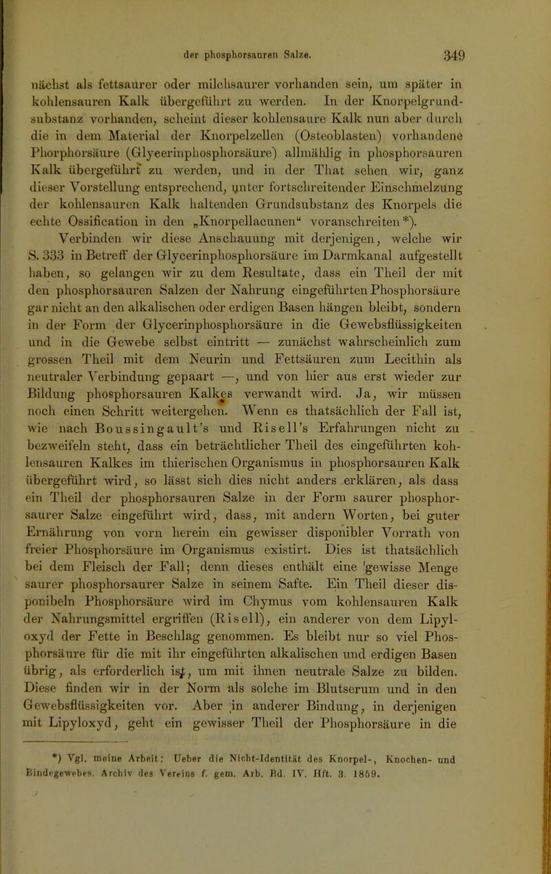 nächst als fettsaurer oder milchsaurer vorhanden sein, um später in kohlensauren Kalk übergeführt zu werden. In der Knorpelgrund- substanz vorhanden, scheint dieser kohlensaure Kalk nun aber durch die in dem Material der Knorpelzellen (Osteoblasten) vorhandene Phorphorsäure (Glyeerinphosphorsäure) allmählig in phosphorsauren Kalk übergefiihrf zu werden, und in der That sehen wir, ganz dieser Vorstellung entsprechend, unter fortschreitender Einschmelzung der kohlensauren Kalk haltenden Grundsubstanz des Knorpels die echte Ossification in den „Knorpellacunen“ voranschreiten*). Verbinden wir diese Anschauung mit derjenigen, welche wir S. 333 in Betreff der Glycerinphosphorsäure im Darmkanal aufgestellt haben, so gelangen wir zu dem Resultate, dass ein Theil der mit den phosphorsauren Salzen der Nahrung eingeführten Phosphorsäure gar nicht an den alkalischen oder erdigen Basen hängen bleibt, sondern in der Form der Glyeerinphosphorsäure in die Gewebsflüssigkeiten und in die Gewebe selbst eintritt — zunächst wahrscheinlich zum grossen Theil mit dem Neurin und Fettsäuren zum Lecithin als neutraler Verbindung gepaart —, und von hier aus erst wieder zur Bildung phosphorsauren Kalkes verwandt wird. Ja, wir müssen noch einen Schritt weitergehen. Wenn es thatsächlich der Fall ist, wie nach Boussingault’s und Risell’s Erfahrungen nicht zu bezweifeln steht, dass ein beträchtlicher Theil des eingeführten koh- lensauren Kalkes im tliierischen Organismus in phosphorsauren Kalk übergeführt wird, so lässt sich dies nicht anders erklären, als dass ein Theil der phosphorsauren Salze in der Form saurer phosphor- saurer Salze eingeführt wird, dass, mit andern Worten, bei guter Ernährung von vorn herein ein gewisser disponibler Vorrath von freier Phosphorsäure im Organismus existirt. Dies ist thatsächlich bei dem Fleisch der Fall; denn dieses enthält eine 'gewisse Menge saurer phosphorsaurer Salze in seinem Safte. Ein Theil dieser dis- ponibel Phosphorsäure wird im Chymus vom kohlensauren Kalk der Nahrungsmittel ergriffen (Riseil), ein anderer von dem Lipyl- oxyd der Fette in Beschlag genommen. Es bleibt nur so viel Phos- phorsäure für die mit ihr eingeführten alkalischen und erdigen Basen übrig, als erforderlich is£; um mit ihnen neutrale Salze zu bilden. Diese finden wir in der Norm als solche im Blutserum und in den Gewebsflüssigkeiten vor. Aber in anderer Bindung, in derjenigen mit Lipyloxyd, geht ein gewisser Theil der Phosphorsäure in die *) Vgl. moine Arbeit: Ueber die Nicht-Identität des Knorpel-, Knochen- und Bindegewebes. Archiv des Vereins f. gern. Arb. Rd. IV. IIft. 3. 1859.