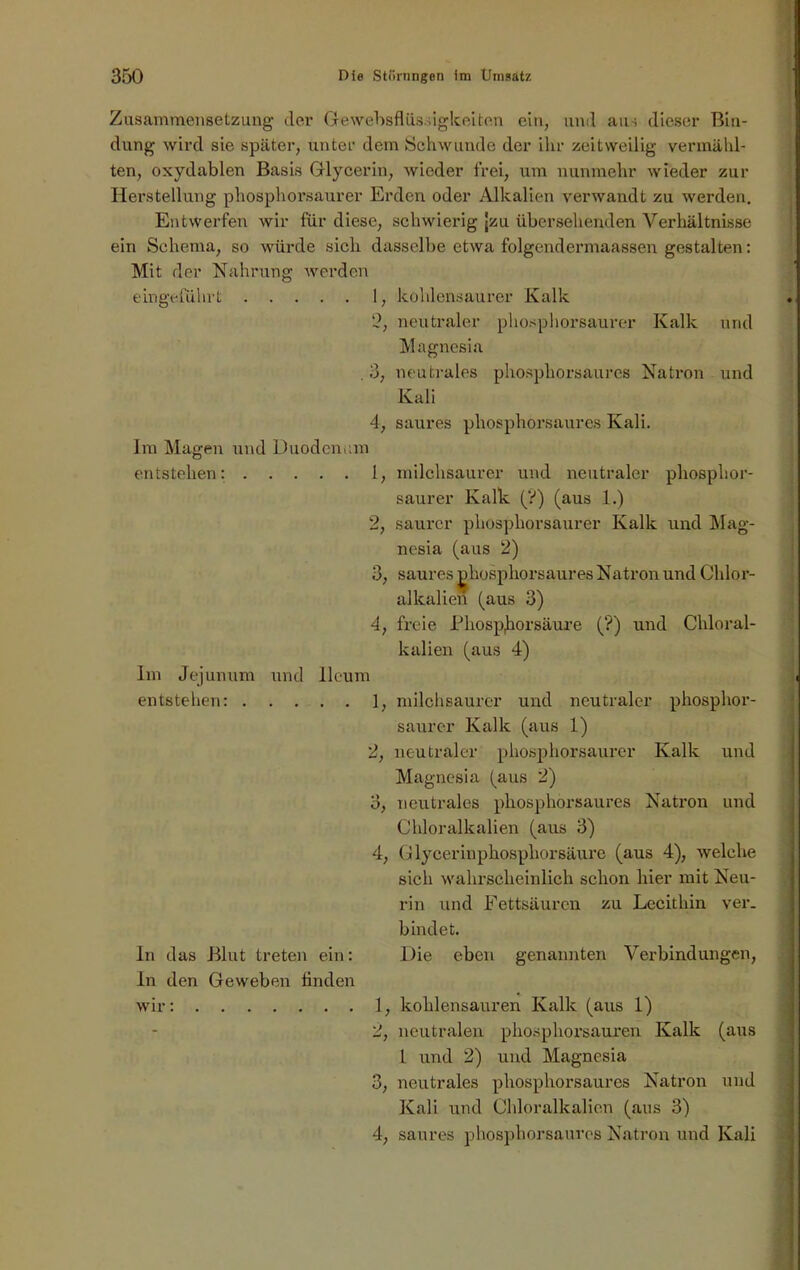 Zusammensetzung- (1er Gewebsflüssigkeiten ein, und aus dieser Bin- dung wird sie später, unter dem Schwunde der ihr zeitweilig vermähl- ten, oxydablen Basis Glycerin, wieder frei, um nunmehr wieder zur Herstellung phosphorsaurer Erden oder Alkalien verwandt zu werden. Entwerfen wir für diese, schwierig jzu übersehenden Verhältnisse ein Schema, so würde sicli dasselbe etwa folgendermaassen gestalten: Mit der Nahrung werden eingeführt 1, kohlensaurer Kalk 2, neutraler phosphorsaurer Kalk und Magnesia . 3, neutrales phosphorsaures Natron und Kali 4, saures phosphorsaures Kali. Im Magen und Duodenum entstehen: 1, milchsaurer und neutraler phosphor- saurer Kalk (?) (aus 1.) 2, saurer phosphorsaurer Kalk und Mag- nesia (aus 2) 3, saures jdiosphorsaures Natron und Chlor- allcalien (aus 3) 4, freie Phosporsäure (?) und Chloral- kalien (aus 4) Im Jejunum und lleum entstehen: 1, milchsaurer und neutraler phosphor- saurer Kalk (aus 1) 2, neutraler phosphorsaurer Kalk und Magnesia (aus 2) 3, neutrales phosphorsaures Natron und Chloralkalien (aus 3) 4, Glycerinphosphorsäure (aus 4), welche sich wahrscheinlich schon hier mit Neu- rin und Fettsäuren zu Lecithin ver- bindet. ln das Blut treten ein: Die eben genannten Verbindungen, ln den Geweben finden wir: 1, kohlensauren Kalk (aus 1) 2, neutralen phosphorsauren Kalk (aus 1 und 2) und Magnesia 3, neutrales phosphorsaures Natron und Kali und Chloralkalien (aus 3) 4, saures phosphorsaures Natron und Kali