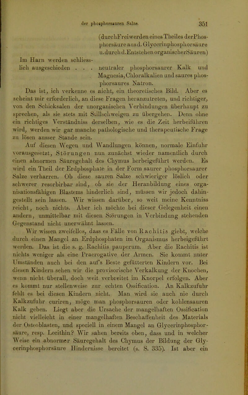 (durchFreiwerden eines Theiles derPhos- phorsäure ausd. Glycerinphosphorsäure u.durcli d. Entstehen organischerSäuren) Im Hain werden schliess- lich ausgeschieden . . . neutraler phosphorsaurer Kalk und Magnesia, Chloralkalien und saures phos- phorsaures Natron. Das ist, ich verkenne es nicht, ein theoretisches Bild. Aber es scheint mir erforderlich, an diese Fragen heranzutreten, und richtiger, von den Schicksalen der unorganischen Verbindungen überhaupt zu sprechen, als sie stets mit Stillschweigen zu übergehen. Denn ohne ein richtiges Verständniss derselben, wie es die Zeit herbeiführen wird, werden wir gar manche pathologische und therapeutische Frage zu lösen ausser Stande sein. Auf diesen Wegen und Wandlungen können, normale Einfuhr vorausgesetzt, Störungen nun zunächst wieder namentlich durch einen abnormen Säuregehalt des Chymus herbeigeführt werden. Es wird ein Theil der Erdphosphate in der Form saurer phosphorsaurer Salze verharren. Ob diese sauren Salze schwieriger löslich oder schwerer resorbirbar sind, ob sie der Heranbildung eines orga- nisationsfähigen Blastems hinderlich sind, müssen wir jedoch dahin- gestellt sein lassen. Wir wissen darüber, so weit meine Kenntniss reicht, noch nichts. Aber ich möchte bei dieser Gelegenheit einen andern, unmittelbar mit diesen Störungen in Verbindung stehenden Gegenstand nicht unerwähnt lassen. Wir wissen zweifellos, dass es Fälle von Rachitis giebt, welche durch einen Mangel an Erdphosphaten im Organismus herbeigeführt werden. Das ist die s. g. Rachitis pauperuni. Aber die Rachitis ist nichts weniger als eine Praerogative der Armen. Sie kommt unter Umständen auch bei den aufs Beste gefütterten Kindern vor. Bei diesen Kindern sehen wir die provisorische Verkalkung der Knochen, wenn nicht überall, doch weit verbreitet im Knorpel erfolgen. Aber es kommt nur stellenweise zur echten Ossification. An Kalkzufuhr fehlt es bei diesen Kindern nicht. Man wird sie auch nie durch Kalkzufuhr curiren, möge man phosphorsauren oder kohlensauren Kalk geben. Liegt aber die Ursache der mangelhaften Ossification nicht vielleicht in einer mangelhaften Beschaffenheit des Materials der Osteoblasten, und specicll in einem Mangel an Glycerinphosphor - säure, resp. Lecithin? Wir sahen bereits oben, dass und in welcher Weise ein abnormer Säuregehalt des Chymus der Bildung der Gly- cerinphosphorsäure Hindernisse bereitet (s. S. 335). Ist aber ein