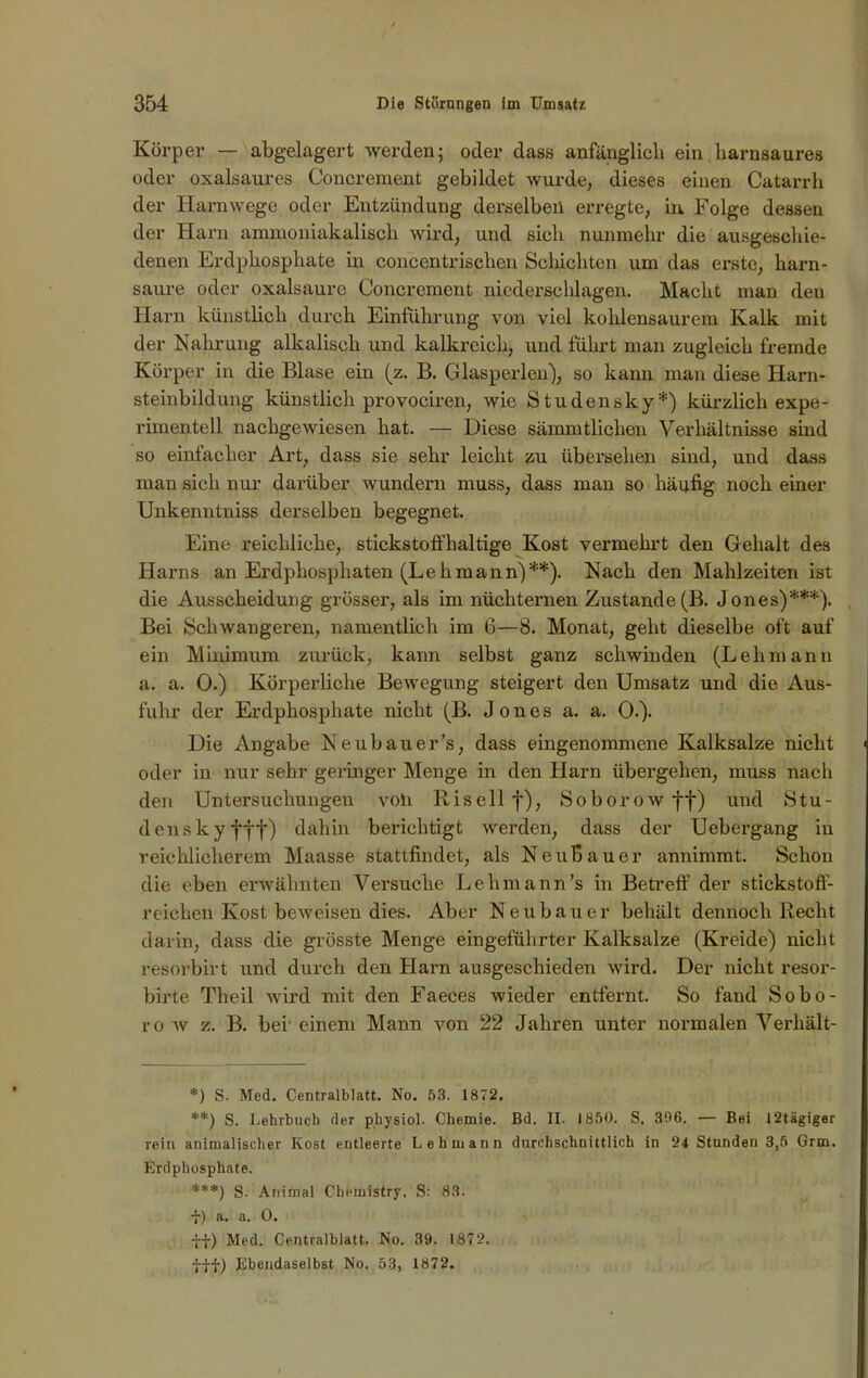Körper — abgelagert werden; oder dass anfänglich ein harnsaures oder oxalsaures Concrement gebildet wurde, dieses einen Catarrh der Harnwege oder Entzündung derselben erregte, in Folge dessen der Harn ammoniakalisch wird, und sich nunmehr die ausgeschie- denen Erdphosphate in concentrischen Schichten um das erste, harn- saure oder oxalsaure Concrement niederschlagen. Macht man den Harn künstlich durch Einführung von viel kohlensaurem Kalk mit der Nahrung alkalisch und kalkreich, und führt man zugleich fremde Körper in die Blase ein (z. B. Glasperlen), so kann man diese Harn- steinbildung künstlich provociren, wie Studensky*) kürzlich expe- rimentell nachgewiesen hat. — Diese sämmtlichen Verhältnisse sind so einfacher Art, dass sie sehr leicht zu übersehen sind, und dass man sich nur darüber wundern muss, dass man so häufig noch einer Unkenntniss derselben begegnet. Eine reichliche, stickstoffhaltige Kost vermehrt den Gehalt des Harns an Erdphosphaten (Lehmann)**). Nach den Mahlzeiten ist die Ausscheidung grösser, als im nüchternen Zustande(B. Jones)***). Bei Schwangeren, namentlich im 6—8. Monat, geht dieselbe oft auf ein Minimum zurück, kann selbst ganz schwinden (Lehmann a. a. 0.) Körperliche Bewegung steigert den Umsatz und die Aus- fuhr der Erdphosphate nicht (B. Jones a. a. 0.). Die Angabe Neubauer’s, dass eingenommene Kalksalze nicht oder in nur sehr geringer Menge in den Harn übergehen, muss nach den Untersuchungen voh Risellf), Soborow ff) und Stu- densky fff) dahin berichtigt werden, dass der Uebergang in reichlicherem Maasse stattfindet, als Neubau er annimmt. Schon die eben erwähnten Versuche Lehmann’s in Betreff der stickstoff- reichen Kost beweisen dies. Aber Neubauer behält dennoch Recht darin, dass die grösste Menge eingeführter Kalksalze (Kreide) nicht resorbirt und durch den Harn ausgeschieden wird. Der nicht resor- blrte Theil wird mit den Faeces wieder entfernt. So fand Sobo- ro w z. B. bei' einem Mann von 22 Jahren unter normalen Verhält- *) S. Med. Centralblatt. No. 53. 1872. **) S. Lehrbuch der physiol. Chemie. Bd. II. 1850. S, 396. — Bei 12tägiger rein animalischer Kost entleerte Lehmann durchschnittlich in 24 Stunden 3,5 Grm. Erdphosphate. ***) S- Animal Chemistry, S: 83. t) a. a. 0. fi) Med. Centralblatt. No. 39. 1872. fff) Ebendaselbst No. 53, 1872.