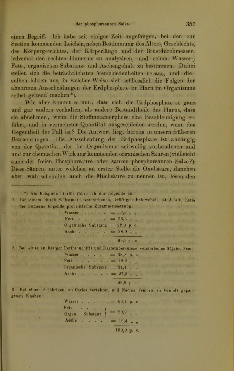 einen Begriff. Ich habe seit einiger Zeit angefangen, bei den zur Section kommenden Leichen, neben Bestimmung des Alters, Geschlechts, des Körpergewichtes, der Körperlänge und der Brustdurchmesser, jedesmal den rechten Humerus zu analysiren, und seinen Wasser-, Fett-, organischen Substanz- und Aschengehalt zu bestimmen. Dabei stellen sich die beträchtlichsten Verschiedenheiten heraus, und die- selben lehren uns, in welcher Weise sich schliesslich die Folgen der abnormen Ausscheidungen der Erdphosphate im Harn im Organismus selbst geltend machen*). Wie aber kommt es nun, dass sich die Erdphosphate so ganz und gar anders verhalten, als andere Bestandtheilc des Harns, dass sie abnehmen, wenn die Stoffmetamorphose eine Beschleunigung er- fährt, und in vermehrter Quantität ausgeschieden werden, wenn da« Gegentheil der Fall ist? Die Antwort liegt bereits in unsern früheren Betrachtungen. Die Ausscheidung der Erdphosphate ist abhängig von der Quantität der im Organismus zeitweilig vorhandenen und und zur chemischen Wirkung kommenden organischen Säuren (vielleicht auch der freien Phosphorsäure oder sauren phosphorsauren Salze?)1 Diese Säuren unter welchen an erster Stelle die Oxalsäure, daneben aber wahrscheinlich auch die Milchsäure zu nennen ist, lösen den *) Als Beispiele hierfür führe ich nur folgende an.- J. Bei einem durch Selbstmord verstorbenen, kräftigen Feldwebel, 84 J. alt, hatte der humerus folgende procentische Zusammensetzung: Wasser . . . — 13,6 „ „ Fett = 26,3 „ „ Organische Substanz = 22,0 p c. Asche = 38,0 „ „ 99,9 p. c. 2. Bei eiuer an käsiger Peribronchitis und Darmtuberouloso verstorbenen 37jähr. Frau Wasser = 38,8 p. c. Fett = 12,2 „ „ Organische Substanz = 21,4 „ „ Asche = 27,5 „ „ 99,9 p. c. 3 Bei einem 8 jährigen, an Caries vertebrar. und Neo.ros. femoris zu Grunde gegan- genen Knaben: Wasser . . . . Fett . . . . Organ. Substanz Asche . . . . = 63,4 p, c = 20.2 „ „ = ^6,4 „ „ 100,0 p. c.
