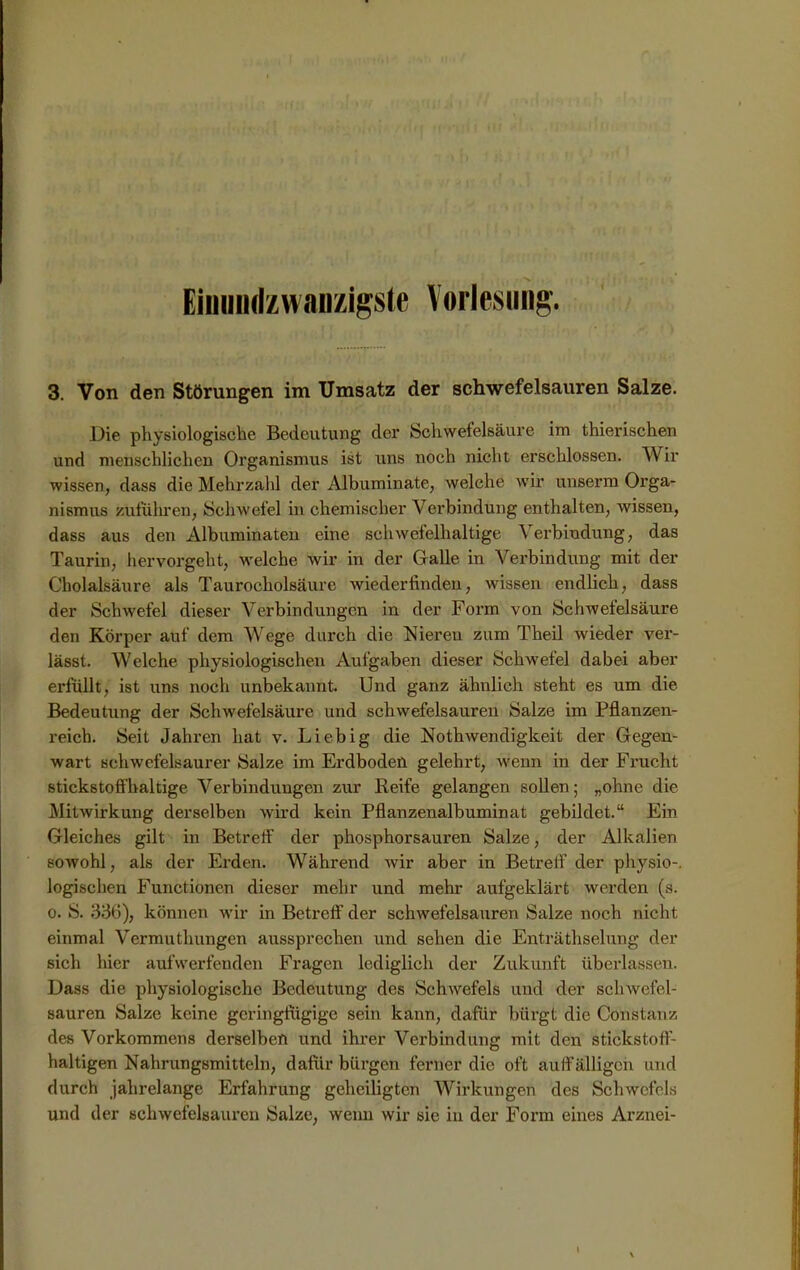 Eioundzwanzigste Vorlesung. 3. Von den Störungen im Umsatz der schwefelsauren Salze. Die physiologische Bedeutung der Schwefelsäure im thierischen und menschlichen Organismus ist uns noch nicht erschlossen. Wir wissen, dass die Mehrzahl der Albuminate, welche wir unserm Orga- nismus zuführen, Schwefel in chemischer Verbindung enthalten, wissen, dass aus den Albuminaten eine schwefelhaltige Verbindung, das Taurin, hervorgeht, welche wir in der Galle in Verbindung mit der Cholalsäure als Taurocholsäure wiederhnden, wissen endlich, dass der Schwefel dieser Verbindungen in der Form von Schwefelsäure den Körper auf dem Wege durch die Nieren zum Theil wieder ver- lässt. Welche physiologischen Aufgaben dieser Schwefel dabei aber erfüllt, ist uns noch unbekannt. Und ganz ähnlich steht es um die Bedeutung der Schwefelsäure und schwefelsauren Salze im Pflanzen- reich. Seit Jahren hat v. Liebig die Nothwendigkeit der Gegen- wart schwefelsaurer Salze im Erdboden gelehrt, wenn in der Frucht stickstoffhaltige Verbindungen zur Reife gelangen sollen; „ohne die Mitwirkung derselben wird kein Pflanzenalbuminat gebildet.“ Ein Gleiches gilt in Betreff der phosphorsauren Salze, der Alkalien sowohl, als der Erden. Während wir aber in Betreff der physio-. logischen Functionen dieser mehr und mehr aufgeklärt werden (s. o. S. 336), können wir in Betreff der schwefelsauren Salze noch nicht einmal Vermuthungen aussprechen und sehen die Enträthselung der sich hier aufwerfenden Fragen lediglich der Zukunft überlassen. Dass die physiologische Bedeutung des Schwefels und der schwefel- sauren Salze keine geringfügige sein kann, dafür bürgt die Constariz des Vorkommens derselben und ihrer Verbindung mit den stickstoff- haltigen Nahrungsmitteln, dafür bürgen ferner die oft auffälligen und durch jahrelange Erfahrung geheiligten Wirkungen des Schwefels und der schwefelsauren Salze, wenn wir sie in der Form eines Arznei- l