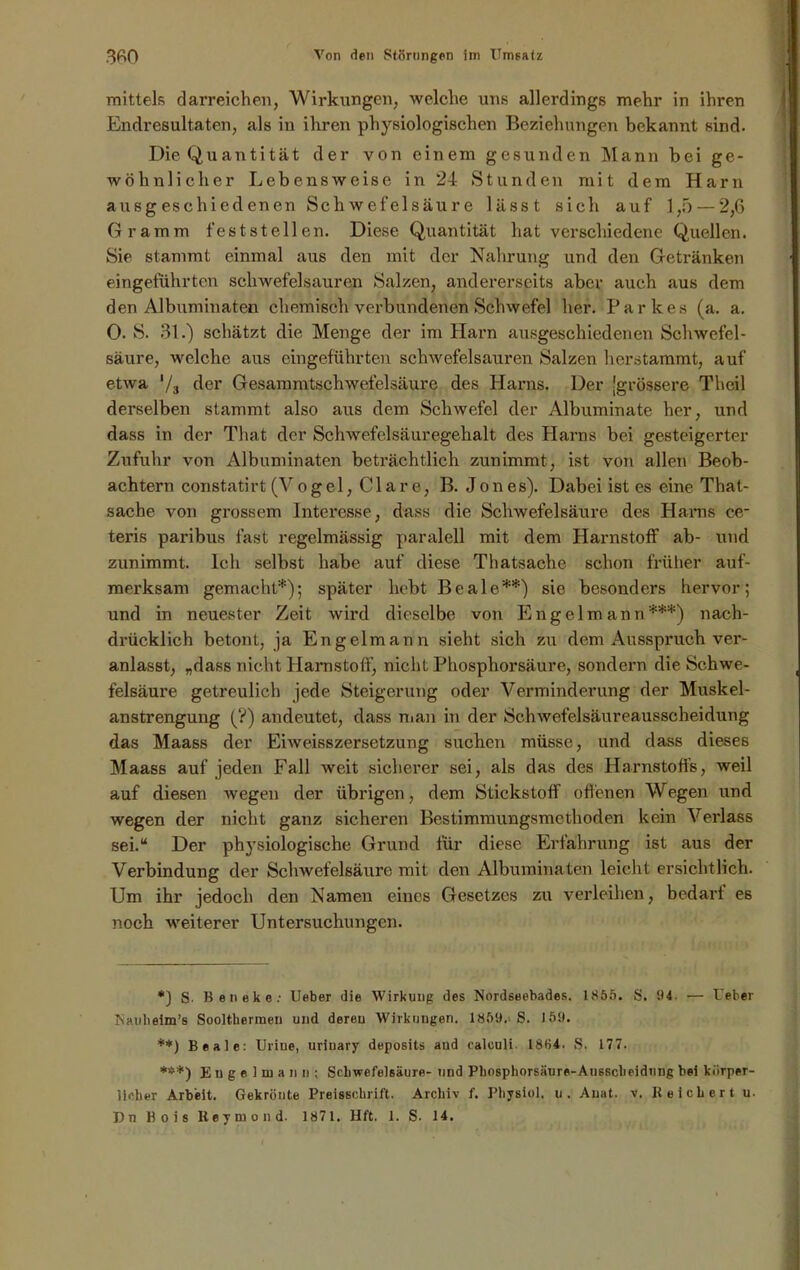 mittels darreichen, Wirkungen, welche uns allerdings mehr in ihren Endresultaten, als in ihren physiologischen Beziehungen bekannt sind. Die Quantität der von einem gesunden Mann bei ge- wöhnlicher Lebensweise in 24 Stunden mit dem Harn ausgeschiedenen Schwefelsäure lässt sich auf 1,5 — 2,6 Gramm feststellen. Diese Quantität hat verschiedene Quellen. Sie stammt einmal aus den mit der Nahrung und den Getränken eingeführten schwefelsauren Salzen, andererseits aber auch aus dem den Albuminaten chemisch verbundenen Schwefel her. Parkes (a. a. 0. S. 31.) schätzt die Menge der im Harn ausgeschiedenen Schwefel- säure, welche aus eingeführten schwefelsauren Salzen herstammt, auf etwa 73 der Gesammtschwefelsäure des Harns. Der [grössere Theil derselben stammt also aus dem Schwefel der Albuminate her, und dass in der That der Schwefelsäuregehalt des Harns bei gesteigerter Zufuhr von Albuminaten beträchtlich zunimmt, ist von allen Beob- achtern constatirt (Vogel, Cläre, B. Jon es). Dabei ist es eine That- sache von grossem Interesse, dass die Schwefelsäure des Harns ce- teris paribus fast regelmässig paralell mit dem Harnstoff ab- und zunimmt. Ich selbst habe auf diese Tliatsache schon früher auf- merksam gemacht*); später hebt Beale**) sie besonders hervor; und in neuester Zeit wird dieselbe von Engel mann***) nach- drücklich betont, ja Engelmann sieht sich zu dem Ausspruch ver- anlasst, „dass nicht Harnstoff, nicht Phosphorsäure, sondern die Schwe- felsäure getreulich jede Steigerung oder Verminderung der Muskel- anstrengung (?) andeutet, dass man in der Schwefelsäureausscheidung das Maass der Eiweisszersetzung suchen müsse, und dass dieses Maass auf jeden Fall weit sicherer sei, als das des Harnstoffs, weil auf diesen wegen der übrigen, dem Stickstoff offenen Wegen und wegen der nicht ganz sicheren Bestimmungsmethoden kein Verlass sei.“ Der physiologische Grund für diese Erfahrung ist aus der Verbindung der Schwefelsäure mit den Albuminaten leicht ersichtlich. Um ihr jedoch den Namen eines Gesetzes zu verleihen, bedarf e6 noch weiterer Untersuchungen. *} S. Beneke.' lieber die Wirkung des Nordseebades. 1865. S. 04. — t'eber Naubeim’s Soolt.kermen und deren Wirkungen. 1859.. S. 159. **) Beale: Uriue, urinary deposits aud calculi. 18H4. S. 177. ***) E n g e 1 m a n n ; Schwefelsäure- und Phosphorsäure-Ausscbeidung bei körper- lieber Arbeit. Gekrönte Preisschrift. Archiv f. Physiol. u. Auat. v. Reichert u. Du Bois Keymond. 1871. lift. 1. S. 14.
