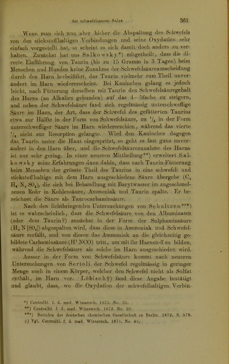 Wenn man sich nun aber bisher die Abspaltung des Schwefels von den stickstoffhaltigen Verbindungen und seine Oxydation sehr einfach vorgestellt hat, so scheint cs sich damit doch anders zu ver- halten. Zunächst hat uns Salkowsky*) mitgetheilt, dass die di- rccte Einführung von Taurin (bis zu 15 Gramm in 3 lagen) beim Menschen und Hunden keine Zunahme der Schwefelsäureausscheidung durch den Harn herbeiführt, das Taurin vielmehr zum Theil unver- ändert im Harn wiedererscheint. Bei Kaninchen gelang es jedoch leicht, nach Fütterung derselben mit Taurin den Schwefelsäuregehalt des Harns (an Alkalien gebunden) auf das 4—5fache zu steigern, und neben der Schwefelsäure fand sich regelmässig unterschweflige Säure im Harn, der Art, dass der Schwefel des gefütterten Taurins etwa zur Hälfte in der Form von Schwefelsäure, zu 7* hi der Form unterschwelliger Säure im Harn wiedererschien., während das vierte V4 nicht zur Resorption gelangte. Wird den Kaninchen dagegen das Taurin unter die Haut eingespritzt, so geht es fast ganz unver- ändert in den Harn über, und die Schwefelsäurezuuahme des Harns ist nur sehr gering, ln einer neueren Mittheilung**) erweitert Sal- kowsky seine Erfahrungen dann dahin, dass nach Taurin-Fütterung beim Menschen der grösste Theil des Taurins in eine Schwefel- und stickstoffhaltige mit dem Harn ausgeschiedene Säure übergehe (C3 Hg N, S04), die sich bei Behandlung mit Barytwasser im zugeschmol- zenen Rohr in Kohlensäure, Ammoniak und Taurin spalte. Er be- zeichnet die Säure als Taurocarbaminsäure. Nach den lichtbringenden Untersuchungen von Schultzen***) ist es wahrscheinlich, dass die Schwefelsäure von den Albuminaten (oder dem Taurin?) zunächst in der Form der Sulphaminsäure (H2 N [SO,]) abgespalten wird, dass diese in Ammoniak und Schwefel- säure zerfällt, und von diesen' das Ammoniak an die gleichzeitig ge- bildete Carbaminsäure (FP NCO) tritt, um mit ihr Harnstoff zu bilden, während die Schwefelsäure als solche im Harn ausgeschieden wird. Ausser in der Form von Schwefelsäure kommt nach neueren Untersuchungen von Sertoli der Schwefel regelmässig in geringer Menge noch in einem Körper, welcher den Schwefel nicht als Sulfat enthält, im Harn vor. Löbischf) fand diese Angabe bestätigt und glaubt, dass, wo die Oxydation der schwefelhaltigen Verbin- *) Centralbl. f. d. med. Wissensoh. 1872. No. 34. **J Ceutralb). 1'. d. med. Wissenseh. 1873. No. 30. ***) Berichte der deutschen chemischen Gesellschaft zu Berlin. 1872. S. 578. f) Vgl. Centralbl. f. d. med. Wissensch. 1871. No. 48.